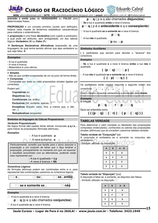 CURSO DE RACIOCÍNIO LÓGICO
MSN: ehcco@hotmail.com | SITE: http://profeduardocabral.blogspot.com | email: ehcco@yahoo.com.br | @Profeducabral

precisão e emitir juízo de VERDADEIRO ou FALSO para
determinadas frases.
PROPOSIÇÃO é um conceito primitivo (aceito sem definição),
todavia nada impede de tentarmos estabelecer características
para melhorar o entendimento.
A proposição é uma frase declarativa (com sujeito e predicado),
à qual pode ser atribuído, sem ambigüidade, um dos valores
lógicos Verdadeiro (V) ou Falso (F).
 Sentenças Declarativas Afirmativas (expressão de uma
linguagem) da qual tenha sentido afirmar que seja verdadeira ou
que seja falsa. 

Exemplos:

( p e q são chamados disjunctos)
Se a lua é quadrada então a neve é branca.

( p é o antecedente e q o conseqüente)
A lua é quadrada se e somente se a neve é branca.
A lua não é quadrada.

ou  p
Símbolos Auxiliares
( ), parênteses que servem para denotar o "alcance" dos
conectivos;
Exemplos:

- A lua é quadrada.
- A neve é branca.
- Matemática é uma ciência.

Se a lua é quadrada e a neve é branca então a lua não é
quadrada:

 Simples

não é quadrada se e somente se a neve é branca:

- São as que contêm a expressão de um só juízo de forma direta.
 Compostas
- Compostas por duas ou mais proposições simples ligadas por
conectivos.

Os parênteses serão usados segundo a seguinte ordem dos

Podem ser:

conectivos:

Copulativas (e)

Com o mesmo conectivo adotaremos a convenção pela direita.

Disjuntivas (ou)

Exemplo:

Condicionais (se, então)

A fórmula

Exclusivas (Só, somente, apenas...)
Exceptivas (Exceto, salvo, fora, a menos que, a não
ser...)
Reduplicativas (enquanto)
Símbolos da linguagem do Cálculo Proposicional
Variáveis Proposicionais:
Na lógica formal são usadas letras latinas minúsculas p,q,r,s,...
para indicar as proposições (fórmulas atômicas).
Exemplos:

- A lua é quadrada : p
- A neve é branca : q
Particularmente, acredito que facilite para o aluno associar a
proposição a um conjunto de letras que o faça lembrar a
proposição, principalmente no momento em que vai associar
o resultado encontrado com as alternativas, podendo neste
caso representar por:

Deve ser entendida como

TABELAS VERDADE
Para determinar o valor (verdade ou falsidade) das proposições
compostas (moleculares), conhecidos os valores das proposições
simples (atômicas) que as compõem usaremos tabelas-verdade:
Tabela verdade da "Conjunção" (e):
A conjunção é verdadeira se e somente os conjuntos são
verdadeiros.
- Símbolo utilizado na conjunção:
A

B

V

V

V

- A lua é quadrada = Lq
- A neve é branca = Nb

V

F

F

F

V

F

Conectivos Lógicos:
As fórmulas atômicas podem ser combinadas entre si e, para
representar tais combinações usaremos os conectivos lógicos:

F

F

F

:e,

: ou ,

: se e somente se ,

: se...então ,
: não

A

B

Tabela verdade da "Disjunção" (ou):
A disjunção é falsa se, e somente, os disjuntos são falsos.
- Símbolo utilizado na disjunção:
A

B

A

B

V

V

V

V

F

V

F

V

V

F

F

F

Exemplos
A lua é quadrada e a neve é branca.

(p e q são chamados conjunctos)
A lua é quadrada ou a neve é branca.

Jaula Cursos – Lugar de Fera é no JAULA! - www.jaula.com.br - Telefone: 3423.1949

15

 