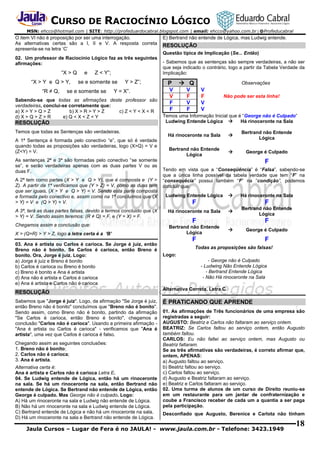 CURSO DE RACIOCÍNIO LÓGICO
MSN: ehcco@hotmail.com | SITE: http://profeduardocabral.blogspot.com | email: ehcco@yahoo.com.br | @Profeducabral

O item VI não é proposição por ser uma interrogação.
As alternativas certas são a I, II e V. A resposta correta
apresenta-se na letra ‘C’
02. Um professor de Raciocínio Lógico faz as três seguintes
afirmações:

“X > Q
“X > Y e Q > Y,
“R ≠ Q,

e

Z < Y”;

se e somente se

se e somente se

Y > Z”;

Y = X”.

Sabendo-se que todas as afirmações deste professor são
verdadeiras, conclui-se corretamente que:
a) X > Y > Q > Z
b) X > R > Y > Z
c) Z < Y < X < R
d) X > Q > Z > R
e) Q < X < Z < Y

RESOLUÇÃO
Temos que todas as Sentenças são verdadeiras.
A 1ª Sentença é formada pelo conectivo “e”, que só é verdade
quando todas as proposições são verdadeiras, logo (X>Q) = V e
(Z<Y) = V.
As sentenças 2ª e 3ª são formadas pelo conectivo “se somente
se”, e serão verdadeiras apenas com as duas partes V ou as
duas F.
A 2ª tem como partes (X > Y e Q > Y), que é composta e (Y >
Z). A partir da 1ª verificamos que (Y > Z) = V, como as duas tem
que ser iguais, (X > Y e Q > Y) = V. Sendo esta parte composta
e formada pelo conectivo e, assim como na 1ª concluimos que (X
> Y) = V e (Q > Y) = V.

E) Bertrand não entende de Lógica, mas Ludwig entende.

RESOLUÇÃO
Questão típica de Implicação (Se... Então)
- Sabemos que as sentenças são sempre verdadeiras, a não ser
que seja indicado o contrário, logo a partir da Tabela Verdade da
Implicação:

P
V
V
F
F

 Q

Observações

V
F
V
F

V
F
V
V

Não pode ser esta linha!

Temos uma Informação Inicial que é “George não é Culpado”
Ludwing Entende Lógica 
Há rinoceronte na Sala
Há rinoceronte na Sala



Bertrand não Entende
Lógica

Bertrand não Entende
Lógica



George é Culpado

F
Tendo em vista que a “Conseqüência” é “Falsa”, sabendo-se
que a única linha possível da tabela verdade que tem “F” na
“consequêcia” possui também “F” na “condição”, podemos
concluir que:


Há rinoceronte na Sala

F

F

A 3ª, terá as duas partes falsas, devido a termos concluido que (X
> Y) = V. Sendo assim teremos: (R ≠ Q) = F, e (Y = X) = F.

Há rinoceronte na Sala



Bertrand não Entende
Lógica

Chegamos assim a conclusão que:

Bertrand não Entende
Lógica

X > (Q=R) > Y > Z, logo a letra certa é a ‘B’
03. Ana é artista ou Carlos é carioca. Se Jorge é juiz, então
Breno não é bonito. Se Carlos é carioca, então Breno é
bonito. Ora, Jorge é juiz. Logo:
a) Jorge é juiz e Breno é bonito
b) Carlos é carioca ou Breno é bonito
c) Breno é bonito e Ana é artista
d) Ana não é artista e Carlos é carioca
e) Ana é artista e Carlos não é carioca

RESOLUÇÃO
Sabemos que "Jorge é juiz". Logo, da afirmação "Se Jorge é juiz,
então Breno não é bonito" concluímos que "Breno não é bonito".
Sendo assim, como Breno não é bonito, partindo da afirmação
"Se Carlos é carioca, então Breno é bonito", chegamos a
conclusão "Carlos não é carioca". Usando a primeira afirmação "Ana é artista ou Carlos é carioca" - verificamos que "Ana é
artista", uma vez que Carlos é carioca é falso.
Chegando assim as seguintes conclusões:
1. Breno não é bonito;
2. Carlos não é carioca;
3. Ana é artista.
Alternativa certa é:
Ana é artista e Carlos não é carioca Letra E.
04. Se Ludwig entende de Lógica, então há um rinoceronte
na sala. Se há um rinoceronte na sala, então Bertrand não
entende de Lógica. Se Bertrand não entende de Lógica, então
George é culpado. Mas George não é culpado. Logo:
A) Há um rinoceronte na sala e Ludwig não entende de Lógica.
B) Não há um rinoceronte na sala e Ludwig entende de Lógica.
C) Bertrand entende de Lógica e não há um rinoceronte na sala.
D) Há um rinoceronte na sala e Bertrand não entende de Lógica.

Ludwing Entende Lógica

F

F


George é Culpado

F

F

Todas as proposições são falsas!
Logo:
- George não é Culpado
- Ludwing Não Entende Lógica
- Bertrand Entende Lógica
- Não Há rinoceronte na Sala
Alternativa Correta, Letra C

É PRATICANDO QUE APRENDE
01. As afirmações de Três funcionários de uma empresa são
registradas a seguir:
AUGUSTO: Beatriz e Carlos não faltaram ao serviço ontem.
BEATRIZ: Se Carlos faltou ao serviço ontem, então Augusto
também faltou.
CARLOS: Eu não faltei ao serviço ontem, mas Augusto ou
Beatriz faltaram.
Se as três afirmativas são verdadeiras, é correto afirmar que,
ontem, APENAS:
a) Augusto faltou ao serviço.
b) Beatriz faltou ao serviço.
c) Carlos faltou ao serviço.
d) Augusto e Beatriz faltaram ao serviço.
e) Beatriz e Carlos faltaram ao serviço.
02. Uma turma de alunos de um curso de Direito reuniu-se
em um restaurante para um jantar de confraternização e
coube a Francisco receber de cada um a quantia a ser paga
pela participação.
Desconfiado que Augusto, Berenice e Carlota não tinham

Jaula Cursos – Lugar de Fera é no JAULA! - www.jaula.com.br - Telefone: 3423.1949

18

 