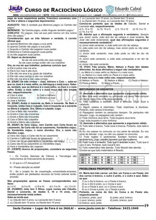 CURSO DE RACIOCÍNIO LÓGICO
MSN: ehcco@hotmail.com | SITE: http://profeduardocabral.blogspot.com | email: ehcco@yahoo.com.br | @Profeducabral

pago as suas respectivas partes, Francisco conversou com
os três e obteve o seguintes depoimentos:
AUGUSTO: “Não é verdade que Berenice pagou ou Carlota não
pagou”.
BERENICE: “Se Carlota pagou, então Augusto também pagou”.
CARLOTA: “Eu paguei, mas sei que pelo menos um dos outros
dois não pagou.”
Considerando que os três falaram a verdade, é correto
afirmar que:
a) apenas Berenice não pagou a sua parte
b) apenas Carlota não pagou a sua parte.
c) Augusto e Carlota não pagaram suas partes
d) Berenice e Carlota pagaram suas partes
e) os três pagaram suas partes.
03. Sejam as declarações:
Se ele me ama então ele casa comigo.
Se ele casa comigo então não vou trabalhar.
Ora, se vou ter que trabalhar, podemos concluir que:
a) Ele é pobre mas me ama.
b) Ele é rico mas é pão duro.
c) Ele não me ama e eu gosto de trabalhar.
d) Ele não casa comigo e não vou trabalhar.
e) Ele não me ama e não casa comigo.
04. (ESAF) De três irmãos – José, Adriano e Caio –, sabe-se
que ou José é o mais velho, ou Adriano é o mais moço. Sabese, também, que ou Adriano é o mais velho, ou Caio é o mais
velho. Então, o mais velho e o mais moço dos três irmãos
são, respectivamente:
a) Caio e José
b) Caio e Adriano
c) Adriano e Caio
d) Adriano e José
e) José e Adriano
05. (ESAF) André é inocente ou Beto é inocente. Se Beto é
inocente, então Caio é culpado. Caio é inocente se e somente
se Dênis é culpado. Ora, Dênis é culpado. Logo:
a) Caio e Beto são inocentes
b) André e Caio são inocentes
c) André e Beto são inocentes
d) Caio e Dênis são culpados
e) André e Dênis são culpados
06. (ESAF) Se Vera viajou, nem Camile nem Carla foram ao
casamento. Se Carla não foi ao casamento, Vanderléia viajou.
Se Vanderléia viajou, o navio afundou. Ora, o navio não
afundou. Logo,
a) Vera não viajou e Carla não foi ao casamento
b) Camile e Carla não foram ao casamento
c) Carla não foi ao casamento e Vanderléia não viajou
d) Carla não foi ao casamento ou Vanderléia viajou
e) Vera e Vanderléia não viajaram
07. (CESPE) Acerca de proposições, considere as seguintes
frases.
I - Os Fundos Setoriais de Ciência e Tecnologia são
instrumentos de financiamento de projetos.
II - O que é o CT-Amazônia?
III - Preste atenção ao edital!
IV - Se o projeto for de cooperação universidade-empresa,
então podem ser pleiteados recursos do fundo setorial verdeamarelo.
São proposições apenas as frases correspondentes aos
itens:
a) I e IV.
b) II e III.
c) III e IV.
d) I, II e III.
e) I, II e IV.
08. (FUNRIO) João tem 3 filhos, cujos nomes são Cláudio,
Daniel e Leonardo, de idades 5, 10 e 15 anos, não
necessariamente nesta ordem.
Sabe-se ainda que:
1. ou Cláudio tem 5 anos, ou Leonardo tem 5 anos;
2. ou Cláudio tem 10 anos, ou Daniel tem 15 anos;

3. ou Leonardo tem 15 anos, ou Daniel tem 15 anos;
4. ou Daniel tem 10 anos, ou Leonardo tem 10 anos;
Conclui-se portanto que as idades de Cláudio, Daniel e
Leonardo são, respectivamente:
a) 5, 10 e 15
b) 10, 15 e 5
c) 5, 15 e 10
d) 10, 5 e 15
e) 15, 5 e 10
09. Admita que a afirmação seguinte é verdadeira. Sempre
que Júnior canta, João tem dor de cabeça e José reclama. Se
José não está reclamando, qual das afirmações seguintes é
necessariamente verdadeira?
a) Júnior está cantando, e João está com dor de cabeça.
b) João está com dor de cabeça, mas Júnior pode ou não estar
cantando.
c) Júnior está cantando, mas João pode ou não ter dor de
cabeça.
d) Júnior está cantando, e João está começando a ter dor de
cabeça.
e) Júnior não está cantando.
10. (FGV) Três jovens, Mário, Nelson e Paulo têm idades
diferentes. As duas afirmativa a seguir são verdadeiras:
I. ou Mário é o mais velho ou Nelson é o mais novo.
II. ou Nelson é o mais velho ou Paulo é o mais velho.
O mais novo e o mais velho são, respectivamente:
A) Nelson e Paulo.
B) Nelson e Mário.
C) Paulo e Nelson.
D) Paulo e Mário.
E) Mário e Paulo.
MISTURANDO OS ASSUNTOS
11. Assinale a alternativa que apresenta o argumento válido.
a) Meu time será campeão ou comprarei um navio. Não comprei
um navio. Logo, meu time será campeão.
b) Todo cabeludo é barbudo. Zozó é barbudo. Logo, Zozó é
cabeludo.
c) Algum careca é charmoso. Todo charmoso é bondoso.
Portanto, todo careca é bondoso.
d) Papagaios cantam ou periquitos dançam. Os periquitos não
dançam. Logo, os papagaios não cantam.
e) Toda minhoca cava terra. Toda toupeira cava terra.
Logo, toda toupeira é uma minhoca
12. Assinale a alternativa que apresenta o argumento válido.
A) Todo leite é branco. Toda neve é branca. Portanto, todo leite é
neve.
B) Eu vou passar no concurso ou vou parar de estudar. Eu vou
parar de estudar. Logo, eu não vou passar no concurso.
C) Toda mulher é sentimental. Existem homens que são
sentimentais. Logo, existem homens que são mulheres.
D) Todo fusca é amarelo. Tudo que é amarelo é caro. Tudo que é
caro é raro. Portanto, todo fusca é raro.
E) Todo matemático fala alemão. Todo filósofo fala alemão.
Conclui-se que todo matemático é filósofo.
GABARITO
01
A
02
A
03
E

04
05
06

B
B
E

07
08
09

A
C
E

10
11
12

A
A
D

13
14
15

PROBLEMAS PROPOSTOS
01. Maria tem três carros: um Gol, um Corsa e um Fiesta. Um
dos carros é branco, o outro é preto, e o outro é azul. Sabese que:
1) ou o Gol é branco, ou o Fiesta é branco
2) ou o Gol é preto, ou o Corsa é azul
3) ou o Fiesta é azul, ou o Corsa é azul
4) ou o Corsa é preto, ou o Fiesta é preto.
Portanto, as cores do Gol, do Corsa e do Fiesta são,
respectivamente:
a) branco, preto, azul
b) preto, azul, branco
c) azul, branco, preto
d) preto, branco, azul
e) branco, azul, preto

Jaula Cursos – Lugar de Fera é no JAULA! - www.jaula.com.br - Telefone: 3423.1949

19

 