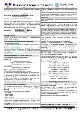 CURSO DE RACIOCÍNIO LÓGICO
MSN: ehcco@hotmail.com | SITE: http://profeduardocabral.blogspot.com | email: ehcco@yahoo.com.br | @Profeducabral

corresponde à realidade, dizemos que enunciamos a verdade.
Uma referência com o real.

Dizer que Todo A é B é diferente de (não significa o mesmo que)
Todo B é A.

VERDADE CORRESPONDÊNCIA

Enunciados da forma Nenhum A é B afirmam que os conjuntos A
e B são disjuntos, isto é, não tem elementos em comum.

REAL

Se não há correspondência, dizemos uma mentira.
Por outro lado, a VALIDADE diz respeito à estrutura lógica da
argumentação, isto é, ao encadeamento lógico (e formal) de
nossos raciocínios (modo de pensar). Se apresentarmos uma
argumentação que siga determinadas regras teremos uma
argumentação válida, caso contrário, um raciocínio inválido.

VALIDADE

COERÊNCIA

IDEIAS

ARGUMENTOS

ATENÇÃO!
Dizer que Nenhum A é B é logicamente equivalente a dizer que
Nenhum B é A.
Por convenção universal em Lógica, proposições da forma
Algum A é B estabelecem que o conjunto A tem (possui) pelo
menos um elemento em comum com o conjunto B.
Contudo, quando dizemos que Algum A é B, pressupomos
que nem todo A é B (existe A que não é B). Todavia, no
sentido lógico de algum, está perfeitamente correto afirmar
que “alguns de meus colegas estão me elogiando”, mesmo
que todos eles estejam.

Conjunto de enunciados dos quais um é a Conclusão e os
demais são Premissas.

Dizer que Algum A é B é logicamente equivalente a dizer que
Algum B é A.

Elementos de um Raciocínio Segundo Aristóteles

Também, as seguintes expressões são equivalentes:
Algum A é B = Pelo menos um A é B = Existe um A que é B.

Premissas ou antecedente
É a parte motora ou movente do raciocínio e que por isso o
precede.
Conclusão ou conseqüente
É a parte movida ou causada [isto é, aquela que provém do
antecedente]. Trata-se, com efeito, do desfecho e objetivo de
todo raciocínio.

Exercício Exemplo (Questão FCC Adaptada)
Observe a construção de um argumento:
PREMISSAS:
Todos os cachorros têm asas.
Todos os animais de asas são aquáticos.
Existem gatos que são cachorros.
CONCLUSÃO:

Proposições da forma Algum A não é B estabelecem que o
conjunto A tem pelo menos um elemento que não pertence ao
conjunto B.

Equivalências Lógicas
Algum A não é B = Algum A é não B = Algum não B é A. Mas
não é equivalente a Algum B não é A.
Nas proposições categóricas, usam-se também as variações
gramaticais dos verbos ser e estar, tais como é, são, está, foi,
eram, ..., como elo de ligação entre A e B.
Resumo de Algumas regras:
Todo A é B = Todo A não é não B
Algum A é B = Algum A não é não B

Existem gatos que são aquáticos.

Nenhum A é B = Nenhum A não é não B

Sobre o Argumento é correto dizer que:
a) O Argumento não é válido, pois tudo é mentira.
b) O Argumento não é válido e independe da veracidade das
premissas e da conclusão.
c) Argumento é válido, independente da veracidade das
premissas e conclusão.
d) Não dá para saber se o Argumento é válido, pois não
podemos definir se a conclusão é verdadeira ou não.
e) Todas as premissas são “não válidas”.

Todo A é não B = Todo A não é B
Algum A é não B = Algum A não é B
Nenhum A é não B = Nenhum A não é B
Nenhum A é B = Todo A é não B
Todo A é B = Nenhum A é não B

Usando Diagramas de Venn

PROPOSIÇÕES CATEGÓRICAS

Para verificarmos a validade de um argumento categórico
procedemos como segue:

São chamadas de Proposições Categóricas as questões de
lógica que tem (possuem) as palavras TODO, ALGUM e
NENHUM.

01. Transferimos para o diagrama as informações
premissas, iniciando pelos enunciados universais;

São ditas proposições categóricas as seguintes:
- Todo A é B
- Nenhum A é B
- Algum A é B e
- Algum A não é B

das

02. Devemos verificar se a informação dada na conclusão esta
aí representada sem nenhuma condição e de modo único, se
podemos afirmar para o todo.
03. Se isto ocorre então o argumento é VÁLIDO.

Proposições do tipo Todo A é B afirmam que o conjunto A é um
subconjunto do conjunto B. Ou seja: A está contido em B.
ATENÇÃO!

CORRESPONDÊNCIAS EM CONJUNTOS

Jaula Cursos – Lugar de Fera é no JAULA! - www.jaula.com.br - Telefone: 3423.1949

2

 