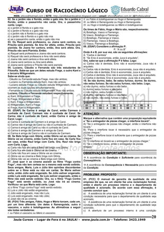 CURSO DE RACIOCÍNIO LÓGICO
MSN: ehcco@hotmail.com | SITE: http://profeduardocabral.blogspot.com | email: ehcco@yahoo.com.br | @Profeducabral

02. Se o jardim não é florido, então o gato mia. Se o jardim é
florido, então o passarinho não canta. Ora, o passarinho
canta. Logo:
a) o jardim é florido e o gato mia
b) o jardim é florido e o gato não mia
c) o jardim não é florido e o gato mia
d) o jardim não é florido e o gato não mia
e) se o passarinho canta, então o gato não mia
03. Ou Raquel será professora, ou Joana será cantora, ou
Priscila será pianista. Se Ana for atleta, então, Priscila será
pianista. Se Joana for cantora, então, Ana será atleta. Ora,
Priscila não será Pianista. Então:
a) Raquel será professora e Joana não será cantora.
b) Raquel não será professora e Ana não será atleta
c) Joana não será cantora e Ana será atleta.
d) Joana será cantora ou Ana será atleta.
e) Joana será cantora e Priscila não será pianista
04. Luciano, Cláudio e Fernanda são três estudantes de
Filosofia. Sabe-se que um deles estuda Frege, o outro Kant e
o terceiro Wittgenstein.
Sabe-se ainda que:
- Cláudio ou Fernanda estuda Frege, mas não ambos;
- Luciano ou Fernanda estuda Kant, mas não ambos;
- Luciano estuda Frege ou Cláudio estuda Wittgenstein, mas não
ocorrem as duas opções simultaneamente;
- Fernanda ou Cláudio estuda Wittgenstein, mas não ambos.
Luciano, Cláudio e Fernanda estudam respectivamente:
a) Kant, Wittgenstein e Frege.
b) Frege, Wittgenstein e Kant.
c) Kant, Frege e Wittgenstein.
d) Wittgenstein, Kant e Frege.
e) Frege, Kant e Wittgenstein.
05. (ESAF) Se Carina é amiga de Carol, então Carmem é
cunhada de Carol. Carmem não é cunhada de Carol. Se
Carina não é cunhada de Carol, então Carina é amiga de
Carol. Logo:
a) Carina é cunhada de Carmem e é amiga de Carol.
b) Carina não é amiga de Carol ou não é cunhada de Carmem.
c) Carina é amiga de Carol ou não é cunhada de Carol.
d) Carina é amiga de Carmem e é amiga de Carol.
e) Carina é amiga de Carol e não é cunhada de Carmem.
06. Se Beto briga com Glória, então Glória vai ao cinema. Se
Glória vai ao cinema, então Carla fica em casa. Se Carla fica
em casa, então Raul briga com Carla. Ora, Raul não briga
com Carla. Logo.
a) Carla não fica em casa e Beto não briga com Glória.
b) Carla fica em casa e Glória vai ao cinema.
c) Carla não fica em casa e Glória vai ao cinema.
d) Glória vai ao cinema e Beto briga com Glória.
e) Glória não vai ao cinema e Beto briga com Glória.
07. José quer ir ao cinema assistir ao filme “Fogo contra
Fogo”, mas não tem certeza se o mesmo está sendo exibido.
Seus amigos, Maria, Luís e Júlio têm opiniões discordantes
sobre se o filme está ou não em cartaz. Se Maria estiver
certa, então Júlio está enganado. Se Júlio estiver enganado,
então Luís está enganado. Se Luís estiver enganado, então o
filme não está sendo exibido; Ora, ou o filme “Fogo Contra
Fogo” está sendo exibido, ou José não irá ao cinema.
Verificou- se que Maria está certa. Logo:
a) o filme “Fogo contra Fogo” está sendo exibido;
b) Luís e Júlio não estão enganados;
c) Júlio está enganado, mas não Luís;
d) Luís está enganado, mas não Júlio;
e) José não irá ao cinema.
08. (FGV) Três amigos, Fábio, Hugo e Mário torcem, cada um,
por um time diferente. Um deles é flamenguista, outro é
vascaíno, e outro é botafoguense. As afirmativas a seguir
são todas verdadeiras:
I. ou Fábio é vascaíno ou Mário é vascaíno.

II. ou Fábio é botafoguense ou Hugo é flamenguista.
III. ou Mário é flamenguista ou Hugo é flamenguista.
IV. ou Hugo é botafoguense ou Mário é botafoguense.
Os times de Fábio, Hugo e Mário são, respectivamente:
A) Botafogo, Vasco e Flamengo.
B) Vasco, Botafogo e Flamengo.
C) Botafogo, Flamengo e Vasco.
D) Flamengo, Vasco e Botafogo.
E) Vasco, Flamengo e Botafogo.
09. (ESAF) Considere a afirmação P:
P: “A ou B”
Onde A e B, por sua vez, são as seguintes afirmações:
A: “Carlos é dentista”
B: “Se Enio é economista, então Juca é arquiteto”.
Ora, sabe-se que a afirmação P é falsa. Logo:
a) Carlos não é dentista; Enio não é economista; Juca não é
arquiteto.
b) Carlos não é dentista; Enio é economista; Juca não é arquiteto.
c) Carlos não é dentista; Enio é economista; Juca é arquiteto.
d) Carlos é dentista; Enio não é economista; Juca não é arquiteto.
e) Carlos é dentista; Enio é economista; Juca não é arquiteto.
10. Se não durmo, bebo. Se estou furioso, durmo. Se durmo,
não estou furioso. Se não estou furioso, não bebo. Logo,
a) não durmo, estou furioso e não bebo
b) durmo, estou furioso e não bebo
c) não durmo, estou furioso e bebo
d) durmo, não estou furioso e não bebo
e) não durmo, não estou furioso e bebo.
GABARITO
01
E
02
C

03
04

A
A

05
06

B
A

07
08

E
E

09
10

B
D

ATENÇÃO!
Marque a alternativa que contém uma proposição equivalente
a “Se o entregador de pizzas chegar, o interfone tocará”.
A) “Se o entregador de pizzas não chegar, então o interfone não
tocará.”
B) “Para o interfone tocar é necessário que o entregador de
pizzas chegue.”
C) “Para o interfone tocar é suficiente que o entregador de pizzas
chegue.”
D) “O interfone só tocará se o entregador de pizzas chegar.”
E) “Se o interfone tocou, então o entregador de pizzas
chegou.”

OBSERVAÇÃO IMPORTANTE:
 A ocorrência da Condição é Suficiente para ocorrência da
Conseqüência.
 A ocorrência da Consequência é Necessária para ocorrência
da Condição.

PROBLEMA PROPOSTO
01. (FCC) O manual de garantia da qualidade de uma
empresa diz que, se um cliente faz uma reclamação formal,
então é aberto um processo interno e o departamento de
qualidade é acionado. De acordo com essa afirmação, é
correto concluir que:
a) A existência de uma reclamação formal de um cliente é uma
condição necessária para que o departamento de qualidade seja
acionado.
b) A existência de uma reclamação formal de um cliente é uma
condição suficiente para que o departamento de qualidade seja
acionado.
c) A abertura de um processo interno é uma condição

Jaula Cursos – Lugar de Fera é no JAULA! - www.jaula.com.br - Telefone: 3423.1949

20

 