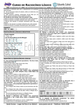 CURSO DE RACIOCÍNIO LÓGICO
MSN: ehcco@hotmail.com | SITE: http://profeduardocabral.blogspot.com | email: ehcco@yahoo.com.br | @Profeducabral

necessária e suficiente para que o departamento de qualidade
seja acionado.
d) Se um processo interno foi aberto, então um cliente fez uma
reclamação formal.
e) Não existindo qualquer reclamação formal feita por um
cliente, nenhum processo interno poderá ser aberto.
02. Se Marcos não estuda, João não passeia. Logo:
a) Marcos estudar é condição necessária para João não passear.
b) Marcos estudar é condição suficiente para João passear.
c) Marcos não estudar é condição necessária para João não
passear.
d) Marcos não estudar é condição suficiente para João passear.
e) Marcos estudar é condição necessária para João passear.
GABARITO
01
B

02

EQUIVALÊNCIAS LÓGICAS E NEGATIVAS
Dupla negação
~ (~p)  p
Leis de Equivalência de De Morgan
~ (p  q)  ~p  ~q
~ (p  q)  ~p  ~q
Equivalências Condicionais
pq  ~(p  ~q)  ~p  q
pq  ~q~p
~(pq)  p  ~q
Outras Equivalências
~pq  p  q  ~qp
p~q  ~p  ~q  q~p
~p~q  p  ~q  qp
QUESTÕES DE EQUIVALÊNCIAS LÓGICAS
01. Uma sentença logicamente equivalente a “Se Ana é bela,
então Carina é feia” é:
a) Se Ana não é bela, então Carina não é feia.
b) Ana é bela ou Carina não é feia.
c) Se Carina é feia, Ana é bela.
d) Ana é bela ou Carina é feia.
e) Se Carina não é feia, então Ana não é bela.
02. Marque a alternativa que contém uma proposição
equivalente a “Se João comprou arroz, então Maria não
cortou o cabelo”.
A) “Maria cortou o cabelo ou João comprou arroz.”
B) “Se João comprou arroz, então Maria cortou o cabelo.”
C) “Maria cortou o cabelo ou João não comprou arroz.”
D) “Se Maria não cortou o cabelo, então João comprou arroz.”
E) “Se Maria cortou o cabelo, então João não comprou arroz.”
03. (FCC) Um economista deu a seguinte declaração em
uma entrevista: “Se os juros bancários são altos, então a
inflação é baixa.” Uma proposição logicamente equivalente à
do economista é:
a) Se a inflação não é baixa, então os juros bancários não são
altos.
b) Se a inflação não é alta, então os juros bancários são altos.
c) Se os juros bancários não são altos, então a inflação não é
baixa.
d) Os juros bancários são baixos e a inflação é baixa.
e) Ou os juros bancários ou a inflação é baixa.
04. Marque a alternativa que contém uma proposição
equivalente a “Se o bebê chora, então a mamadeira está
quente”.
A) “A mamadeira está quente se, e só se, o bebê chora.”
B) “O bebê chora e a mamadeira está quente.”

C) “Se o bebê não chora, então a mamadeira não está quente.”
D) “Se a mamadeira está quente, então o bebê chora.”
E) “Se a mamadeira não está quente, então o bebê não chora.”
05. (FCC) De acordo com a legislação, Se houver contratação
de um funcionário para o cargo de técnico judiciário, então ela
terá que ser feita através de concurso. Do ponto de vista
lógico, essa afirmação é equivalente a dizer que:
a) Se não houver concurso então não haverá contratação de
um funcionário para o cargo de técnico judiciário.
b) Se não houver concurso então haverá contratação de um
funcionário para o cargo de técnico judiciário.
c) Se não houver contratação de um funcionário para o cargo
de técnico judiciário, então haverá concurso.
d) Se não houver contratação de um funcionário para o cargo
de técnico judiciário, então não houve concurso.
e) Se houver contratação de um funcionário para o cargo de
técnico judiciário, então não haverá concurso.
06. Marque a alternativa que contém uma proposição
equivalente à “Se Laura viajou para a Inglaterra, então Laura
viajou para o exterior”.
A) Se Laura não viajou para a Inglaterra, então Laura não viajou
para o exterior.
B) Se Laura não viajou para o exterior, então Laura não viajou
para a Inglaterra.
C) Se Laura viajou para o exterior, então Laura não viajou para a
Inglaterra.
D) Se Laura viajou para a Inglaterra, então Laura não viajou para
o exterior.
E) Laura não viajou para Inglaterra mas viajou para o exterior.
07. Dizer que "Pedro não é pedreiro ou Paulo é paulista" é,
do ponto de vista lógico, o mesmo que dizer que:
a) se Pedro é pedreiro, então Paulo é paulista
b) se Paulo é paulista, então Pedro é pedreiro
c) se Pedro não é pedreiro, então Paulo é paulista
d) se Pedro é pedreiro, então Paulo não é paulista
e) se Pedro não é pedreiro, então Paulo não é paulista
08. (ESAF) A afirmação “Não é verdade que, se Pedro está
em Roma, então Paulo está em Paris” é logicamente
equivalente à afirmação:
a) É verdade que ‘Pedro está em Roma e Paulo está em Paris’.
b) Não é verdade que ‘Pedro está em Roma ou Paulo não está
em Paris’.
c) Não é verdade que ‘Pedro não está em Roma ou Paulo não
está em Paris’.
d) Não é verdade que “Pedro não está em Roma ou Paulo está
em Paris’.
e) É verdade que ‘Pedro está em Roma ou Paulo está em Paris’.
09. Se Lucia é pintora, então ela é feliz. Portanto:
a) Se Lucia não é feliz, então ela não é pintora.
b) Se Lucia é feliz, então ela é pintora.
c) Se Lucia é feliz, então ela não é pintora.
d) Se Lucia não é pintora, então ela é feliz.
e) Se Lucia é pintora, então ela não é feliz.
10. (ESAF) Dizer que “André é artista ou Bernardo não é
engenheiro” é logicamente equivalente a dizer que:
a) André é artista se e somente se Bernardo não é engenheiro.
b) Se André é artista, então Bernardo não é engenheiro.
c) Se André não é artista, então Bernardo é engenheiro
d) Se Bernardo é engenheiro, então André é artista.
e) André não é artista e Bernardo é engenheiro
GABARITO
01
E
02
E

03
04

A
E

05
06

A
B

07
08

A
D

09
10

A
D

QUESTÕES DE NEGAÇÕES LÓGICAS
01. A negação da afirmação condicional "se estiver
chovendo, eu levo o guarda-chuva" é:
a) se não estiver chovendo, eu levo o guarda-chuva

Jaula Cursos – Lugar de Fera é no JAULA! - www.jaula.com.br - Telefone: 3423.1949

21

 