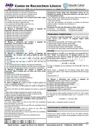 CURSO DE RACIOCÍNIO LÓGICO
MSN: ehcco@hotmail.com | SITE: http://profeduardocabral.blogspot.com | email: ehcco@yahoo.com.br | @Profeducabral

b) não está chovendo e eu levo o guarda-chuva
c) não está chovendo e eu não levo o guarda-chuva
d) se estiver chovendo, eu não levo o guarda-chuva
e) está chovendo e eu não levo o guarda-chuva
02. A negação da afirmação “se o cachorro late então o gato
mia” é:
a) se o gato não mia então o cachorro não late.
b) o cachorro não late e o gato não mia.
c) se o cachorro não late então o gato não mia.
d) o cachorro late e o gato não mia.
e) o cachorro não late ou gato não mia.
03. Marque a alternativa que contém a negação da
proposição “Marcelo canta e toca guitarra”.
A) “Marcelo não canta ou não toca guitarra.”
B) “Marcelo não canta e não toca guitarra.”
C) “Marcelo não canta ou toca guitarra.”
D) “Marcelo não canta e toca guitarra.”
E) “Marcelo canta ou toca guitarra.”

 Cuidado com a CESPE
04. Marque a alternativa que contém a negação da
proposição “Paula é feliz ou Lívia é bonita”.
A) Paula é feliz ou Lívia é feia.
B) Paula é triste ou Lívia é bonita.
C) Paula é triste e Lívia é feia.
D) Paula é feliz e Lívia é bonita.
E) Paula é triste ou Lívia é feia.
05. Marque a alternativa que contém a negação da
proposição “As meninas irão para o litoral ou para as
montanhas”.
A) “As meninas não irão para o litoral e não irão para as
montanhas.”
B) “As meninas não irão para o litoral ou não irão para as
montanhas.”
C) “As meninas irão para o litoral e irão para as montanhas.”
D) “As meninas irão para o litoral ou não irão para as montanhas.”
E) “As meninas não irão para o litoral e irão para as montanhas.”
06. Marque a alternativa que contém a negação da
proposição “Não é verdade que, se Pedro não come, então
ele emagrece”.
A) “Pedro comeu ou ele não emagreceu.”
B) “Pedro não comeu ou ele emagreceu.”
C) “Pedro não comeu ou ele não emagreceu.”
D) “Pedro comeu ou ele emagreceu.”
E) “Pedro não comeu e ele emagreceu.”
07. Qual a negação de “Todos os filhos de Maria gostam de
quiabo e desgostam de bife”?
a) Nenhum dos filhos de Maria gosta de quiabo e desgosta de
bife.
b) Nenhum dos filhos de Maria desgosta de quiabo ou gosta de
bife.
c) Algum filho de Maria desgosta de quiabo e gosta de bife.
d) Algum filho de Maria desgosta de quiabo ou gosta de bife.
e) Algum dos filhos de Maria gosta de bife.
08. Considere a proposição composta “A prova estava difícil
e menos do que 20% dos candidatos foram aprovados no
concurso”. Sua negação é:
a) A prova estava difícil ou mais do que 20% dos candidatos
foram aprovados no concurso.
b) A prova estava difícil e mais do que 80% dos candidatos foram
reprovados no concurso.
c) A prova não estava difícil ou menos do que 20% dos
candidatos foram reprovados no concurso.
d) A prova não estava difícil ou mais do que 80% dos candidatos
foram reprovados no concurso.
e) A prova não estava fácil ou 20% dos candidatos foram
reprovados no concurso
GABARITO
01
E
02
D

03
04

A
C

05
06

A
D

07
08

(Cesgranrio) Foram feitas três afirmações acerca de um
Simpósio de Gestão de Recursos Hídricos e de João, que é
um especialista na área:
• Se o Simpósio de Gestão de Recursos Hídricos aconteceu no
Espírito Santo, então João participou do Simpósio.
• João não é carioca.
• Se João não participou do Simpósio de Gestão de Recursos
Hídricos, então o Simpósio não aconteceu no
Espírito Santo.
Se apenas uma das três afirmações é falsa, então João:
a) é carioca. b) é capixaba. c) participou do Simpósio.
d) não participou do Simpósio.
e) poderia ser paulista.

PROBLEMAS COMENTADOS
01. Considere a seguinte proposição: "Se Raiane dança Balé,
Então Renato joga Futebol”. A negação lógica desta
Proposição é:
a) Nem Raiane dança Balé, nem Renato Joga Futebol.
b) Raiane joga Futebol e Renato dança Balé.
c) Raiane dança Balé e Renato não joga Futebol.
d) Se Renato joga Futebol, então Raiane dança Balé.
e) Se Raiane não dança Balé, então Renato joga Futebol.
SOLUÇÃO
Nesta questão é solicitado para negarmos uma sentença lógica
“Se... Então”. Conceitualmente a negação lógica de uma
sentença, será uma sentença lógica que produz os resultados
contrários a primeira sentença.
De forma prática, podemos utilizar a regra:
~ (A  B)  A e (~B)
Ou seja, a negação de uma sentença “se A então B”, será “A e
(não B)”.
Sendo assim, a negação de "Se Raiane dança Balé, Então
Renato joga Futebol”, será “Raiane dança Balé e Renato não joga
Futebol”.
Resposta letra “C”
02. Marque a alternativa que contém a negação da
proposição “Renato Joga Futebol e toca Violão”.
A) “Renato não joga futebol e não toca violão.”
B) “Renato não joga futebol ou toca Violão.”
C) “Renato não gosta de Futebol.”
D) “Renato não joga futebol ou não toca violão.”
E) “Renato toca violão ou joga futebol.”
RESOLUÇÃO
É muito comum nesta questão marcarem a letra “A”, mas a regra
da negação de uma proposição lógica com o conectivo “e” é a
seguinte:
~ ( A e B )  ( ~A ) ou ( ~B )
Sendo assim, a resposta correta é a letra “D”

TAUTOLOGIA E CONTRA-TAUTOLOGIA
TAUTOLOGIA:
Fórmula que possui apenas valor V em sua tabela verdade.
Independente de como sejam as proposições, sempre traz como
resultado a verdade.

D
C

Jaula Cursos – Lugar de Fera é no JAULA! - www.jaula.com.br - Telefone: 3423.1949

22

 