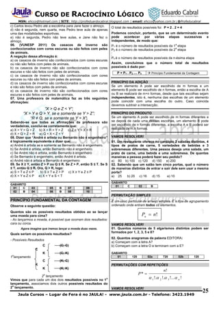 CURSO DE RACIOCÍNIO LÓGICO
MSN: ehcco@hotmail.com | SITE: http://profeduardocabral.blogspot.com | email: ehcco@yahoo.com.br | @Profeducabral

c) Carlos levou Pedro até a escolinha para Jane fazer o almoço.
d) não é segunda, nem quarta, mas Pedro teve aula de apenas
uma das modalidades esportivas.
e) não é segunda, Pedro não teve aulas, e Jane não fez o
almoço.
06. (VUNESP 2011) Os casacos de inverno são
confeccionados com cores escuras ou são feitos com peles
de animais.
A negação dessa afirmação é:
a) os casacos de inverno são confeccionados com cores escuras
ou não são feitos com peles de animais.
b) os casacos de inverno não são confeccionados com cores
escuras e não são feitos com peles de animais.
c) os casacos de inverno não são confeccionados com cores
escuras ou não são feitos com peles de animais.
d) os casacos de inverno são confeccionados com cores escuras
e não são feitos com peles de animais.
e) os casacos de inverno não são confeccionados com cores
escuras e são feitos com peles de animais.
07. Uma professora de matemática faz as três seguintes
afirmações:

“X > Q e Z < Y”;
“X > Y e Q > Y, se e somente se Y > Z”;
“R ≠ Q, se e somente se Y = X”.
Sabendo-se que todas as afirmações da professora são
verdadeiras, conclui-se corretamente que:
a) X > Y > Q > Z b) X > R > Y > Z c) Z < Y < X < R
d) X > Q > Z > R e) Q < X < Z < Y
08. Dizer que “André é artista ou Bernardo não é engenheiro”
é logicamente equivalente a dizer que:
a) André é artista se e somente se Bernardo não é engenheiro.
b) Se André é artista, então Bernardo não é engenheiro.
c) Se André não é artista, então Bernardo é engenheiro
d) Se Bernardo é engenheiro, então André é artista.
e) André não é artista e Bernardo é engenheiro
09. Se X ≥ Y, então Z > P ou Q ≤ R. Se Z > P, então S ≤ T. Se S
≤ T, então Q ≤ R. Ora, Q > R, logo:
a) S > T e Z ≤ P
b) S ≥ T e Z > P c) X ≥ Y e Z ≤ P
d) X > Y e Z ≤ P e) X < Y e S < T
GABARITO
01
C
02
B

03
04

05
06

B
B

07
08

09
10

O total de resultados possíveis foi: P = 2 . 2 = 4
Podemos concluir, portanto, que se um determinado evento
pode acontecer por várias etapas sucessivas e
independentes, de modo que:
a

P1 é o número de resultados possíveis da 1 etapa
a
P2 é o número de resultados possíveis da 2 etapa
.
.
.

Pn é o número de resultados possíveis da n-ésima etapa
Assim, concluímos que o número total de resultados
possíveis é dado por:
 Princípio Fundamental da Contagem

P = P1 . P2 .... Pn

PRINCÍPIO DA ADIÇÃO
Se um elemento A pode ser escolhido de m formas e um
elemento B pode ser escolhido de n formas, então a escolha de A
ou B se realizará de m+n formas, desde que tais escolhas sejam
independentes, isto é, nenhuma das escolhas de um elemento
pode coincidir com uma escolha do outro. Caso coincida
devemos subtrair a intersecção.
PRINCÍPIO DO PRODUTO
Se um elemento A pode ser escolhido de m formas diferentes e
se depois de cada uma dessas escolhas, um elemento B pode
ser escolhido de n formas diferentes, a escolha A e B poderá ser
realizada de m.n formas.
VAMOS RESOLVER!
01. Um restaurante oferece no cardápio 2 saladas distintas, 4
tipos de pratos de carne, 5 variedades de bebidas e 3
sobremesas diferentes. Uma pessoa deseja uma salada, um
prato de carne, uma bebida e uma sobremesa. De quantas
maneiras a pessoa poderá fazer seu pedido?
a) 80 b) 100 c) 120 d) 150 e) 200
02. Sabendo que um salão tem cinco portas, qual o número
de maneiras distintas de entrar e sair dele sem usar a mesma
porta?
a) 25
b) 20 c) 16
d) 15
e) 10
GABARITO
01
C

02

B

PERMUTAÇÃO SIMPLES

PRINCÍPIO FUNDAMENTAL DA CONTAGEM
Observe a seguinte questão:
Quantos são os possíveis resultados obtidos ao se lançar
uma moeda para cima?
- Ao lançarmos a moeda, é possível que ocorram dois resultados:
cara ou coroa.
Agora imagine que iremos lançar a moeda duas vezes.

Quais seriam os possíveis resultados?
- Possíveis Resultados
C

(C; C)

K

(C; K)

C

Pn  n!
VAMOS RESOLVER!
01. Quantos números de 5 algarismos distintos podem ser
formados por 1, 2, 3, 5 e 8?
02. Quantos anagramas da palavra EDITORA:
a) Começam com a letra A?
b) Começam com a letra O e terminam com a E?

(K; C)

K

É um caso particular de arranjo simples. É o tipo de agrupamento
ordenado onde entram todos os elementos.

(K; K)

C
o

1 lançamento
K

GABARITO
01

120

02a

720

02b

120

PERMUTAÇÕES COM REPETIÇÕES
o

2 lançamento
o
Vimos que para cada um dos dois resultados possíveis no 1
lançamento, associamos dois outros possíveis resultados do
o
2 lançamento.

P* 

n!

 1 !. 2 !. 3 !...  n !

VAMOS RESOLVER!

Jaula Cursos – Lugar de Fera é no JAULA! - www.jaula.com.br - Telefone: 3423.1949

25

 