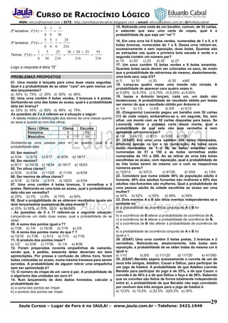 CURSO DE RACIOCÍNIO LÓGICO
MSN: ehcco@hotmail.com | SITE: http://profeduardocabral.blogspot.com | email: ehcco@yahoo.com.br | @Profeducabral

5 1
5
 
6 6
36
5 5 1
25
3ª tentativa: P ( 6 ) 
  
6 6 6
216
1
5
25
36  30  25
91
Temos: P ( 6 ) 




6 36
216
216
216
2ª tentativa: P ( 6 ) 

Logo a resposta é letra “D”
PROBLEMAS PROPOSTOS
01. Uma moeda é lançada para cima duas vezes seguidas.
Qual é a probabilidade de se obter “cara” em pelo menos um
dos lançamentos?
a) 50% b) 75% c) 25% d) 60% e) 85%
02. Uma urna contém 5 bolas verdes, 3 brancas e 4 pretas.
Sorteando-se uma das bolas ao acaso, qual é a probabilidade
dela ser branca?
a) 25% b) 45% c) 50% d) 66% e) 75%
As questões de 3 a 6 referem-se à situação a seguir:
- A tabela mostra a distribuição dos alunos de uma classe quanto
ao sexo e quanto ao tom dos olhos:
Sexo / Olhos
Feminino
Masculino

Claros
5
6

Escuros
13
10

Sorteando-se uma pessoa para vir ao quadro, qual é a
probabilidade dela:
03. Ser menina?
a) 5/34 b) 5/18 c) 9/17 d) 9/34 e) 18/17
04. Ser menino?
a) 8/17 b) 16/18 c) 18/34 d) 16/17 e) 16/23
05. Ter olhos claros?
a) 5/34 b) 6/34 c) 11/23 d) 11/34 e) 6/34
06. Ser menina de olhos claros?
a) 5/18 b) 18/34 c) 5/16 d) 18/23 e) 5/34
07. Uma urna contém 4 bolas brancas, 3 vermelhas e 5
pretas. Retirando-se uma bola ao acaso, qual a probabilidade
dela não ser vermelha?
a) 25% b) 3% c) 9% d) 75% e) 50%
08. Qual a probabilidade de se obterem resultados iguais em
dois lançamentos sucessivos de uma moeda ?
a) 25% b) 50% c) 70% d) 0 e) 66,66%
- As questões de 9 a 11 referem-se à seguinte situação:
Lançando-se um dado duas vezes, qual a probabilidade de se
obter:
09. A soma dos pontos igual a 7?
a) 7/36 b) 1/6 c) 16/36 d) 7/16 e) 2/5
10. A soma dos pontos maior do que 7 ?
a) 15/16 b) 7/36 c) 5/12 d) 7/12 e) 7/16
11. O produto dos pontos ímpar?
a) 1/2
b) 3/36 c) 17/36 d) 1/4 e) 8/36
12. Foram preparadas noventa empadinhas de camarão,
sendo que, à pedido, sessenta delas deveriam ser bem
apimentadas. Por pressa e confusão de última hora, foram
todas colocadas ao acaso, numa mesma travessa para serem
servidas. A probabilidade de alguém retirar uma empadinha
sem ser apimentada é?
13. O número da chapa de um carro é par. A probabilidade de
o algarismo das unidades ser zero é?
14. Num lançamento de dois dados honestos, calcular a
probabilidade de:
a) a soma dos pontos ser ímpar;
b) o produto dos pontos ser ímpar.

15. Retirando uma carta de um baralho, comum, de 52 cartas,
e sabendo que saiu uma carta de copas, qual é a
probabilidade de que seja um “rei”?
16. Em uma urna há 5 bolas verdes, numeradas de 1 a 5, e 6
bolas brancas, numeradas de 1 a 6. Dessa urna retiram-se,
sucessivamente e sem reposição, duas bolas. Quantas são
as extrações nas quais a primeira bola sacada é verde e a
segunda contém um número par?
a) 15
b) 20
c) 23
d) 25
e) 27
17. Um saco contém 12 bolas verdes e 8 bolas amarelas.
Quantas bolas azuis devem ser colocadas no saco, de modo
que a probabilidade de retirarmos do mesmo, aleatoriamente,
uma bola azul, seja 2/3?
a) 5
b) 10
c) 20
d) 30
e)40
18. Lança-se quatro vezes uma moeda não viciada. A
probabilidade de aparecer cara quatro vezes é:
a) 5,50% b) 6,75% c) 5,75% d) 6,25% e) 6,50%
19. Isaias e Antonio lançam, cada um, um dado não
tendencioso. A probabilidade do resultado obtido por Isaias
ser menor do que o resultado obtido por Antonio é:
a) 1/4
b) 1/3
c) 4/9
d) 5/9
e) 5/12
20. (Cesgranrio) Leonardo pegou um baralho com 52 cartas
(13 de cada naipe), embaralhou-as e, em seguida, fez, sem
olhar, um monte com as 52 cartas dispostas para baixo. Se
Leonardo retirar a primeira carta desse monte, qual a
probabilidade de que esta não seja vermelha e nem
apresente um número par?
a) 1/4
b) 4/13 c) 8/13 d) 5/26 e) 7/26
21. (ESAF) Em uma urna existem 200 bolas misturadas,
diferindo apenas na cor e na numeração. As bolas azuis
estão numeradas de 1 a 50, as bolas amarelas estão
numeradas de 51 a 150 e as bolas vermelhas estão
numeradas de 151 a 200. Ao se retirar da urna três bolas
escolhidas ao acaso, com reposição, qual a probabilidade de
as três bolas serem da mesma cor e com os respectivos
números pares?
a) 10/512.
b) 3/512.
c) 4/128.
d) 3/64.
e) 1/64.
22. Considere que numa cidade 40% da população adulta é
fumante, 40% dos adultos fumantes são mulheres e 60% dos
adultos não-fumantes são mulheres. Qual a probabilidade de
uma pessoa adulta da cidade escolhida ao acaso ser uma
mulher?
a) 44% b) 52%
c) 50%
d) 48%
e) 56%
23. Dois eventos A e B são ditos eventos independentes se e
somente se:
a) a probabilidade de ocorrência conjunta de A e B for
nula.
b) a ocorrência de B alterar a probabilidade de ocorrência de A.
c) a ocorrência de A alterar a probabilidade de ocorrência de B.
d) a ocorrência de B não alterar a probabilidade de ocorrência de
A.
e) a probabilidade de ocorrência conjunta de A e B for
igual a 1.
24. (ESAF) Uma urna contém 5 bolas pretas, 3 brancas e 2
vermelhas. Retirando-se, aleatoriamente, três bolas sem
reposição, a probabilidade de se obter todas da mesma cor é
igual a:
a) 1/10
b) 8/5
c) 11/120
d) 11/720
e) 41/360
25. (ESAF) Beraldo espera ansiosamente o convite de um de
seus três amigos, Adalton, Cauan e Délius, para participar de
um jogo de futebol. A probabilidade de que Adalton convide
Beraldo para participar do jogo é de 25%, a de que Cauan o
convide é de 40% e a de que Délius o faça é de 50%. Sabendo
que os convites são feitos de forma totalmente independente
entre si, a probabilidade de que Beraldo não seja convidado
por nenhum dos três amigos para o jogo de futebol é:
a) 12,5% b) 15,5% c) 22,5% d)25,5% e) 30%

Jaula Cursos – Lugar de Fera é no JAULA! - www.jaula.com.br - Telefone: 3423.1949

29

 