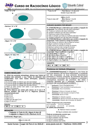 CURSO DE RACIOCÍNIO LÓGICO
MSN: ehcco@hotmail.com | SITE: http://profeduardocabral.blogspot.com | email: ehcco@yahoo.com.br | @Profeducabral

- Todo “A” é “B”

“Todo A é B”

Pelo Menos 1 A não é B
Existe A que não é B

B
A

Algum A é B
Pelo Menos 1 A é B
Existe A que é B

“Todo A não é B”

CUIDADO QUANDO FOR NEGAR !

- Nenhum “A” é “B”
A

B

- Algum “A” é “B”
A

B

- Algum “A” não é “B”
A

B

01. (FUNCAB) Marque a alternativa que contém a negação da
proposição “As mulheres não são boas motoristas”.
A) “Todas as mulheres são boas motoristas.”
B) “Existem mulheres que são boas motoristas.”
C) “Nenhuma mulher é boa motorista.”
D) “Não é verdade que todas as mulheres são boas motoristas.”
E) “Existem mulheres que não são boas motoristas.
02. (FUNCAB) Marque a alternativa que contém a negação da
proposição “Todo cachorro é amigo do homem”.
A) Pelo menos um cachorro não é amigo do homem.
B) Algum cachorro é amigo do homem.
C) Pelo menos um cachorro é amigo do homem.
D) Nenhum cachorro não é amigo do homem.
E) Todo homem não é amigo dos cachorros.
03. (FUNCAB) Marque a alternativa que contém a negação da
proposição “Algum professor é rigoroso”.
A) Todo professor é rigoroso.
B) Nenhum professor é rigoroso.
C) Pelo menos um professor é rigoroso.
D) Pelo menos um professor não é rigoroso.
E) Algum professor não é rigoroso.
GABARITO
01

B

02

A

03

B

Problemas de Validade (Silogismo)
VAMOS RESOLVER
01. (FGV) Um eminente antropólogo, afirmou que TODOS OS
AFANEUS SÃO ZARAGÓS, e que TODOS OS ZARAGÓS SÃO
CHUMPITAZES. Com base nestas afirmações, podemos
concluir que:
a) É possível existir um Afaneu que não seja Zaragó.
b) É possível existir um Afaneu que não seja Chumpitazes.
c) É possível existir um Zaragó que não seja Afaneu.
d) Nada se pode concluir sem saber o que significa Afaneu,
Zaragó e Chumpitazes.
02. (FCC) Sabe-se que existe pelo menos um A que é B.
Sabe-se, também, que todo B é C. Segue-se, portanto,
necessariamente que:
a) todo C é B
b) todo C é A
c) algum A é C
d) nada que não seja C é A
e) algum A não é C
Gabarito
01

C

02

C

01. (CESGRANRIO/Adaptada) O silogismo é uma forma de
raciocínio dedutivo. Na sua forma padronizada, é constituído
por três proposições: as duas primeiras denominam-se
premissas e a terceira, conclusão. As premissas são juízos
que precedem a conclusão. Em um silogismo, a conclusão é
consequência necessária das premissas. São dados 3
conjuntos formados por 2 premissas verdadeiras e 1
conclusão não necessariamente verdadeira.
(I)

Premissa 1: Ana é Pernambucana.
Premissa 2: Todo Centralino é pernambucano.
Conclusão: Ana é Centralina.

(II)

Premissa 1: Bruno é torcedor do Sport.
Premissa 2: Todo torcedor do Sport é Feliz.
Conclusão: Bruno é Feliz.

(III)

Premissa 1: Cláudio é goiano.
Premissa 2: Nenhum torcedor do Náutico é goiano.
Conclusão: Cláudio não é torcedor do Náutico.

É(São) silogismo(s) o(s) conjunto(s)
a) III, somente.
b) II e III, somente.
c) II, somente. d) I, II e III. e) I, somente.
02. (ESAF) Das premissas:
A: “Nenhum herói é covarde.”

NEGAÇÃO
A negação de Todo A é B é Algum A não é B
A negação de Algum A é B é Nenhum A é B
Lembrando, Negar que...
Algum A não é B

B: Alguns soldados são covardes.”
Pode-se corretamente concluir que:
a) alguns heróis são soldados.
b) alguns soldados não são heróis.
c) nenhum herói é soldado.
d) alguns soldados são heróis.

Jaula Cursos – Lugar de Fera é no JAULA! - www.jaula.com.br - Telefone: 3423.1949

3

 