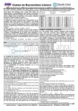CURSO DE RACIOCÍNIO LÓGICO
MSN: ehcco@hotmail.com | SITE: http://profeduardocabral.blogspot.com | email: ehcco@yahoo.com.br | @Profeducabral

26. (ESAF) Marcelo Augusto tem cinco filhos: Primus,
Secundus, Tertius, Quartus e Quintus. Ele sorteará, entre seus
cinco filhos, três entradas para a peça Júlio César, de
Sheakespeare. A probabilidade de que Primus e Secundus,
ambos, estejam entre os sorteados, ou que Tertius e Quintus,
ambos, estejam entre os sorteados, ou que sejam sorteados
Secundus, Tertius e Quartus, é igual a:
a) 0,500 b) 0,375 c) 0,700 d) 0,072 e) 1,000
27. (ESAF) Os registros mostram que a probabilidade de um
vendedor fazer uma venda em uma visita a um cliente
potencial é 0,4. Supondo que as decisões de compra dos
clientes são eventos independentes, então a probabilidade
de que o vendedor faça no mínimo uma venda em três visitas
é igual a:
a) 0,624 b) 0,064 c) 0,216 d) 0,568 e) 0,784
28. (FUNRIO) Em uma das faces de uma moeda viciada é
forjado o número zero, e na outra o número um. Ao se lançar
a moeda, a probabilidade de se obter como resultado o
número zero é igual a 2/3. Realizando-se cinco lançamentos
independentes, e somando-se os resultados obtidos em cada
um desses lançamentos, a probabilidade da soma ser igual a
um número par é:
A) 121/243 B) 124/243 C) 122/243 D) 119/243 E) 125/243

Dica:
Para um experimento com n tentativas e apenas duas
possibilidades de ocorrência “A” e “B”, a probabilidade do evento
“A” acontecer “K vezes” é:

n
k
nk
 . P ( A )  . P ( B ) 
k 
 
29. (FUNRIO) Um professor entregou uma lista de exercícios
contendo dez questões para ser resolvida por cada um dos
vinte alunos de sua turma. Seis alunos conseguiram resolver
todas as questões da lista, dez alunos resolveram oito
questões e os demais resolveram apenas duas questões.
Escolhendo-se aleatoriamente um aluno e uma questão da
lista, a probabilidade da questão escolhida não ter sido
resolvida é igual a:
a) 13/50 b) 17/50 c) 23/50 d) 27/50 e) 37/50
30. Para ter acesso a um dado setor, um visitante precisa
passar por 4 verificações independentes de segurança,
dispostas uma após a outra em sequência. A probabilidade
de um visitante mal intencionado qualquer passar pela
primeira verificação é de 50%; de passar pela segunda
verificação é de 12%; de passar pela terceira verificação é de
25% e de passar pela quarta verificação é de 15%. Nessas
condições, é CORRETO afirmar que
A) a probabilidade de o visitante mal intencionado ter acesso a
esse setor é maior que 1%
B) a probabilidade de o visitante mal intencionado ter seu acesso
negado a esse setor é de, no máximo, 85%.
C) em média, 12% dos visitantes mal intencionados terão acesso
a esse setor.
D) em média, 88% dos visitantes mal intencionados terão seu
acesso negado a esse setor.
E) a probabilidade de o visitante mal intencionado ter acesso a
esse setor é menor que 1%.
31. Suponha que duas doenças, G1 e G2, têm os mesmos
sintomas observáveis, e que 90% dos que apresentam os
sintomas têm a doença G1, e os demais 10% têm a doença
G2. Suponha, também, que existe um teste para distinguir
entre as doenças G1 e G2 e que o teste dá o resultado errado
em 10% dos casos. Se uma pessoa com os sintomas se

submete ao teste, e o resultado é que ela tem a doença G2,
qual a chance de ela realmente estar com esta doença?
A) 1 em 3.
B) 1 em 2.
C) 3 em 5.
D) 2 em 5.
E) 4 em 7.
GABARITO
01
B
02
A
03
C
04
A
05
D
06
E
07
D
08
B

09
10
11
12
13
14a
14b
15

B
C
D
1/3
1/5
1/2
1/4
1/13

16
17
18
19
20
21
22
23

C
E
D
E
B
A
B
D

24
25
26
27
28
29
30
31

A
C
C
E
C
A
E
B

VAMOS “QUEBRAR A CABEÇA”
01. Três amigas, Tânia, Janete e Angélica, estão sentadas
lado a lado em um teatro. Tânia sempre fala a verdade;
Janete às vezes fala a verdade; e Angélica nunca fala a
verdade. A que está sentada à esquerda diz: “Tânia é quem
está sentada no meio”. A que está sentada no meio diz: “Eu
sou Janete”. Finalmente, a que está sentada à direita diz:
“Angélica é quem está sentada no meio”. A que está sentada
à esquerda, a que está sentada no meio e a que está sentada
à direta são, respectivamente:
a) Janete, Tânia e Angélica
b) Janete, Angélica e Tânia
c) Angélica, Janete e Tânia
d) Angélica, Tânia e Janete
e) Tânia, Angélica e Janete.
02. Em torno de uma mesa quadrada, encontram-se sentados
quatro sindicalistas. Oliveira, o mais antigo entre eles, é
mineiro. Há também um paulista, um carioca e um baiano.
Paulo está sentado à direita de Oliveira. Norton, à direita do
paulista. Por sua vez, Vasconcelos, que não é carioca,
encontra-se à frente de Paulo. Assim:
a) Paulo é baiano e Vasconcelos é paulista.
b) Paulo é paulista e Vasconcelos é baiano.
c) Norton é baiano e Vasconcelos é paulista.
d) Norton é carioca e Vasconcelos é paulista.
e) Paulo é carioca e Vasconcelos é baiano.
03. Sobre uma mesa estão três caixas e três objetos, cada
um em uma caixa diferente: uma moeda, um grampo e uma
borracha. Sabe-se que:
 A caixa verde está à esquerda da caixa azul;
 A moeda está à esquerda da borracha;
 A caixa vermelha está à direita do grampo;
 A borracha está à direita da caixa vermelha.
Em que caixa está a moeda?
a) Na caixa vermelha.
b) Na caixa verde.
c) Na caixa azul.
d) As informações fornecidas são insuficientes para se dar uma
resposta.
e) As informações fornecidas são contraditórias.
04. Cinco animais A, B, C, D, e E, são cães ou são lobos.
Cães sempre contam a verdade e lobos sempre mentem. A
diz que B é um cão. B diz que C é um lobo. C diz que D é um
lobo. D diz que B e E são animais de espécies diferentes. E
diz que A é um cão. Quantos lobos há entre os cinco
animais?
a) 1
b) 2
c) 3
d) 4
e) 5
05. Alcides, Ferdinando e Reginaldo foram a uma lanchonete
e pediram lanches distintos entre si, cada qual constituído de
um sanduíche e uma bebida. Sabe-se também que:
- Os tipos de sanduíches pedidos eram de presunto, misto quente
e hambúrguer;
- Reginaldo pediu um misto quente;
- Um deles pediu um hambúrguer e um suco de laranja;

Jaula Cursos – Lugar de Fera é no JAULA! - www.jaula.com.br - Telefone: 3423.1949

30

 