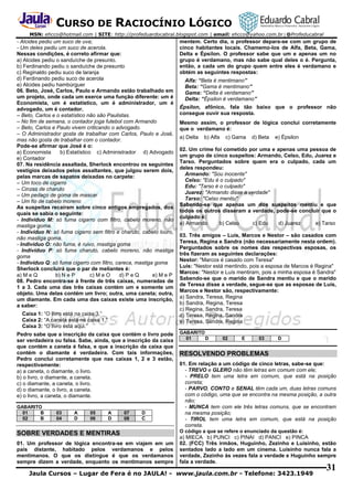 CURSO DE RACIOCÍNIO LÓGICO
MSN: ehcco@hotmail.com | SITE: http://profeduardocabral.blogspot.com | email: ehcco@yahoo.com.br | @Profeducabral

- Alcides pediu um suco de uva;
- Um deles pediu um suco de acerola.
Nessas condições, é correto afirmar que:
a) Alcides pediu o sanduíche de presunto.
b) Ferdinando pediu o sanduíche de presunto
c) Reginaldo pediu suco de laranja
d) Ferdinando pediu suco de acerola
e) Alcides pediu hambúrguer
06. Beto, José, Carlos, Paulo e Armando estão trabalhado em
um projeto, onde cada um exerce uma função diferente: um é
Economista, um é estatístico, um é administrador, um é
advogado, um é contador.
– Beto, Carlos e o estatístico não são Paulistas.
– No fim de semana, o contador joga futebol com Armando
– Beto, Carlos e Paulo vivem criticando o advogado.
– O Administrador gosta de trabalhar com Carlos, Paulo e José,
mas não gosta de trabalhar com o contador.
Pode-se afirmar que José é o:
a) Economista
b) Estatístico c) Administrador d) Advogado
e) Contador
07. Na residência assaltada, Sherlock encontrou os seguintes
vestígios deixados pelos assaltantes, que julgou serem dois,
pelas marcas de sapatos deixadas no carpete:
– Um toco de cigarro
– Cinzas de charuto
– Um pedaço de goma de mascar
– Um fio de cabelo moreno
As suspeitas recaíram sobre cinco antigos empregados, dos
quais se sabia o seguinte:
- Indivíduo M: só fuma cigarro com filtro, cabelo moreno, não
mastiga goma.
- Indivíduo N: só fuma cigarro sem filtro e charuto, cabelo louro,
não mastiga goma.
- Indivíduo O: não fuma, é ruivo, mastiga goma
- Indivíduo P: só fuma charuto, cabelo moreno, não mastiga
goma
- Indivíduo Q: só fuma cigarro com filtro, careca, mastiga goma
Sherlock concluirá que o par de meliantes é:
a) M e Q
b) N e P
c) M e O
d) P e Q
e) M e P
08. Pedro encontra-se à frente de três caixas, numeradas de
1 a 3. Cada uma das três caixas contém um e somente um
objeto. Uma delas contém um livro; outra, uma caneta; outra,
um diamante. Em cada uma das caixas existe uma inscrição,
a saber:
Caixa 1: “O livro está na caixa 3.”
Caixa 2: “A caneta está na caixa 1.”
Caixa 3: “O livro está aqui.”
Pedro sabe que a inscrição da caixa que contém o livro pode
ser verdadeira ou falsa. Sabe, ainda, que a inscrição da caixa
que contém a caneta é falsa, e que a inscrição da caixa que
contém o diamante é verdadeira. Com tais informações,
Pedro conclui corretamente que nas caixas 1, 2 e 3 estão,
respectivamente:
a) a caneta, o diamante, o livro.
b) o livro, o diamante, a caneta.
c) o diamante, a caneta, o livro.
d) o diamante, o livro, a caneta.
e) o livro, a caneta, o diamante.
GABARITO
01
B
02
B

03
04

A
D

05
06

A
D

07
08

D
C

SOBRE VERDADES E MENTIRAS
01. Um professor de lógica encontra-se em viajem em um
país distante, habitado pelos verdamanos e pelos
mentimanos. O que os distingue é que os verdamanos
sempre dizem a verdade, enquanto os mentimanos sempre

mentem. Certo dia, o professor depara-se com um grupo de
cinco habitantes locais. Chamemo-los de Alfa, Beta, Gama,
Delta e Épsilon. O professor sabe que um e apenas um no
grupo é verdamano, mas não sabe qual deles o é. Pergunta,
então, a cada um do grupo quem entre eles é verdamano e
obtém as seguintes respostas:
Alfa: “Beta é mentimano”
Beta: “Gama é mentimano”
Gama: “Delta é verdamano”
Delta: “Épsilon é verdamano”
Épsilon, afônico, fala tão baixo que o professor não
consegue ouvir sua resposta.
Mesmo assim, o professor de lógica conclui corretamente
que o verdamano é:
a) Delta

b) Alfa

c) Gama

d) Beta

e) Épsilon

02. Um crime foi cometido por uma e apenas uma pessoa de
um grupo de cinco suspeitos: Armando, Celso, Edu, Juarez e
Tarso. Perguntados sobre quem era o culpado, cada um
deles respondeu:
Armando: "Sou inocente"
Celso: "Edu é o culpado"
Edu: "Tarso é o culpado"
Juarez: "Armando disse a verdade"
Tarso: "Celso mentiu"
Sabendo-se que apenas um dos suspeitos mentiu e que
todos os outros disseram a verdade, pode-se concluir que o
culpado é:
a) Armando
b) Celso
c) Edu
d) Juarez
e) Tarso
03. Três amigos – Luís, Marcos e Nestor – são casados com
Teresa, Regina e Sandra (não necessariamente nesta ordem).
Perguntados sobre os nomes das respectivas esposas, os
três fizeram as seguintes declarações:
Nestor: "Marcos é casado com Teresa"
Luís: "Nestor está mentindo, pois a esposa de Marcos é Regina"
Marcos: "Nestor e Luís mentiram, pois a minha esposa é Sandra"
Sabendo-se que o marido de Sandra mentiu e que o marido
de Teresa disse a verdade, segue-se que as esposas de Luís,
Marcos e Nestor são, respectivamente:
a) Sandra, Teresa, Regina
b) Sandra, Regina, Teresa
c) Regina, Sandra, Teresa
d) Teresa, Regina, Sandra
e) Teresa, Sandra, Regina
GABARITO
01
D

02

E

03

D

RESOLVENDO PROBLEMAS
01. Em relação a um código de cinco letras, sabe-se que:
- TREVO e GLERO não têm letras em comum com ele;
- PRELO tem uma letra em comum, que está na posição
correta;
- PARVO, CONTO e SENAL têm cada um, duas letras comuns
com o código, uma que se encontra na mesma posição, a outra
não;
- MUNCA tem com ele três letras comuns, que se encontram
na mesma posição;
- TIROL tem uma letra em comum, que está na posição
correta.
O código a que se refere o enunciado da questão é:

a) MIECA b) PUNCI c) PINAI d) PANCI e) PINCA
02. (FCC) Três irmãos, Huguinho, Zezinho e Luisinho, estão
sentados lado a lado em um cinema. Luisinho nunca fala a
verdade, Zezinho às vezes fala a verdade e Huguinho sempre
fala a verdade.

Jaula Cursos – Lugar de Fera é no JAULA! - www.jaula.com.br - Telefone: 3423.1949

31

 