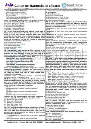 CURSO DE RACIOCÍNIO LÓGICO
MSN: ehcco@hotmail.com | SITE: http://profeduardocabral.blogspot.com | email: ehcco@yahoo.com.br | @Profeducabral

Quem está sentado à direita diz:
"Luisinho está sentado no meio".
Quem está sentado no meio diz:
"Eu sou Zezinho".
Por fim, quem está sentado à esquerda diz:
"Huguinho está sentando no meio".
Quem está sentado à direita, quem está sentado no meio e
quem está sentado à esquerda são, respectivamente:
a) Zezinho, Huguinho e Luisinho.
b) Luisinho, Zezinho e Huguinho.
c) Huguinho, Luisinho e Zezinho.
d) Luisinho, Huguinho e Zezinho.
e) Zezinho, Luisinho e Huguinho.
03. Em uma urna contendo 2 bolas brancas, 1 bola preta, 3
bolas cinzas, acrescenta-se 1 bola, que pode ser branca,
preta ou cinza. Em seguida, retira-se dessa urna, sem
reposição, um total de 5 bolas. Sabe-se que apenas 2 das
bolas retiradas eram brancas e que não restaram bolas
pretas na urna após a retirada. Em relação às bolas que
restaram na urna, é correto afirmar que:
a) ao menos uma é branca.
b) necessariamente uma é branca.
c) ao menos uma é cinza.
d) exatamente uma é cinza.
e) todas são cinzas.
04. Três rapazes - Alaor, Marcelo e Celso - chegam a um
estacionamento dirigindo carros de cores diferentes. Um
dirigindo um carro amarelo, o outro um carro bege e o
terceiro um carro verde. Chegando ao estacionamento, o
manobrista perguntou quem era cada um deles.
O que dirigia o carro amarelo respondeu:
“Alaor é o que estava dirigindo o carro bege”.
O que estava dirigindo o carro bege falou:
“Eu sou Marcelo”.
E o que estava dirigindo o carro verde disse:
“Celso é quem estava dirigindo o carro bege”.
Como o manobrista sabia que Alaor sempre diz a verdade,
que Marcelo às vezes diz a verdade e que Celso nunca diz a
verdade, ele foi capaz de identificar quem era cada pessoa.
As cores dos carros que Alaor e Celso dirigiam eram,
respectivamente, iguais a:
a) amarelo e bege
b) verde e amarelo
c) verde e bege
d) bege e amarelo e) amarelo e verde
05. Quatro amigos, André, Beto, Caio e Denis, obtiveram os
quatro primeiros lugares em concurso de oratória julgado
por uma comissão de três juizes. Ao comunicarem a
classificação final, cada juiz anunciou duas colocações,
sendo uma delas verdadeira e a outra falsa.
Juiz 01:
“André foi o Primeiro colocado, Beto foi o Segundo.”
Juiz 02:
“André foi o Segundo colocado, Denis foi o Terceiro.”
Juiz 03:
“Caio foi o Segundo colocado, Denis foi o Quarto.”
Sabendo que não houve empates, o primeiro, o segundo, o
terceiro e o quarto colocados foram, respectivamente:
a) André, Caio, Beto e Denis
b) Beto, André, Denis, Caio
c) André, Caio, Denis, Beto
d) Beto, André, Caio, Denis
e) Caio, Beto, Denis, André
06. Certo dia, três técnicos distraídos, André, Bruno e Carlos,
saíram do trabalho e cada um foi a um local antes de voltar
para casa. Mais tarde, ao regressarem para casa, cada um
percebeu que havia esquecido um objeto no local em que
havia estado. Sabe-se que:
− Um deles esqueceu o guarda-chuva no bar e outro, a agenda
na pizzaria;
− André esqueceu um objeto na casa da namorada;

− Bruno não esqueceu a agenda e nem a chave de casa.
É verdade que
a) Carlos foi a um bar.
b) Bruno foi a uma pizzaria.
c) Carlos esqueceu a chave de casa.
d) Bruno esqueceu o guarda-chuva.
e) André esqueceu a agenda.
07. Depois de um assalto a um banco, quatro testemunhas
deram quatro diferentes descrições do assaltante segundo
quatro características, a saber: estatura, cor de olhos, tipo de
cabelos e usar ou não bigode.
Testemunha 1: “Ele é alto, olhos verdes, cabelos crespos e usa
bigode.”
Testemunha 2: “Ele é baixo, olhos azuis, cabelos crespos e usa
bigode.”
Testemunha 3: “Ele é de estatura mediana, olhos castanhos,
cabelos lisos e usa bigode.”
Testemunha 4: “Ele é alto, olhos negros, cabelos crespos e não
usa bigode.”
Cada testemunha descreveu corretamente uma e apenas
uma das características do assaltante, e cada característica
foi corretamente descrita por uma das testemunhas. Assim, o
assaltante é:
a) baixo, olhos azuis, cabelos lisos e usa bigode.
b) alto, olhos azuis, cabelos lisos e usa bigode.
c) baixo, olhos verdes, cabelos lisos e não usa bigode.
d) estatura mediana, olhos verdes, cabelos crespos e não usa
bigode.
e) estatura mediana, olhos negros, cabelos crespos e não usa
bigode.
08. (ESAF) Fátima, Beatriz, Gina, Sílvia e Carla são atrizes de
teatro infantil, e vão participar de uma peça em que
representarão, não necessariamente nesta ordem, os papéis
de Fada, Bruxa, Rainha, Princesa e Governanta. Como todas
são atrizes versáteis, o diretor da peça realizou um sorteio
para determinar a qual delas caberia cada papel. Antes de
anunciar o resultado, o diretor reuniu-as e pediu que cada
uma desse seu palpite sobre qual havia sido o resultado do
sorteio.
Disse Fátima: “Acho que eu sou a Governanta, Beatriz é a
Fada, Sílvia é a Bruxa e Carla é a Princesa”.
Disse Beatriz: “Acho que Fátima é a Princesa ou a Bruxa”.
Disse Gina: “Acho que Silvia é a Governanta ou a Rainha”.
Disse Sílvia: “Acho que eu sou a Princesa”.
Disse Carla: “Acho que a Bruxa sou eu ou Beatriz”.
Neste ponto, o diretor falou: “Todos os palpites estão
completamente errados; nenhuma de vocês acertou sequer
um dos resultados do sorteio”! Um estudante de Lógica, que
a tudo assistia, concluiu então, corretamente, que os papéis
sorteados para Fátima, Beatriz, Gina e Sílvia foram,
respectivamente:
a) rainha, bruxa, princesa, fada.
b) rainha, princesa, governanta, fada.
c) fada, bruxa, governanta, princesa.
d) rainha, princesa, bruxa, fada.
e) fada, bruxa, rainha, princesa.
09. Léa, Mara e Lúcia têm, cada uma, um único bicho de
estimação. Uma delas tem um pônei, outra tem um peixe e a
terceira, uma tartaruga. Sabe-se que:
– Léa não é a dona do peixe;
– Lúcia não é dona do pônei;
– A tartaruga não pertence a Mara;
– O peixe não pertence a Lúcia.
Com base nas informações acima, é correto afirmar que:
a) Léa é dona do peixe.
b) Léa é dona da tartaruga.
c) Mara é dona do pônei.
d) Lúcia é dona da tartaruga.
e) Lúcia é dona do peixe.

Jaula Cursos – Lugar de Fera é no JAULA! - www.jaula.com.br - Telefone: 3423.1949

32

 