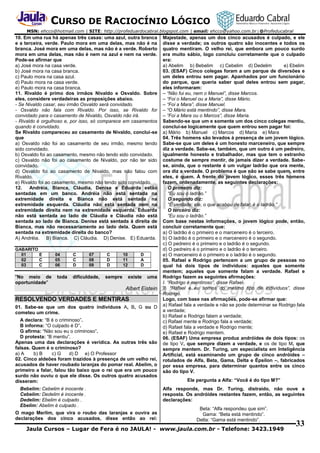 CURSO DE RACIOCÍNIO LÓGICO
MSN: ehcco@hotmail.com | SITE: http://profeduardocabral.blogspot.com | email: ehcco@yahoo.com.br | @Profeducabral

10. Em uma rua há apenas três casas: uma azul, outra branca
e a terceira, verde. Paulo mora em uma delas, mas não é na
branca. José mora em uma delas, mas não é a verde. Roberto
mora em uma delas, mas não é nem na azul e nem na verde.
Pode-se afirmar que
a) José mora na casa verde.
b) José mora na casa branca.
c) Paulo mora na casa azul.
d) Paulo mora na casa verde.
e) Paulo mora na casa branca.
11. Rivaldo é primo dos irmãos Nivaldo e Osvaldo. Sobre
eles, considere verdadeiras as proposições abaixo.
- Se Nivaldo casar, seu irmão Osvaldo será convidado.
- Osvaldo não fala com Rivaldo. Por isso, se Rivaldo for
convidado para o casamento de Nivaldo, Osvaldo não irá.
- Rivaldo é orgulhoso e, por isso, só comparece em casamentos
quando é convidado.
Se Rivaldo compareceu ao casamento de Nivaldo, conclui-se
que
a) Osvaldo não foi ao casamento de seu irmão, mesmo tendo
sido convidado.
b) Osvaldo foi ao casamento, mesmo não tendo sido convidado.
c) Osvaldo não foi ao casamento de Nivaldo, por não ter sido
convidado.
d) Osvaldo foi ao casamento de Nivaldo, mas não falou com
Rivaldo.
e) Rivaldo foi ao casamento, mesmo não tendo sido convidado.
12.
Andréia, Bianca, Cláudia, Denise e Eduarda estão
sentadas em um banco. Andréia não está sentada na
extremidade direita e Bianca não está sentada na
extremidade esquerda. Cláudia não está sentada nem na
extremidade direita nem na extremidade esquerda. Eduarda
não está sentada ao lado de Cláudia e Cláudia não está
sentada ao lado de Bianca. Denise está sentada à direita de
Bianca, mas não necessariamente ao lado dela. Quem está
sentada na extremidade direita do banco?
A) Andréia. B) Bianca. C) Cláudia. D) Denise. E) Eduarda.
GABARITO
01
E
02
C
03
C

"No meio de
oportunidade"

04
05
06

toda

C
C
D

07
08
09

dificuldade,

C
D
D

sempre

10
11
12

D
A
D

existe

uma

Albert Eistein

RESOLVENDO VERDADES E MENTIRAS
01. Sabe-se que um dos quatro indivíduos A, B, G ou D
cometeu um crime.
A declara: “B é o criminoso”.
B informa: “O culpado é D”.
G afirma: “Não sou eu o criminoso”.
D protesta: “B mentiu”.
Apenas uma das declarações é verídica. As outras três são
falsas. Quem é o criminoso?
a) A
b) B
c) G
d) D e) O Professor
02. Cinco aldeões foram trazidos à presença de um velho rei,
acusados de haver roubado laranjas do pomar real. Abelim, o
primeiro a falar, falou tão baixo que o rei que era um pouco
surdo não ouviu o que ele disse. Os outros quatro acusados
disseram:
Bebelim: Cebelim é inocente .
Cebelim: Dedelim é inocente .
Dedelim: Ebelim é culpado .
Ebelim: Abelim é culpado .
O mago Merlim, que vira o roubo das laranjas e ouvira as
declarações dos cinco acusados, disse então ao rei:

Majestade, apenas um dos cinco acusados é culpado, e ele
disse a verdade; os outros quatro são inocentes e todos os
quatro mentiram. O velho rei, que embora um pouco surdo
era muito sábio, logo concluiu corretamente que o culpado
era:
a) Abelim b) Bebelim c) Cebelim d) Dedelim
e) Ebelim
03. (ESAF) Cinco colegas foram a um parque de diversões e
um deles entrou sem pagar. Apanhados por um funcionário
do parque, que queria saber qual deles entrou sem pagar,
eles informaram:
– “Não fui eu, nem o Manuel”, disse Marcos.
– “Foi o Manuel ou a Maria”, disse Mário.
– “Foi a Mara”, disse Manuel.
– “O Mário está mentindo”, disse Mara.
– “Foi a Mara ou o Marcos”, disse Maria.
Sabendo-se que um e somente um dos cinco colegas mentiu,
conclui-se logicamente que quem entrou sem pagar foi:
a) Mário b) Manuel c) Marcos d) Maria e) Mara
04. Três homens são levados à presença de um jovem lógico.
Sabe-se que um deles é um honesto marceneiro, que sempre
diz a verdade. Sabe-se, também, que um outro é um pedreiro,
igualmente honesto e trabalhador, mas que tem o estranho
costume de sempre mentir, de jamais dizer a verdade. Sabese, ainda, que o restante é um vulgar ladrão que ora mente,
ora diz a verdade. O problema é que não se sabe quem, entre
eles, é quem. À frente do jovem lógico, esses três homens
fazem, ordenadamente, as seguintes declarações:
O primeiro diz:
“Eu sou o ladrão.”
O segundo diz:
“É verdade; ele, o que acabou de falar, é o ladrão.”
O terceiro diz:
“Eu sou o ladrão.”
Com base nestas informações, o jovem lógico pode, então,
concluir corretamente que:
a) O ladrão é o primeiro e o marceneiro é o terceiro.
b) O ladrão é o primeiro e o marceneiro é o segundo.
c) O pedreiro é o primeiro e o ladrão é o segundo.
d) O pedreiro é o primeiro e o ladrão é o terceiro.
e) O marceneiro é o primeiro e o ladrão é o segundo.
05. Rafael e Rodrigo pertencem a um grupo de pessoas no
qual há dois tipos de indivíduos: aqueles que somente
mentem; aqueles que somente falam a verdade. Rafael e
Rodrigo fazem as seguintes afirmações:
I. “Rodrigo é mentiroso”, disse Rafael.
II. “Rafael e eu somos do mesmo tipo de indivíduos”, disse
Rodrigo.
Logo, com base nas afirmações, pode-se afirmar que:
a) Rafael fala a verdade e não se pode determinar se Rodrigo fala
a verdade;
b) Rafael e Rodrigo falam a verdade;
c) Rafael mente e Rodrigo fala a verdade;
d) Rafael fala a verdade e Rodrigo mente;
e) Rafael e Rodrigo mentem.
06. (ESAF) Uma empresa produz andróides de dois tipos: os
de tipo V, que sempre dizem a verdade, e os de tipo M, que
sempre mentem. Dr. Turing, um especialista em Inteligência
Artificial, está examinando um grupo de cinco andróides –
rotulados de Alfa, Beta, Gama, Delta e Épsilon –, fabricados
por essa empresa, para determinar quantos entre os cinco
são do tipo V.
Ele pergunta a Alfa: “Você é do tipo M?”
Alfa responde, mas Dr. Turing, distraído, não ouve a
resposta. Os andróides restantes fazem, então, as seguintes
declarações:
Beta: “Alfa respondeu que sim”.
Gama: “Beta está mentindo”.
Delta: “Gama está mentindo”.

Jaula Cursos – Lugar de Fera é no JAULA! - www.jaula.com.br - Telefone: 3423.1949

33

 