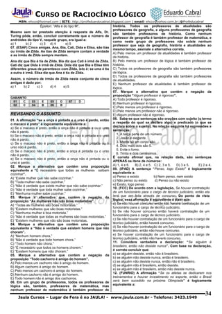 CURSO DE RACIOCÍNIO LÓGICO
MSN: ehcco@hotmail.com | SITE: http://profeduardocabral.blogspot.com | email: ehcco@yahoo.com.br | @Profeducabral

Épsilon: “Alfa é do tipo M”.
Mesmo sem ter prestado atenção à resposta de Alfa, Dr.
Turing pôde, então, concluir corretamente que o número de
andróides do tipo V, naquele grupo, era igual a:
a) 1
b) 2
c) 3 d) 4
e) 5
07. (ESAF) Cinco amigas, Ana, Bia, Cati, Dida e Elisa, são tias
ou irmãs de Zilda. As tias de Zilda sempre contam a verdade
e as irmãs de Zilda sempre mentem.
Ana diz que Bia é tia de Zilda. Bia diz que Cati é irmã de Zilda.
Cati diz que Dida é irmã de Zilda. Dida diz que Bia e Elisa têm
diferentes graus de parentesco com Zilda, isto é: se uma é tia
a outra é irmã. Elisa diz que Ana é tia de Zilda.
Assim, o número de irmãs de Zilda neste conjunto de cinco
amigas é dado por:
a) 1
b) 2
c) 3
d) 4
e) 5
GABARITO
01
C
02
C

03
04

E
B

05
06

D
B

07

D

REVISANDO O ASSUNTO
01. A afirmação “se a onça é pintada e o urso é pardo, então
o macaco é preto” é logicamente equivalente a:
a) Se o macaco é preto, então a onça não é pintada e ou o urso
não é pardo.
b) Se o macaco não é preto, então a onça não é pintada e o urso
não é pardo.
c) Se o macaco não é preto, então a onça não é pintada ou o
urso não é pardo.
d) Se o macaco não é preto, então a onça é pintada ou o urso
não é pardo.
e) Se o macaco não é preto, então a onça não é pintada ou o
urso é pardo.
02. Marque a alternativa que contém uma proposição
equivalente a “É necessário que todas as mulheres saibam
cozinhar”.
A) “Existe mulher que não sabe cozinhar.”
B) “Toda mulher não sabe cozinhar.”
C) “Não é verdade que existe mulher que não sabe cozinhar.”
D) “Não é verdade que toda mulher sabe cozinhar.”
E) “Nenhuma mulher sabe cozinhar.”
03. Marque a alternativa que contém a negação da
proposição “As mulheres não são boas motoristas”.
A) “Todas as mulheres são boas motoristas.”
B) “Existem mulheres que são boas motoristas.”
C) “Nenhuma mulher é boa motorista.”
D) “Não é verdade que todas as mulheres são boas motoristas.”
E) “Existem mulheres que não são boas motoristas.
04. Marque a alternativa que contém uma proposição
equivalente a “Não é verdade que existem homens que não
choram”.
A) “Nenhum homem chora.”
B) “Não é verdade que todo homem chora.”
C) “Todo homem não chora.”
D) “É necessário que todos os homens chorem.”
E) “Existem homens que não choram.”
05. Marque a alternativa que contém a negação da
proposição “Todo cachorro é amigo do homem”.
A) Pelo menos um cachorro não é amigo do homem.
B) Algum cachorro é amigo do homem.
C) Pelo menos um cachorro é amigo do homem.
D) Nenhum cachorro não é amigo do homem.
E) Todo homem não é amigo dos cachorros.
06. Em um grupo de professores, todos os professores de
lógica são, também, professores de matemática, mas
nenhum professor de matemática é também professor de

história. Todos os professores de atualidades são
professores de geografia, e alguns professores de geografia
são também professores de história. Como nenhum
professor de geografia é também professor de matemática, e
como neste grupo de professores não existe nenhum
professor que seja de geografia, história e atualidades ao
mesmo tempo, assinale a alternativa correta.
A) Pelo menos um professor de atualidades é também professor
de história.
B) Pelo menos um professor de lógica é também professor de
história.
C) Todos os professores de geografia são também professores
de lógica.
D) Todos os professores de geografia são também professores
de atualidades.
E) Nenhum professor de atualidades é também professor de
lógica.
07. Marque a alternativa que contém a negação da
proposição “Algum professor é rigoroso”.
A) Todo professor é rigoroso.
B) Nenhum professor é rigoroso.
C) Pelo menos um professor é rigoroso.
D) Pelo menos um professor não é rigoroso.
E) Algum professor não é rigoroso.
08. Sabe-se que sentenças são orações com sujeito (o termo
a respeito do qual se declara algo) e predicado (o que se
declara sobre o sujeito). Na relação seguinte há expressões e
sentenças:
1. A terça parte de um número.
2. Jasão é elegante.
3. Mente sã em corpo são.
4. Dois mais dois são 5.
5. Evite o fumo.
6. Trinta e dois centésimos.
É correto afirmar que, na relação dada, são sentenças
APENAS os itens de números:
A) 1, 4 e 6.
B) 2, 4 e 5. C) 2, 3 e 5.
D) 3 e 5.
E) 2 e 4.
09. (IPAD) A sentença “Penso, logo Existo” é logicamente
equivalente a:
a) Penso e existo
b) Nem penso, nem existo
c) Não penso ou existo
d) Penso ou não existo
e) Existo, logo penso
10. (FCC) De acordo com a legislação, Se houver contratação
de um funcionário para o cargo de técnico judiciário, então ela
terá que ser feita através de concurso. Do ponto de vista
lógico, essa afirmação é equivalente a dizer que:
a) Se não houver concurso então não haverá contratação de um
funcionário para o cargo de técnico judiciário.
b) Se não houver concurso então haverá contratação de um
funcionário para o cargo de técnico judiciário.
c) Se não houver contratação de um funcionário para o cargo de
técnico judiciário, então haverá concurso.
d) Se não houver contratação de um funcionário para o cargo de
técnico judiciário, então não houve concurso.
e) Se houver contratação de um funcionário para o cargo de
técnico judiciário, então não haverá concurso.
11. Considere verdadeira a declaração: “Se alguém é
brasileiro, então não desiste nunca”. Com base na declaração,
é correto concluir que:
a) se alguém desiste, então não é brasileiro.
b) se alguém não desiste nunca, então é brasileiro.
c) se alguém não desiste nunca, então não é brasileiro.
d) se alguém não é brasileiro, então desiste.
e) se alguém não é brasileiro, então não desiste nunca.
12. (FUNRIO) A afirmação “Se os atletas se dedicarem nos
treinamentos e houver investimento no esporte, então o Brasil
será bem sucedido na próxima Olimpíada” é logicamente
equivalente a:

Jaula Cursos – Lugar de Fera é no JAULA! - www.jaula.com.br - Telefone: 3423.1949

34

 