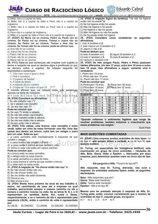 CURSO DE RACIOCÍNIO LÓGICO
MSN: ehcco@hotmail.com | SITE: http://profeduardocabral.blogspot.com | email: ehcco@yahoo.com.br | @Profeducabral

a) Milão não é a capital da Itália.
b) Milão não é a capital da Itália e Paris não é a capital da
Inglaterra.
c) Milão não é a capital da Itália ou Paris não é a capital da
Inglaterra.
d) Paris não é a capital da Inglaterra.
e) Milão é a capital da Itália e Paris não é a capital da Inglaterra.
27. (ESAF) Se Maria vai ao cinema, Pedro ou Paulo vão ao
cinema. Se Paulo vai ao cinema, Teresa e Joana vão ao
cinema. Se Pedro vai ao cinema, Teresa e Ana vão ao
cinema. Se Tereza não foi ao cinema, pode-se afirmar que:
a) Ana não foi ao cinema.
b) Joana não foi ao cinema.
c) Pedro não foi ao cinema.
d) Paulo não foi ao cinema.
e) Maria não foi ao cinema.
28. (FCC) Sabe-se que sentenças são orações com sujeito (o
termo a respeito do qual se declara algo) e predicado (o que
se declara sobre o sujeito). Na relação seguinte há
expressões e sentenças:
1. Três mais nove é igual a doze.
2. Pelé é brasileiro.
3. O jogador de futebol.
4. A idade de Maria.
5. A metade de um número.
6. O triplo de 15 é maior do que 10.
É correto afirmar que, na relação dada, são sentenças
apenas os itens de números:
A) 1, 2 e 6. B) 2, 3 e 4. C) 3, 4 e 5. D) 1, 2, 5 e 6. E) 2, 3, 4 e 5.
29. (FGV) Considere as afirmativas:
I. Se não trabalho vejo TV
II. Se é sábado não trabalho
III. Se leio não vejo TV
Pode-se concluir que:
A) Se vejo TV então é sábado.
B) Se não leio então não trabalho.
C) Se não trabalho então é sábado.
D) Se não leio então não é sábado.
E) Se leio então não é sábado.
30. (FGV) Três caixas, uma branca, uma vermelha e outra
verde, estão em cima da mesa formando uma fila. Uma das
caixas tem dentro um brinco, outra tem um relógio e outra
tem um colar. Sabe-se que:
I. a caixa vermelha está imediatamente à esquerda da que
contém o relógio.
II. a caixa branca não contém o brinco.
III. a caixa verde é vizinha da que contém o colar.
IV. brinco e colar não estão em caixas vizinhas.
Pode-se concluir que:
A) o brinco está na caixa vermelha.
B) o relógio está na caixa branca.
C) a caixa vermelha é a caixa do meio.
D) a caixa branca é vizinha da que contém o brinco.
E) o colar está na caixa verde
31. (FGV) A negação de “Se chover então não vou” é:
A) Se não chover então não vou.
B) Se não chover então vou.
C) Se vou então não está chovendo.
D) Chove e vou.
E) Não chove e vou.
32. (FGV) Sheila mora próximo do local de seu trabalho e,
assim, vai caminhando de casa até a empresa na qual
trabalha, percorrendo sempre o mesmo caminho na ida e
sempre o caminho inverso na volta. Se as letras N, S, L e O
representam os sentidos Norte, Sul, Leste e Oeste,
respectivamente, e se o caminho de ida é representado pela
sequência LSLNL, então o caminho de volta é representado
por:
A) LNLSL B) ONOSO C) LNOSL
D) OSLNO E) OSONO

33. (FGV) A negação lógica da sentença “Se não há higiene
então não há saúde” é:
A) Se há higiene então há saúde.
B) Não há higiene e há saúde.
C) Há higiene e não há saúde.
D) Não há higiene ou não há saúde.
E) Se há saúde então há higiene.
34. (FGV) Considere como verdadeiras as seguintes
afirmativas:
I. todo A também é B.
II. pelo menos um A também é C.
III. algum C não é B.
Pode-se deduzir que:
A) todo A também é C.
B) algum B também é C.
C) todo C também é B.
D) todo B também é C.
E) nenhum C também é B.
35. (FGV) Os três amigos Paulo, Pedro e Plínio possuem
idades diferentes. Um tem 17 anos, outro tem 18 anos e outro
tem 19 anos. Das afirmativas a seguir, somente uma é
verdadeira:
I. Pedro tem 19 anos.
II. Plínio não tem 19 anos.
III. Paulo não tem 17 anos.
Pode-se concluir que:
A) Pedro tem 18 anos. B) Paulo tem 19 anos.
C) Plínio tem 19 anos. D) Paulo tem 17 anos.
E) Plínio tem 18 anos.
GABARITO
01
C
02
C
03
B
04
D
05
A
06
E
07
B

08
09
10
11
12
13
14

B
C
A
A
B
B
D

15
16
17
18
19
20
21

A
A
D
C
D
E
C

22
23
24
25
26
27
28

E
C
E
B
B
C
A

29
30
31
32
33
34
35

E
A
D
E
B
B
C

“Quando evitamos o sofrimento legitimo que surge de
resolver problemas, também evitamos o crescimento que
esses problemas nos exigem.”
Scott Peck

MAIS QUESTÕES COMENTADAS
01. (ESAF) Uma empresa produz andróides de dois tipos: os
de tipo V, que sempre dizem a verdade, e os de tipo M, que
sempre mentem.
Dr. Turing, um especialista em Inteligência Artificial, está
examinando um grupo de cinco andróides – rotulados de
Alfa, Beta, Gama, Delta e Épsilon –, fabricados por essa
empresa, para determinar quantos entre os cinco são do tipo
V.
Ele pergunta a Alfa: “Você é do tipo M?”
Alfa responde, mas Dr. Turing, distraído, não ouve a
resposta. Os andróides restantes fazem, então, as seguintes
declarações:
Beta: “Alfa respondeu que sim”.
Gama: “Beta está mentindo”.
Delta: “Gama está mentindo”.
Épsilon: “Alfa é do tipo M”.
Mesmo sem ter prestado atenção à resposta de Alfa, Dr.
Turing pôde, então, concluir corretamente que o número de
andróides do tipo V, naquele grupo, era igual a:
a) 1 b) 2 c) 3 d) 4 e) 5

Jaula Cursos – Lugar de Fera é no JAULA! - www.jaula.com.br - Telefone: 3423.1949

36

 