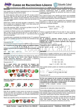 CURSO DE RACIOCÍNIO LÓGICO
MSN: ehcco@hotmail.com | SITE: http://profeduardocabral.blogspot.com | email: ehcco@yahoo.com.br | @Profeducabral

SOLUÇÃO
Esta questão tem um detalhe interessante que se o Concurseiro
perceber consegue fazer de forma rápida.
Dr. Turing pergunta a Alfa se ele é do tipo “M”, ou seja, se ele é
Mentiroso. Caso ele não seja do tipo “M”, ele sendo verdadeiro,
responderá “Não”. Todavia, se ele for Mentiroso, ele não vai dizer
“SIM” (pois estaria falando a verdade), neste caso ele também vai
responder “NÃO”.
Desta forma, mesmo não tendo escutado a resposta Dr. Turing
tem a certeza que a resposta foi “NÃO” e com esta certeza tem
como identificar a veracidade dos outros.
Como Alfa respondeu “NÃO”, concluímos que Beta é do tipo “M”,
Gama é do tipo “V”e Delta é do tipo “M”.
A resposta de Épsilon provoca uma contradição entre Épsilon e
Alfa, ou seja, um dos dois será do tipo “M” e o outro do tipo “V”,
não tem como identificar qual é do tipo “V”, mas teremos entre os
dois um de cada tipo.
A questão pede a quantidade de andróides do tipo “V” e podemos
afirmar com exatidão que teremos ao todo dois andróides do tipo
“V”.
Resposta letra “B”

Assim para poder identificar qualquer elemento da sequência
podemos simplesmente dividir a posição (elemento) que
desejamos pela quantidade de elementos que temos na nossa
série (neste caso 7).
Se o resto for igual a zero, significa que temos uma quantidade
completa de sequências, logo o resultado será o último elemento
da série (nesta sequência o escudo do Salgueiro).
Se o resto for diferente de zero, significa que começamos outra
sequência e o valor do resto determinará que elemento desta
série será o da posição desejada.

Assim temos:

ElementoDe sejado

=

530
7

Quant .daSérie

Temos o quociente de 530:7 é 75 com resto ‘5’, logo a resposta
(o termo 530º) será o 5º termo da série, ou seja, o escudo do
Central.
Resposta Letra “C”.
04. O professor Eduardo Cabral escreve a seguinte
sequência de números: 3, 6, 9, 15, 24, 39, 63, 102, X, Y,...
dizendo que a partir do terceiro elemento esta sequência
obedece uma ordem.

02. A sequência de letras abaixo segue uma coerência lógica.
J J A S O N D ?
Indique a próxima letra da sequência, de forma a manter esta
lógica:

Pergunta-se: Qual o resultado de Y-X?

a) D

SOLUÇÃO

d) A

b) S

e) M c) J

SOLUÇÃO
A sequência de letras faz referência aos meses do ano, são as
iniciais dos meses do ano: Junho, Julho, Agosto, Setembro,
Outubro, Novembro, Dezembro,... Para manter a sequência
correta, teremos o “J” como próxima letra (Janeiro).

a) 145

b) 165

d) 132

d) 102

e) 137

Observando a questão concluímos que a partir do 3º elemento
temos sempre o elemento igual a soma dos dois anteriores.
Sendo assim concluímos que:
X = 102 + 63 = 165 e

Resposta letra “C”

Y = 165 + 102 = 267,

03. A seguir temos uma sequência de imagens que
representam os escudos de clubes do campeonato
pernambucano de futebol. Esta sequência obedece uma
lógica:

Logo: Y – X = 267 – 165 = 102.
Esta questão também poderia ser resolvida se percebêssemos o
seguinte:
Y = X + 102
Assim: Y – X = X + 102 – X = 102.
Resposta Letra “D”

...
Seguindo esta lógica, qual será o escudo que encontraremos
na posição 530?

a)

b)

c)

d)

e)

SOLUÇÃO
Este tipo de questão é muito comum em provas de concursos.
Temos uma série que é periódica, ou seja, tem uma quantidade
de elementos em uma sequência que se repete indefinidamente,
sempre na mesma ordem.
Neste caso especifico temos uma sequência com 7 elementos:

05. Em uma coleção de oito moedas, de aparência idêntica,
existe uma falsa, que pesa menos que as demais. Usando
uma balança de pratos, qual o número mínimo de pesagens
necessárias para se descobrir a moeda falsa?
a) Duas b) Três c) Quatro d) Cinco e) Seis
SOLUÇÃO
Coloca três em cada prato e deixa duas de fora.
Se os pratos estiverem com o mesmo peso (nivelados), significa
que a moeda falsa é uma das duas que ficou de fora. Descarta as
seis utilizadas, pega as duas que ficaram de fora, coloca uma em
cada prato, verifica qual a mais leve, esta será a falsa.
Se um dos pratos ficou mais leve, a moeda falsa está nele. Neste
caso descartamos cinco moedas (as duas de fora e as três do
prato mais pesado). Com as três moedas que restaram,
colocamos uma em cada prato e deixamos uma de fora.

Jaula Cursos – Lugar de Fera é no JAULA! - www.jaula.com.br - Telefone: 3423.1949

37

 