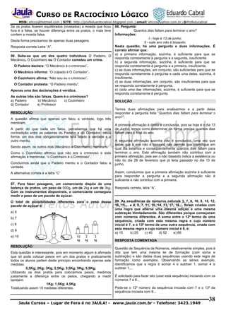 CURSO DE RACIOCÍNIO LÓGICO
MSN: ehcco@hotmail.com | SITE: http://profeduardocabral.blogspot.com | email: ehcco@yahoo.com.br | @Profeducabral

Se os pratos ficarem equilibrados (nivelados) a moeda que ficou
fora é a falsa, se houver diferença entre os pratos, o mais leve
contem a moeda falsa.
Desta forma precisamos de apenas duas pesagens.
Resposta correta Letra “A”.
06. Sabe-se que um dos quatro indivíduos O Padeiro, O
Mecânico, O Cozinheiro ou O Contador cometeu um crime.
O Padeiro declara: “O Mecânico é o criminoso”.
O Mecânico informa: “O culpado é O Contador”.
O Cozinheiro afirma: “Não sou eu o criminoso”.
O Contador protesta: “O Padeiro mentiu”.
Apenas uma das declarações é verídica.
As outras três são falsas. Quem é o criminoso?
a) Padeiro
b) Mecânico
c) Cozinheiro
d) Contador
e) Professor
RESOLUÇÃO
A questão afirma que apenas um falou a verdade, logo três
mentiram.
A partir do que cada um falou, percebemos que há uma
contradição entre as palavras do Padeiro e do Contador, desta
forma, um dos dois obrigatoriamente terá falado a verdade e o
outro mentiu.
Sendo assim, os outros dois (Mecânico e Cozinheiro) mentiram.
Como o Cozinheiro afirmou que não era o criminoso e esta
afirmação é mentirosa, “o Cozinheiro é o Criminoso”.
Concluímos ainda que o Padeiro mentiu e o Contador falou a
verdade.
A alternativa correta é a letra “C”
07. Para fazer pesagens, um comerciante dispõe de uma
balança de pratos, um peso de 500g, um de 2kg e um de 3kg.
Com os instrumentos disponíveis, o comerciante conseguiu
medir o peso de um pacote de açúcar.
O total de possibilidades diferentes para o peso desse
pacote de açúcar é:
a) 6
b) 7
c) 8
d) 9

08. Pergunta:
Quantos dias faltam para terminar o ano?
Informações:
I - hoje é 13 de junho;
II - este ano não é bissexto.
Nesta questão, há uma pergunta e duas informações. É
correto afirmar que:
a) a primeira informação, sozinha, é suficiente para que se
responda corretamente à pergunta e a segunda, insuficiente.
b) a segunda informação, sozinha, é suficiente para que se
responda corretamente à pergunta e a primeira, insuficiente.
c) as duas informações, em conjunto, são suficientes para que se
responda corretamente à pergunta e cada uma delas, sozinha, é
insuficiente.
d) as duas informações, em conjunto, são insuficientes para que
se responda corretamente à pergunta.
e) cada uma das informações, sozinha, é suficiente para que se
responda corretamente à pergunta.
SOLUÇÃO
Temos duas afirmações para analisarmos e a partir delas
responder a pergunta feita “Quantos dias faltam para terminar o
ano?”.
A primeira afirmação é direta e conclusiva, pois se hoje é o dia 13
de Junho, temos como determinar de forma precisa quantos dias
faltam para o final do ano.
A segunda afirmação sozinha não é conclusiva, uma vez que
saber que o ano não é bissexto não permite que identifique em
qual dia estamos e consequentemente quantos dias faltam para
terminar o ano. Esta afirmação também não contribui com a
primeira afirmação, pois ser o não bissexto indica a existência ou
não do dia 29 de fevereiro que já teria passado no dia 13 de
junho.
Assim, concluímos que a primeira afirmação sozinha é suficiente
para responder a pergunta e a segunda afirmação não é
suficiente e não contribui com a primeira.
Resposta correta, letra “A”.

09. As sequências de números naturais 3, 7, 6, 10, 9, 13, 12,
16, 15,... e 4, 8, 7, 11, 10, 14, 13, 17, 16,... foram criadas com
uma regra que alterna uma mesma adição e uma mesma
subtração ilimitadamente. São diferentes porque começaram
com números diferentes. A soma entre o 12º termo de uma
sequência, criada com esta mesma regra e cujo número
inicial é 7, e o 13º termo de uma outra sequência, criada com
esta mesma regra e cujo número inicial é 8, é:
a) 15
b) 25
c) 40
d) 52
e) 66

e) 10
RESPOSTA COMENTADA
RESOLUÇÃO
Esta questão é interessante, pois em momento algum é afirmado
que só pode colocar pesos em um dos pratos e praticamente
todos os alunos partem deste principio encontrando apenas sete
medidas:
0,5Kg; 2Kg; 3Kg; 2,5Kg; 3,5Kg; 5Kg; 5,5Kg;
Utilizando os dois pratos para colocarmos pesos, medimos
justamente a diferença entre os pesos, chegando a medir
também:
1Kg; 1,5Kg; 4,5Kg
Totalizando assim 10 medidas diferentes.

Questão de Sequência de Números, relativamente simples, pois é
dito que tem uma mesma lei de formação (com soma e
subtração) e são dadas duas sequências usando esta regra de
formação como exemplos. Observando as séries exemplo,
identificamos que a regra é somar 4 e subtrair 1, somar 4 e
subtrair 1,...
É solicitado para fazer isto (usar esta sequência) iniciando com os
números 7 e 8...
Pede-se o 12º número da sequência iniciada com 7 e o 13º da
sequência iniciada com 8...

Jaula Cursos – Lugar de Fera é no JAULA! - www.jaula.com.br - Telefone: 3423.1949

38

 