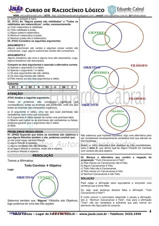 CURSO DE RACIOCÍNIO LÓGICO
MSN: ehcco@hotmail.com | SITE: http://profeduardocabral.blogspot.com | email: ehcco@yahoo.com.br | @Profeducabral

e) nenhum soldado é herói.
03. (FCC) Se "Alguns poetas são nefelibatas" e "Todos os
nefelibatas são melancólicos", então, necessariamente:
a) Todo melancólico é nefelibata.
b) Todo nefelibata é poeta.
c) Algum poeta é melancólico.
d) Nenhum melancólico é poeta.
e) Nenhum poeta não é melancólico
04. (FGV) Considere os seguintes argumentos:

CIENTISTA

ARGUMENTO 1
Alguns automóveis são verdes e algumas coisas verdes são
comestíveis. Logo, alguns automóveis verdes são comestíveis.
ARGUMENTO 2
Alguns brasileiros são ricos e alguns ricos são desonestos. Logo,
alguns brasileiros são desonestos.
Compare os dois argumentos e assinale a alternativa correta.
a) Apenas o argumento 2 é válido.
b) Apenas o argumento 1 é válido.
c) Os dois argumentos não são válidos.
d) Os dois argumentos são válidos.
e) Pelo menos um dos dois argumentos é válido.

Gabarito
01
B

02

B

03

C

04

FILÓSOFO

OBJETIVO
CIENTISTA

C

ATENÇÃO!
(FGV) Analise o seguinte argumento:

Todas as proteínas são compostos orgânicos; em
conseqüência, todas as enzimas são proteínas, uma vez que
todas as enzimas são compostos orgânicos.

FILÓSOFO
OBJETIVO
CIENTISTA

a) O argumento é válido, uma vez que suas premissas são
verdadeiras, bem como sua conclusão.
b) O argumento é válido apesar de conter uma premissa falsa.
c) Mesmo sem saber se as premissas são verdadeiras ou falsas,
podemos garantir que o argumento não é válido.
d) NDA.

PROBLEMAS RESOLVIDOS
01. (IPAD) Supondo que todos os cientistas são objetivos e
que alguns filósofos também o são, podemos concluir que:
a) não pode haver cientista filósofo.
b) algum filósofo é cientista.
c) alguns cientistas não são filósofos.
d) se algum filósofo é cientista, então ele é objetivo.
e) nenhum filósofo é objetivo.

RESOLUÇÃO
Temos a Afirmativa:
Todo Cientista  Objetivo
Logo:

OBJETIVO

CIENTISTA

Não sabemos qual hipótese acontece, logo uma alternativa para
ser considerada necessariamente verdadeira terá que atender as
três hipóteses.
Assim, a única alternativa que obedece as três possibilidades,
seria a letra D, que afirma que se Algum Filosofo for Cientista
com certeza ele será objetivo.
02. Marque a alternativa que contém a negação da
proposição “Todo Caruaruense é Feliz”.
a) Pelo menos um Caruaruense não é Feliz.
b) Algum Caruaruense é Feliz.
c) Todo Feliz não é Caruaruense.
d) Pelo menos um Caruaruense é Feliz.
e) Nenhum Caruaruense é não Feliz.

SOLUÇÃO
Para negar a afirmação seria equivalente a encontrar uma
sentença que a torne falsa.
Ou seja, qual sentença deixaria falsa a afirmação “Todo
Caruaruense é Feliz”?

Sabemos também que “Alguns” Filósofos são Objetivos,
logo podemos ter uma das três opções:

É muito comum o concurseiro responder o oposto a afirmação,
isto é: “Nenhum Caruaruense é Feliz”, mas para a afirmação
“Todo” não ser verdadeira é suficiente que pelo menos um
elemento não faça parte do conjunto.

OBJETIVO
FILÓSOFO
Jaula Cursos – Lugar de Fera é no JAULA! - www.jaula.com.br - Telefone: 3423.1949

4

 