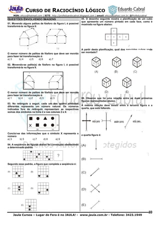 CURSO DE RACIOCÍNIO LÓGICO
MSN: ehcco@hotmail.com | SITE: http://profeduardocabral.blogspot.com | email: ehcco@yahoo.com.br | @Profeducabral

QUESTÕES ENVOLVENDO IMAGENS
01. Movendo alguns palitos de fósforo da figura I, é possível
transformá-la na figura II:

O menor número de palitos de fósforo que deve ser movido
para fazer tal transformação é:
a) 3
b) 4
c) 5
d) 6
e) 7

05. O desenho seguinte mostra a planificação de um cubo
que apresenta um número pintado em cada face, como é
mostrado na figura abaixo:

A partir desta planificação, qual dos seguintes cubos pode
ser montado?

02. Movendo-se palito(s) de fósforo na figura I, é possível
transformá-la na figura II.

O menor número de palitos de fósforo que deve ser movido
para fazer tal transformação é:
a) 1
b) 4
c) 2
d) 5
e) 3
03. No retângulo a seguir, cada um dos quatro símbolos
diferentes representa um número natural. Os números
indicados fora do retângulo representam as respectivas
somas dos símbolos na linha 2 e nas colunas 2 e 4:

Conclui-se das informações que o símbolo X representa o
número
a) 3
b) 5
c) 7
d) 8
e) 9

06. Observe que há uma relação entre as duas primeiras
figuras representadas abaixo.
A mesma relação deve existir entre a terceira figura e a
quarta, que está faltando.

a quarta figura é:

04. A seqüência de figuras abaixo foi construída obedecendo
a determinado padrão

Segundo esse padrão, a figura que completa a seqüência é:

Jaula Cursos – Lugar de Fera é no JAULA! - www.jaula.com.br - Telefone: 3423.1949

40

 