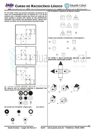 CURSO DE RACIOCÍNIO LÓGICO
MSN: ehcco@hotmail.com | SITE: http://profeduardocabral.blogspot.com | email: ehcco@yahoo.com.br | @Profeducabral

09. Considere a seqüência de figuras a seguir:
07. Um dado é feito com pontos colocados nas faces de um
cubo, em correspondência com os números de 1 a 6, de tal
maneira que a somados pontos que ficam em cada par de
faces opostas é sempre sete. Dentre as três planificações
indicadas, a(s) única(s) que permite(m) formar, apenas com
dobras, um dado com as características descritas é (são):

A figura que substitui corretamente a interrogação é:

10. (FCC) A figura planificada refere-se a qual sólido
geométrico representado abaixo?

a) I b) I e II c) I e III d) II e III e) I, II, III
08. Observe que no esquema seguinte a disposição das
figuras segue um determinado padrão.
a)

d)

b)

c)

e)

De acordo com tal padrão, a figura que completa a série é:

Jaula Cursos – Lugar de Fera é no JAULA! - www.jaula.com.br - Telefone: 3423.1949

41

 