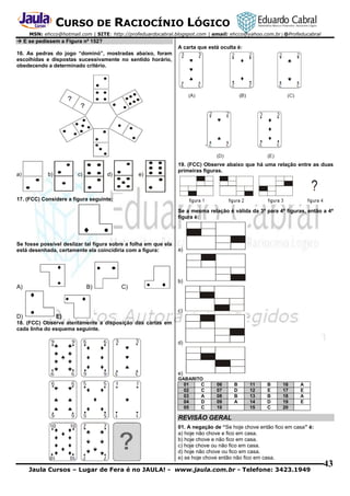 CURSO DE RACIOCÍNIO LÓGICO
MSN: ehcco@hotmail.com | SITE: http://profeduardocabral.blogspot.com | email: ehcco@yahoo.com.br | @Profeducabral

 E se pedissem a Figura nº 152?
A carta que está oculta é:
16. As pedras do jogo “dominó”, mostradas abaixo, foram
escolhidas e dispostas sucessivamente no sentido horário,
obedecendo a determinado critério.

a)

b)

c)

d)

e)

19. (FCC) Observe abaixo que há uma relação entre as duas
primeiras figuras.

17. (FCC) Considere a figura seguinte:
Se a mesma relação é válida da 3ª para 4ª figuras, então a 4ª
figura é:

Se fosse possível deslizar tal figura sobre a folha em que ela
está desenhada, certamente ela coincidiria com a figura:

a)

b)

A)

B)

C)

c)

D)

E)

18. (FCC) Observe atentamente a disposição das cartas em
cada linha do esquema seguinte.
d)

e)
GABARITO
01
C
02
C
03
A
04
D
05
C

06
07
08
09
10

B
D
B
A

11
12
13
14
15

B
E
B
D
C

16
17
18
19
20

A
E
A
E

REVISÃO GERAL
01. A negação de “Se hoje chove então fico em casa” é:
a) hoje não chove e fico em casa.
b) hoje chove e não fico em casa.
c) hoje chove ou não fico em casa.
d) hoje não chove ou fico em casa.
e) se hoje chove então não fico em casa.

Jaula Cursos – Lugar de Fera é no JAULA! - www.jaula.com.br - Telefone: 3423.1949

43

 