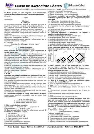 CURSO DE RACIOCÍNIO LÓGICO
MSN: ehcco@hotmail.com | SITE: http://profeduardocabral.blogspot.com | email: ehcco@yahoo.com.br | @Profeducabral

02. Nesta questão, há uma pergunta e duas informações.
Analise-as e assinale a conclusão correta a respeito delas.
Pergunta:
x é par?
Informações:
I. 3x é par
II. x + 5 é par
a) A primeira informação, sozinha, é suficiente para que se
responda corretamente à pergunta e a segunda, insuficiente.
b) A segunda informação, sozinha, é suficiente para que se
responda corretamente à pergunta e a primeira, insuficiente.
c) As duas informações, em conjunto, são suficientes para que se
responda corretamente à pergunta e cada uma delas, sozinha, é
insuficiente.
d) As duas informações, em conjunto, são insuficientes para que
se responda corretamente à pergunta.
e) Cada uma das informações, sozinha, é suficiente para que se
responda corretamente à pergunta.
03. Pergunta:
Quantos dias faltam para terminar o ano?
Informações:
I - hoje é 13 de junho;
II - este ano não é bissexto.
Nesta questão, há uma pergunta e duas informações. É
correto afirmar que:
a) a primeira informação, sozinha, é suficiente para que se
responda corretamente à pergunta e a segunda, insuficiente.
b) a segunda informação, sozinha, é suficiente para que se
responda corretamente à pergunta e a primeira, insuficiente.
c) as duas informações, em conjunto, são suficientes para que se
responda corretamente à pergunta e cada uma delas, sozinha, é
insuficiente.
d) as duas informações, em conjunto, são insuficientes para que
se responda corretamente à pergunta.
e) cada uma das informações, sozinha, é suficiente para que se
responda corretamente à pergunta.
04. I. X = 2;
2
II. X = 4.
Com base nas duas afirmações acima, é correto afirmar que:
a) a primeira afirmação acarreta a segunda, mas a segunda não
acarreta a primeira.
b) a segunda afirmação acarreta a primeira, mas a primeira não
acarreta a segunda.
c) as duas afirmações são equivalentes, isto é, cada uma delas
acarreta a outra.
d) as duas afirmações são verdadeiras simultaneamente, mas
nenhuma delas acarreta a outra.
e) as duas afirmações são contraditórias, isto é, elas não podem
ser verdadeiras simultaneamente.
05. Considere a premissa “se chove, então faz frio”. A seguir,
encontram-se possíveis conclusões que se podem tirar
dessa premissa:
I - se faz frio, então chove;
II - se não chove, então não faz frio;
III - se não faz frio, então não chove.
É (São) conclusão(ões) correta(s):
a) apenas a I.
b) apenas a II.
c) apenas a III.
d) apenas a I e a II.
e) a I, a II e a III.
06. Sabe-se que todo A é não-B e pelo menos um A é C.
Considere as afirmativas a seguir.
I - todo B é não-C;
II - pelo menos um B é não-C;
III - pelo menos um não-C é A;
IV - pelo menos um não-C é não-A.
É correto afirmar que:
a) nenhuma das afirmativas é verdadeira.
b) apenas a afirmativa II é verdadeira.

c) apenas a afirmativa IV é verdadeira.
d) apenas as afirmativas I e II são verdadeiras.
e) apenas as afirmativas II e III são verdadeiras.
07. Considere verdadeira a proposição: “Marcela joga vôlei
ou Rodrigo joga basquete”. Para que essa proposição passe
a ser falsa:
a) é suficiente que Marcela deixe de jogar vôlei.
b) é suficiente que Rodrigo deixe de jogar basquete.
c) é necessário que Marcela passe a jogar basquete.
d) é necessário, mas não suficiente, que Rodrigo deixe de jogar
basquete.
e) é necessário que Marcela passe a jogar basquete e
Rodrigo passe a jogar vôlei.
08. Considere verdadeira a declaração: “Se alguém é
brasileiro, então não desiste nunca”.
Com base na declaração, é correto concluir que:
a) se alguém desiste, então não é brasileiro.
b) se alguém não desiste nunca, então é brasileiro.
c) se alguém não desiste nunca, então não é brasileiro.
d) se alguém não é brasileiro, então desiste.
e) se alguém não é brasileiro, então não desiste nunca.
09. Na seqüência de quadriculados abaixo, as células pretas
foram colocadas obedecendo a um determinado padrão.
Mantendo esse padrão, o número de células brancas na
Figura V será:
a) 101
b) 99
c) 97
d) 83
e) 81
10. Se a > b, então c > d. Se c > d, então f > a. Ora, f ≤a. Logo:
a) a ≤ b b) a ≤ c c) a ≤ d d) b ≤ c e) b ≤ d
11. Se Marcos levanta cedo, então Júlia não perde a hora. É
possível sempre garantir que:
a) se Marcos não levanta cedo, então Júlia perde a hora.
b) se Marcos não levanta cedo, então Júlia não perde à hora.
c) se Júlia perde a hora, então Marcos levantou cedo.
d) se Júlia perde a hora, então Marcos não levantou cedo.
e) se Júlia não perde a hora, então Marcos levantou cedo.
12. Qual é a negação de “Todos os candidatos desse
concurso têm mais de 18 anos” ?
a) Todos os candidatos desse concurso têm menos de
18 anos.
b) Pelo menos um candidato desse concurso tem menos de 18
anos.
c) Pelo menos um candidato desse concurso tem 18 anos ou
menos.
d) Nenhum candidato desse concurso tem menos de
18 anos.
e) Nenhum candidato tem exatamente 18 anos.
13. Um dado comum tem a forma de um cubo e suas seis
faces são numeradas de 1 a 6, de tal forma que os números
de duas faces opostas quaisquer sempre somam 7. Um dado
comum repousa sobre uma mesa de forma que apenas cinco
das faces podem ser vistas. A soma dos pontos das faces
visíveis é 19. O número da face que está voltada para cima é:
a) 6
b) 5
c) 4
d) 3
e) 2
14. Considere a afirmação:
“Toda cobra venenosa é listrada”.
Podemos concluir que:
A) Toda cobra listrada é venenosa.
B) Toda cobra que não é listrada não é venenosa.
C) Toda cobra que não é venenosa não é listrada.
D) Algumas cobras venenosas não são listradas.
E) Algumas cobras que não são listradas podem ser venenosas.

Jaula Cursos – Lugar de Fera é no JAULA! - www.jaula.com.br - Telefone: 3423.1949

44

 