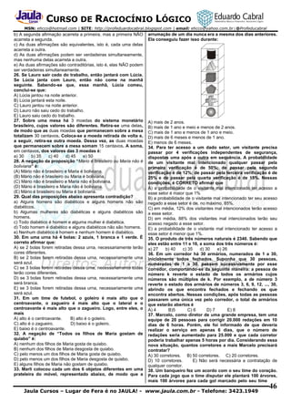 CURSO DE RACIOCÍNIO LÓGICO
MSN: ehcco@hotmail.com | SITE: http://profeduardocabral.blogspot.com | email: ehcco@yahoo.com.br | @Profeducabral

b) A segunda afirmação acarreta a primeira, mas a primeira NÃO
acarreta a segunda.
c) As duas afirmações são equivalentes, isto é, cada uma delas
acarreta a outra.
d) As duas afirmações podem ser verdadeiras simultaneamente,
mas nenhuma delas acarreta a outra.
e) As duas afirmações são contraditórias, isto é, elas NÃO podem
ser verdadeiras simultaneamente.
26. Se Lauro sair cedo do trabalho, então jantará com Lúcia.
Se Lúcia janta com Lauro, então não come na manhã
seguinte. Sabendo-se que, essa manhã, Lúcia comeu,
conclui-se que:
A) Lúcia jantou na noite anterior.
B) Lúcia jantará esta noite.
C) Lauro jantou na noite anterior.
D) Lauro não saiu cedo do trabalho.
E) Lauro saiu cedo do trabalho.
27. Sobre uma mesa há 3 moedas do sistema monetário
brasileiro, cujos valores são diferentes. Retira-se uma delas,
de modo que as duas moedas que permanecem sobre a mesa
totalizam 30 centavos. Coloca-se a moeda retirada de volta e,
a seguir, retira-se outra moeda. Dessa vez, as duas moedas
que permanecem sobre a mesa somam 15 centavos. A soma,
em centavos, dos valores das 3 moedas é:
a) 30
b) 35
c) 40
d) 45
e) 50
28. A negação da proposição “Mário é brasileiro ou Maria não é
boliviana” é:
(A) Mário não é brasileiro e Maria é boliviana.
(B) Mário não é brasileiro ou Maria é boliviana.
(C) Mário não é brasileiro e Maria não é boliviana.
(D) Mário é brasileiro e Maria não é boliviana.
(E) Mário é brasileiro ou Maria é boliviana.
29. Qual das proposições abaixo apresenta contradição?
a) Alguns homens são diabéticos e alguns homens não são
diabéticos.
b) Algumas mulheres são diabéticas e alguns diabéticos são
homens.
c) Todo diabético é homem e alguma mulher é diabética.
d) Todo homem é diabético e alguns diabéticos não são homens.
e) Nenhum diabético é homem e nenhum homem é diabético.
30. Em uma urna há 4 bolas: 2 azuis, 1 branca e 1 verde. É
correto afirmar que:
A) se 2 bolas forem retiradas dessa urna, necessariamente terão
cores diferentes.
B) se 2 bolas forem retiradas dessa urna, necessariamente uma
será azul.
C) se 3 bolas forem retiradas dessa urna, necessariamente todas
terão cores diferentes.
D) se 3 bolas forem retiradas dessa urna, necessariamente uma
será branca.
E) se 3 bolas forem retiradas dessa urna, necessariamente uma
será azul.
31. Em um time de futebol, o goleiro é mais alto que o
centroavante, o zagueiro é mais alto que o lateral e o
centroavante é mais alto que o zagueiro. Logo, entre eles, o
mais
A) alto é o centroavante.
B) alto é o goleiro.
C) alto é o zagueiro.
D) baixo é o goleiro.
E) baixo é o centroavante.
32. A negação de “Todos os filhos de Maria gostam de
quiabo” é:
A) nenhum dos filhos de Maria gosta de quiabo.
B) nenhum dos filhos de Maria desgosta de quiabo.
C) pelo menos um dos filhos de Maria gosta de quiabo.
D) pelo menos um dos filhos de Maria desgosta de quiabo.
E) alguns filhos de Maria não gostam de quiabo.
33. Marli colocou cada um dos 6 objetos diferentes em uma
prateleira do móvel, representado abaixo, de modo que a

arrumação de um dia nunca era a mesma dos dias anteriores.
Ela conseguiu fazer isso durante:

A) mais de 2 anos.
B) mais de 1 ano e meio e menos de 2 anos.
C) mais de 1 ano e menos de 1 ano e meio.
D) mais de 6 meses e menos de 1 ano.
E) menos de 6 meses.
34. Para ter acesso a um dado setor, um visitante precisa
passar por 4 verificações independentes de segurança,
dispostas uma após a outra em sequência. A probabilidade
de um visitante mal intencionado qualquer passar pela
primeira verificação é de 50%; de passar pela segunda
verificação é de 12%; de passar pela terceira verificação é de
25% e de passar pela quarta verificação é de 15%. Nessas
condições, é CORRETO afirmar que
A) a probabilidade de o visitante mal intencionado ter acesso a
esse setor é maior que 1%
B) a probabilidade de o visitante mal intencionado ter seu acesso
negado a esse setor é de, no máximo, 85%.
C) em média, 12% dos visitantes mal intencionados terão acesso
a esse setor.
D) em média, 88% dos visitantes mal intencionados terão seu
acesso negado a esse setor.
E) a probabilidade de o visitante mal intencionado ter acesso a
esse setor é menor que 1%.
35. O produto de três números naturais é 2340. Sabendo que
eles estão entre 11 e 16, a soma dos três números é:
a) 27
b) 40
c) 35
d) 30
e) 26
36. Em um corredor há 30 armários, numerados de 1 a 30,
inicialmente todos fechados. Suponha que 30 pessoas,
numeradas de 1 a 30, passem sucessivamente por esse
corredor, comportando-se da seguinte maneira: a pessoa de
número k reverte o estado de todos os armários cujos
números são múltiplos de k. Por exemplo, a de número 3
reverte o estado dos armários de números 3, 6, 9, 12, ..., 30,
abrindo os que encontra fechados e fechando os que
encontra abertos. Nessas condições, após todas as pessoas
passarem uma única vez pelo corredor, o total de armários
que estarão abertos é
A) 4
B)5
C) 6
D) 7
E) 8
37. Marcelo, como diretor de uma grande empresa, tem uma
equipe de 20 pessoas para corrigir 20.000 redações em 10
dias de 6 horas. Porém, ele foi informado de que deveria
realizar o serviço em apenas 6 dias, que o número de
redações seria aumentado para 25.000 e que cada corretor
poderia trabalhar apenas 5 horas por dia. Considerando essa
nova situação, quantos corretores a mais Marcelo precisará
contratar?
A) 30 corretores. B) 50 corretores. C) 20 corretores.
D) 10 corretores.
E) Não será necessária a contratação de
qualquer corretor.
38. Um banqueiro fez um acordo com o seu time do coração.
Para cada jogo que o time disputar ele plantará 100 árvores,
mais 100 árvores para cada gol marcado pelo seu time

Jaula Cursos – Lugar de Fera é no JAULA! - www.jaula.com.br - Telefone: 3423.1949

46

 
