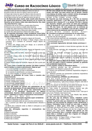 CURSO DE RACIOCÍNIO LÓGICO
MSN: ehcco@hotmail.com | SITE: http://profeduardocabral.blogspot.com | email: ehcco@yahoo.com.br | @Profeducabral

A) Paulo é dono do carro D e Marcos é dono do carro A.
B) Paulo é dono do carro D e Sávio é dono do carro B.
C) Paulo não é dono do carro D e Sávio é dono do carro B.
D) Gabriel é dono do carro C ou Marcos é dono do carro A.
E) Se Sávio é dono do carro B, Marcos é dono do carro A.
53. Se Raimundo odeia Josefa, então Josefa odeia Severina.
Se Josefa odeia Severina, então Severina vai ao cinema. Se
Severina vai ao cinema, então João odeia Severina. Ora, João
não odeia Severina. Logo:
A) Severina não vai ao cinema e Josefa odeia Severina.
B) Severina vai ao cinema e Josefa odeia Severina.
C) Josefa não odeia Severina e Raimundo não odeia Josefa.
D) Josefa odeia Severina e Raimundo odeia Josefa.
E) Josefa não odeia Severina e Raimundo odeia Josefa.
54. As seguintes afirmações, todas verdadeiras, foram feitas
sobre a ordem de chegada dos motoristas de uma manhã de
vistoria no DETRAN-PE.
I. Vitor chegou antes de Leonardo e depois de Fernando.
II. Vitor chegou antes de Sérgio e Sérgio chegou antes de
Leonardo, se e somente se Leonardo chegou depois de
Fernando.
III. Arthur não chegou junto com Sérgio, se e somente se
Leonardo chegou junto com Vitor.
Logo:
A) Arthur chegou antes de Leonardo, depois de Fernando e junto
com Sérgio.
B) Vitor chegou antes de Arthur, depois de Fernando e junto com
Leonardo.
C) Leonardo chegou antes de Fernando, depois de Sérgio e
antes de Vitor.
D) Leonardo chegou depois de Sérgio, depois de Arthur e junto
com Fernando.
E) Sérgio chegou antes de Fernando, depois de Vitor e junto com
Arthur.
55. Lucas, Lineo e Leandro são vizinhos. Um deles é policial,
outro é taxista, e o outro é caminhoneiro. Sabe-se que:
I. ou Lucas é policial, ou Leandro é policial.
II. ou Lucas é taxista, ou Lineo é caminhoneiro.
III. ou Leandro é caminhoneiro, ou Lineo é caminhoneiro.
IV. ou Lineo é taxista, ou Leandro é taxista.
Portanto, as profissões de Lucas, Lieno e Leandro são,
respectivamente:
A) taxista, policial, caminhoneiro.
B) policial, taxista, caminhoneiro.
C) taxista, caminhoneiro, policial.
D) caminhoneiro, policial, taxista.
E) policial, caminhoneiro, taxista.
56. Dos 105 chefes de cozinha que participaram de um
encontro de Gastronomia, 93 são especialistas em carnes, 78
moram em Recife, 80 são donos dos restaurantes onde
trabalham e 75 estudaram Gastronomia em alguma
universidade. Quantos chefes presentes ao encontro, pelo
menos, satisfazem as quatro características mencionadas?
A) 7
B) 8
C) 9
D) 10
E) 11
57. Admita que as afirmações seguintes sejam verdadeiras:
- ou Marta é esforçada ou ela é criativa;
- se Marta é esforçada então ela será uma boa administradora;
- não é possível que Marta seja simultaneamente eficiente e
criativa;
- se Marta não é eficiente então ou Marta é esforçada ou será
uma boa administradora.
Qual das afirmações seguintes é consequência das
anteriores?
A) Marta é esforçada.
B) Marta é eficiente.
C) Marta será uma boa administradora.
D) Marta não é esforçada.
E) Marta não é criativa.

58. Em uma coleção de oito moedas, de aparência idêntica,
existe uma falsa, que pesa menos que as demais. Usando
uma balança de pratos, qual o número mínimo de pesagens
necessárias para se descobrir a moeda falsa?
a) Duas b) Três c) Quatro d) Cinco e) Seis
59. Suponha que duas doenças, G1 e G2, têm os mesmos
sintomas observáveis, e que 90% dos que apresentam os
sintomas têm a doença G1, e os demais 10% têm a doença
G2. Suponha, também, que existe um teste para distinguir
entre as doenças G1 e G2 e que o teste dá o resultado errado
em 10% dos casos. Se uma pessoa com os sintomas se
submete ao teste, e o resultado é que ela tem a doença G2,
qual a chance de ela realmente estar com esta doença?
A) 1 em 3. B) 1 em 2.
C) 3 em 5. D) 2 em 5.
E) 4 em 7.
60. Considere as seguintes premissas de um argumento:
- Não há aumento de produtividade, se novas técnicas
agrícolas não são empregadas.
- Se novas técnicas agrícolas são empregadas, aumentam os
custos de produção e não aumentam os preços dos insumos.
- A produtividade aumenta.
Uma conclusão logicamente derivada destas premissas é
que:
a) a produtividade aumenta e novas técnicas agrícolas não são
empregadas.
b) novas técnicas agrícolas são empregadas na produção de
insumos.
c) custos de produção aumentam e preços dos insumos
diminuem.
d) os custos de produção aumentam ou a produtividade aumenta.
e) a produtividade agrícola aumenta e os custos de insumos
aumentam.
61. Segundo a Agência Nacional de Saúde, integram o grupo
de risco da gripe A (N1H1) mulheres grávidas ou pessoas
com problemas respiratórios.
A esse respeito, analise as afirmativas abaixo.
I – Mulheres grávidas que não apresentem problemas
respiratórios não integram o grupo de risco.
II – Homens que apresentem problemas respiratórios integram o
grupo de risco.
III – Mulheres grávidas que apresentem problemas respiratórios
não integram o grupo de risco.
É(São) verdadeira(s), APENAS, a(s) afirmativa(s)
a) III b) II c) I e III d) I e II e) I
62. Assinale a alternativa que apresenta o argumento válido.
A) Todo leite é branco. Toda neve é branca. Portanto, todo leite é
neve.
B) Eu vou passar no concurso ou vou parar de estudar. Eu vou
parar de estudar. Logo, eu não vou passar no concurso.
C) Toda mulher é sentimental. Existem homens que são
sentimentais. Logo, existem homens que são mulheres.
D) Todo fusca é amarelo. Tudo que é amarelo é caro. Tudo que é
caro é raro. Portanto, todo fusca é raro.
E) Todo matemático fala alemão. Todo filósofo fala alemão.
Conclui-se que todo matemático é filósofo.
63. Em uma loja de telefonia celular, trabalham quatro
funcionários Pedro, Carlos, Tiago e Valmir subalternos a um
gerente. O gerente sabe que exatamente um deles ligou um
aparelho em uma tomada de voltagem errada, danificando o
mesmo. Colocados frente a frente em uma sala, o gerente
perguntou a todos quem tinha feito a ligação. Pedro
respondeu que havia sido Carlos ou Valmir. Carlos declarou que
tinha sido Tiago. Tiago disse que ele não fez a ligação. Valmir
declarou que Tiago mentiu. Sabendo que apenas um dos
quatro funcionários falou a verdade, podemos concluir que
quem falou a verdade e quem fez a ligação em voltagem
errada foram, respectivamente:
a) Tiago e Carlos b) Tiago e Pedro c) Tiago e Valmir
d) Carlos e Tiago e) Pedro e Carlos

Jaula Cursos – Lugar de Fera é no JAULA! - www.jaula.com.br - Telefone: 3423.1949

48

 