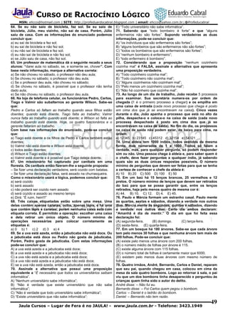 CURSO DE RACIOCÍNIO LÓGICO
MSN: ehcco@hotmail.com | SITE: http://profeduardocabral.blogspot.com | email: ehcco@yahoo.com.br | @Profeducabral

64. Se eu não saio de bicicleta, faz sol. Se eu saio de
bicicleta, Júlio, meu vizinho, não sai de casa. Porém, Júlio
saiu de casa. Com as informações do enunciado podemos
concluir que:
a) eu saí de bicicleta e fez sol;
b) eu saí de bicicleta e não fez sol;
c) eu não saí de bicicleta e fez sol;
d) eu não saí de bicicleta e não fez sol;
e) se Júlio saiu de casa, não fez sol.
65. Um professor de matemática dá o seguinte recado a seus
alunos: “darei aula no sábado, se, e somente se, chover”. Com
base nesta informação, marque a alternativa correta:
a) Se não choveu no sábado, o professor não deu aula;
b) Se choveu no sábado, o professor não deu aula;
c) Se o professor deu aula, não choveu no sábado;
d) Se choveu no sábado, é possível que o professor não tenha
dado aula;
e) Se não choveu no sábado, o professor deu aula.
66. Na loja de telefonia celular, os funcionários Pedro, Carlos,
Tiago e Valmir são subalternos ao gerente Wilson. Sabe-se
que:
Pedro e Carlos só faltam ao trabalho quando seus filhos estão
doentes; quando está doente, Tiago falta ao trabalho; Valmir
nunca falta ao trabalho quando está doente; e Wilson só falta ao
trabalho quando está doente. Hoje, os quatro funcionários e o
gerente faltaram ao trabalho.
Com base nas informações do enunciado, pode-se concluir
que:
a) Tiago está doente e os filhos de Pedro e Carlos também estão
doentes;
b) Valmir não está doente e Wilson está doente;
c) todos estão doentes;
d) Wilson e Tiago estão doentes;
e) Valmir está doente e é possível que Tiago esteja doente.
67. Um missionário foi capturado por canibais em uma
floresta. Os canibais então fizeram-lhe a seguinte proposta:
– Se fizer uma declaração verdadeira, será cozido com batatas.
– Se fizer uma declaração falsa, será assado na churrasqueira.
Como o missionário usará a lógica, podemos concluir que:
a) será cozido
b) será assado
c) não poderá ser cozido nem assado
d) será cozido e assado ao mesmo tempo
e) Dirá: “É ruim, hein!!!”
68. Três caixas etiquetadas estão sobre uma mesa. Uma
delas contém apenas canetas, outra, apenas lápis, e há uma
que contém lápis e canetas; porém nenhuma caixa está com
etiqueta correta. É permitido a operação: escolher uma caixa
e dela retirar um único objeto. O número mínimo de
operações necessárias para colocar corretamente as
etiquetas é:
a) 0 b) 1 c) 2 d) 3 e) 4
69. Se a uva está azeda, então a jabuticaba não está doce. Ou
a jabuticaba está doce ou Pedro não gosta de jabuticaba.
Porém, Pedro gosta de jabuticaba. Com estas informações
pode-se concluir que:
A) a uva está azeda e a jabuticaba está doce;
B) a uva está azeda e a jabuticaba não está doce;
C) a uva não está azeda e a jabuticaba está doce;
D) a uva não está azeda e a jabuticaba não está doce;
E) se a uva não está azeda, então a jabuticaba está doce.
70. Assinale a alternativa que possui uma proposição
equivalente a “É necessário que todos os universitários saibam
informática”.
A) “Nenhum universitário sabe informática”;
B) “Não é verdade que existe universitário que não sabe
informática”;
C) “Não é verdade que todo universitário sabe informática”;
D) “Existe universitário que não sabe informática”;

E) “Todo universitário não sabe informática”.
71. Sabendo que “todo bombeiro é forte” e que “alguns
enfermeiros não são fortes”. Supondo verdadeiras as duas
informações, pode-se concluir que:
A) “os indivíduos que são enfermeiros são fortes”;
B) “alguns bombeiros que são enfermeiros não são fortes”;
C) “todos os bombeiros que são enfermeiros são fortes”;
D) “nenhum bombeiro é enfermeiro”;
E) “todo enfermeiro é bombeiro”.
72. Considerando que a proposição “nenhum cozinheiro
cozinha mal” é FALSA, assinale a alternativa que apresenta
uma proposição verdadeira.
A) “Todo cozinheiro cozinha mal”;
B) “Todo cozinheiro não cozinha mal”;
C) “Alguns cozinheiros não cozinham mal”;
D) “Pelo menos um cozinheiro cozinha mal”;
E) “Não há cozinheiro que cozinhe mal”.
73. Ao longo de um dia de trabalho, João recebe 5 processos
para examinar. Sua secretária numera-os por ordem de
chegada (1 é o primeiro processo a chegar) e os empilha em
uma caixa de entrada (cada novo processo que chega é posto
em cima dos que já se encontravam na caixa). Cinco vezes
durante o dia, João apanha o processo que está no alto da
pilha, despacha-o e coloca-o na caixa de saída (cada novo
processo despachado é posto em cima dos que já se
encontravam na caixa de saída). No fim do dia, os processos
na caixa de saída não podem estar, de baixo para cima, na
ordem:
a) 12345 b) 23145 c) 45312 d) 32154 e) 54321
74. Uma aldeia tem 1000 índios, todos vestidos da mesma
forma, mas numerados de 1 a 1000. Todos só falam a
verdade, mas, para qualquer pergunta, só podem responder
sim ou não. Uma pessoa chega à aldeia e, para saber quem é
o chefe, deve fazer perguntas a qualquer índio, já sabendo
quais são as duas únicas respostas possíveis. O número
mínimo de perguntas que devem ser feitas para que se tenha
a certeza de conhecer o chefe da aldeia é:
A) 10 B) 20 C) 500 D) 100 E) 50
75. Em um baú há 15 lenços brancos, 25 vermelhos e 12
pretos. O número mínimo de lenços que devem ser retirados
do baú para que se possa garantir que, entre os lenços
retirados, haja pelo menos quatro de mesma cor é:
A) 44. B) 10. C) 12. D) 4. E) 45.
76. Paulo e Márcia formam um estranho casal. Paulo mente
às quartas, sextas e sábados, dizendo a verdade nos outros
dias. Márcia mente às segundas, quintas e sábados, dizendo
a verdade nos outros dias. Certo dia ambos declaram:
“Amanhã é dia de mentir.” O dia em que foi feita essa
declaração foi:
(A) segunda-feira.
(B) domingo.
(C) terça-feira.
(D) sexta-feira. (E) quarta-feira.
77. Em um bosque há 180 árvores. Sabe-se que cada árvore
tem pelo menos 30 folhas e que nenhuma árvore tem mais de
200 folhas. Pode-se concluir que:
(A) existe pelo menos uma árvore com 200 folhas.
(B) o número médio de folhas por árvore é 115.
(C) existe alguma árvore com 115 folhas.
(D) o número total de folhas é certamente maior que 6000.
(E) existem pelo menos duas árvores com mesmo número de
folhas.
78. Quatro irmãos, André, Bernardo, Carlos e Daniel, reparam
que seu pai, quando chegou em casa, colocou em cima da
mesa da sala quatro bombons. Logo ao retornar à sala, o pai
viu que um dos bombons tinha desaparecido e perguntou às
crianças quem tinha sido o autor do delito.
André disse: – Não fui eu.
Bernardo disse: – Foi Carlos quem pegou o bombom.
Carlos: – Daniel é o ladrão do bombom.
Daniel: – Bernardo não tem razão.

Jaula Cursos – Lugar de Fera é no JAULA! - www.jaula.com.br - Telefone: 3423.1949

49

 