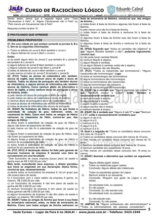 CURSO DE RACIOCÍNIO LÓGICO
MSN: ehcco@hotmail.com | SITE: http://profeduardocabral.blogspot.com | email: ehcco@yahoo.com.br | @Profeducabral

Sendo assim, temos que a negação lógica para “Todo
Caruaruense é Feliz”, é: “Algum Caruaruense não é Feliz” ou
“Pelo menos um Caruaruense não é Feliz”.
Resposta correta na letra “A”.

É PRATICANDO QUE APRENDE
PROBLEMAS PROPOSTOS
01. Em uma cidade em que existem somente os jornais A, B e
C, têm-se as seguintes informações:
I– Todos os leitores do Jornal B lêem também o Jornal A
II– Alguns leitores do Jornal C lêem o Jornal A
Então:
a) se existir algum leitor do Jornal C que também lê o Jornal B,
ele também lê o Jornal A
b) alguns leitores do Jornal B lêem também o Jornal C.
c) Alguns Leitores do jornal A não lêem o Jornal B
d) todos os leitores do Jornal A lêem também o Jornal B.
e) pelo menos um leitor do Jornal C lê também o Jornal B.
02. (FCC) Todos os alunos de matemática são, também,
alunos de inglês, mas nenhum aluno de inglês é aluno de
história. Todos os alunos de português são também alunos
de informática, e alguns alunos de informática são também
alunos de história. Como nenhum aluno de informática é
aluno de inglês, e como nenhum aluno de português é aluno
de história, então:
a) pelo menos um aluno de português é aluno de inglês.
b) pelo menos um aluno de matemática é aluno de história.
c) nenhum aluno de português é aluno de matemática.
d) todos os alunos de informática são alunos de matemática.
e) todos os alunos de informática são alunos de português.
03. (ESAF) Na formatura de Hélcio, todos os que foram à
solenidade de colação de grau estiveram, antes, no
casamento de Hélio. Como nem todos os amigos de Hélcio
estiveram no casamento de Hélio, conclui-se que, dos
amigos de Hélcio:
a) todos foram à solenidade de colação de grau de Hélcio e
alguns não foram ao casamento de Hélio.
b) pelo menos um não foi à solenidade de colação de grau de
Hélcio.
c) alguns foram à solenidade de colação de grau de Hélcio, mas
não foram ao casamento de Hélio.
d) alguns foram à solenidade de colação de grau de Hélcio e
nenhum foi ao casamento de Hélio.
e) todos foram à solenidade de colação de grau de Hélcio e
nenhum foi ao casamento de Hélio.
04. (FCC 2012) A declaração abaixo foi feita pelo gerente de
recursos humanos da empresa X durante uma feira de
recrutamento em uma faculdade:
“Todo funcionário de nossa empresa possui plano de saúde e
ganha mais de R$ 3.000,00 por mês.”
Mais tarde, consultando seus arquivos, o diretor percebeu
que havia se enganado em sua declaração. Dessa forma,
conclui-se que, necessariamente:
a) dentre todos os funcionários da empresa X, há um grupo que
não possui plano de saúde.
b) o funcionário com o maior salário da empresa X ganha, no
máximo, R$ 3.000,00 por mês.
c) um funcionário da empresa X não tem plano de saúde ou
ganha até R$ 3.000,00 por mês.
d) nenhum funcionário da empresa X tem plano de saúde ou
todos ganham até R$ 3.000,00 por mês.
e) alguns funcionários da empresa X não têm plano de saúde e
ganham, no máximo, R$ 3.000,00 por mês.
05. (ESAF) Todas as amigas de Aninha que foram à sua festa
de aniversário estiveram, antes, na festa de aniversário de
Betinha. Como nem todas amigas de Aninha estiveram na

festa de aniversário de Betinha, conclui-se que, das amigas
de Aninha...
a) todas foram à festa de Aninha e algumas não foram à festa de
Betinha.
b) pelo menos uma não foi à festa de Aninha.
c) todas foram à festa de Aninha e nenhuma foi à festa de
Betinha.
d) algumas foram à festa de Aninha mas não foram à festa de
Betinha.
e) algumas foram à festa de Aninha e nenhuma foi à festa de
Betinha.
06. (IPAD) Supondo que “todos os cientistas são objetivos” e
que “alguns filósofos também o são”, podemos logicamente
concluir que:
A) não pode haver cientista filósofo.
B) nenhum filósofo é objetivo.
C) algum filósofo é cientista.
D) se algum filósofo é cientista, então ele é objetivo.
E) alguns cientistas não são filósofos.
07. (FCC) “Todos os macerontes são torminodoros”. “Alguns
macerontes são momorrengos”. Logo:
A) todos os momorrengos são torminodoros.
B) alguns torminodoros são momorrengos.
C) todos os torminodoros são macerontes.
D) alguns momorrengos são pássaros.
E) todos os momorrengos são macerontes.
08. (ESAF) Se é verdade que "Alguns escritores são poetas" e
que "Nenhum músico é poeta", então, também é
necessariamente verdade que:
a) nenhum músico é escritor
b) algum escritor é músico
c) algum músico é escritor
d) algum escritor não é músico
e) nenhum escritor é músico
09. (ESAF) Se é verdade que "Alguns A são R" e que "Nenhum
G é R", então é necessariamente verdadeiro que:
a) algum A não é G;
b) algum A é G.
c) nenhum A é G;
d) algum G é A;
e) nenhum G é A;
10. Qual é a negação de “Todos os candidatos desse concurso
têm mais de 18 anos”?
a) Todos os candidatos desse concurso têm menos de 18 anos.
b) Pelo menos um candidato desse concurso tem menos de 18
anos.
c) Nenhum candidato desse concurso tem menos de 18 anos.
d) Nenhum candidato tem exatamente 18 anos.
e) Pelo menos um candidato desse concurso tem 18 anos ou
menos.
11. (ESAF) Assinale a alternativa que contém um argumento
válido.
a)

b)

c)

Alguns atletas jogam xadrez.
Todos os intelectuais jogam xadrez.
Conclusão: Alguns atletas são intelectuais.
Todos os estudantes gostam de Lógica.
Nenhum artista é um estudante.
Conclusão: Ninguém que goste de Lógica é um
artista.
Se estudasse tudo, eu passaria.
Eu não passei.
Conclusão: Eu não estudei tudo.
Se estudasse tudo, eu passaria.

d)

Eu não estudei tudo.
Conclusão: Eu não passei.
12. (ANPAD) Se "Alguns profissionais são administradores" e
"Todos os administradores são pessoas competentes",

Jaula Cursos – Lugar de Fera é no JAULA! - www.jaula.com.br - Telefone: 3423.1949

5

 