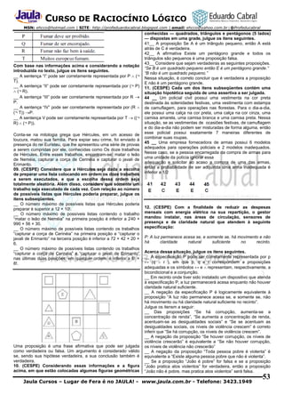 CURSO DE RACIOCÍNIO LÓGICO
MSN: ehcco@hotmail.com | SITE: http://profeduardocabral.blogspot.com | email: ehcco@yahoo.com.br | @Profeducabral

Com base nas informações acima e considerando a notação
introduzida no texto, julgue os itens seguintes.
__ A sentença “I” pode ser corretamente representada por P  (¬
T).
__ A sentença “II” pode ser corretamente representada por (¬ P)
 (¬ R).
__ A sentença “III” pode ser corretamente representada por R 
P.
__ A sentença “IV” pode ser corretamente representada por (R 
(¬ T)) P.
__ A sentença V pode ser corretamente representada por T  ((¬
R)  (¬ P)).
Conta-se na mitologia grega que Hércules, em um acesso de
loucura, matou sua família. Para expiar seu crime, foi enviado à
presença do rei Euristeu, que lhe apresentou uma série de provas
a serem cumpridas por ele, conhecidas como Os doze trabalhos
de Hércules. Entre esses trabalhos, encontram-se: matar o leão
de Neméia, capturar a corça de Cerinéia e capturar o javali de
Erimanto.
09. (CESPE) Considere que a Hércules seja dada a escolha
de preparar uma lista colocando em ordem os doze trabalhos
a serem executados, e que a escolha dessa ordem seja
totalmente aleatória. Além disso, considere que somente um
trabalho seja executado de cada vez. Com relação ao número
de possíveis listas que Hércules poderia preparar, julgue os
itens subseqüentes.
__ O número máximo de possíveis listas que Hércules poderia
preparar é superior a 12 × 10!.
__ O número máximo de possíveis listas contendo o trabalho
“matar o leão de Neméia” na primeira posição é inferior a 240 ×
990 × 56 × 30.
__ O número máximo de possíveis listas contendo os trabalhos
“capturar a corça de Cerinéia” na primeira posição e “capturar o
javali de Erimanto” na terceira posição é inferior a 72 × 42 × 20 ×
6.
__ O número máximo de possíveis listas contendo os trabalhos
“capturar a corça de Cerinéia” e “capturar o javali de Erimanto”
nas últimas duas posições, em qualquer ordem, é inferior a 6! ×
8!.

Uma proposição é uma frase afirmativa que pode ser julgada
como verdadeira ou falsa. Um argumento é considerado válido
se, sendo sua hipótese verdadeira, a sua conclusão também é
verdadeira.
10. (CESPE) Considerando essas informações e a figura
acima, em que estão colocadas algumas figuras geométricas

conhecidas — quadrados, triângulos e pentágonos (5 lados)
— dispostas em uma grade, julgue os itens seguintes.
41__ A proposição Se A é um triângulo pequeno, então A está
atrás de C é verdadeira.
42__ A afirmativa Existe um pentágono grande e todos os
triângulos são pequenos é uma proposição falsa.
43__ Considere que sejam verdadeiras as seguintes proposições.
“Se B é um quadrado pequeno então E é um pentágono grande.”
“B não é um quadrado pequeno.”
Nessa situação, é correto concluir que é verdadeira a proposição
E não é um pentágono grande.
11. (CESPE) Cada um dos itens subseqüentes contém uma
situação hipotética seguida de uma assertiva a ser julgada.
44 __ Um policial civil possui uma vestimenta na cor preta
destinada às solenidades festivas, uma vestimenta com estampa
de camuflagem, para operações nas florestas. Para o dia-a-dia,
ele possui uma calça na cor preta, uma calça na cor cinza, uma
camisa amarela, uma camisa branca e uma camisa preta. Nessa
situação, se as vestimentas de ocasiões festivas, de camuflagem
e do dia-a-dia não podem ser misturadas de forma alguma, então
esse policial possui exatamente 7 maneiras diferentes de
combinar suas roupas.
45 __ Uma empresa fornecedora de armas possui 6 modelos
adequados para operações policiais e 2 modelos inadequados.
Nesse caso, se a pessoa encarregada da compra de armas para
uma unidade da polícia ignorar essa
adequação e solicitar ao acaso a compra de uma das armas,
então a probabilidade de ser adquirida uma arma inadequada é
inferior a 1/2

12. (CESPE) Com a finalidade de reduzir as despesas
mensais com energia elétrica na sua repartição, o gestor
mandou instalar, nas áreas de circulação, sensores de
presença e de claridade natural que atendem à seguinte
especificação:
P: A luz permanece acesa se, e somente se, há movimento e não
há
claridade
natural
suficiente
no
recinto.
Acerca dessa situação, julgue os itens seguintes.
__ A especificação P pode ser corretamente representada por p
↔ (q  r ), em que p, q e r correspondem a proposições
adequadas e os símbolos ↔ e  representam, respectivamente, a
bicondicional e a conjunção.
__ Em recinto onde tiver sido instalado um dispositivo que atenda
à especificação P, a luz permanecerá acesa enquanto não houver
claridade natural suficiente.
__ A negação da especificação P é logicamente equivalente à
proposição “A luz não permanece acesa se, e somente se, não
há movimento ou há claridade natural suficiente no recinto”.
Julgue os itensm a seguir:
__ Das proposições “Se há corrupção, aumenta-se a
concentração de renda”, “Se aumenta a concentração de renda,
acentuam-se as desigualdades sociais” e “Se se acentuam as
desigualdades sociais, os níveis de violência crescem” é correto
inferir que “Se há corrupção, os níveis de violência crescem”.
__ A negação da proposição “Se houver corrupção, os níveis de
violência crescerão” é equivalente a “Se não houver corrupção,
os níveis de violência não crescerão”
__ A negação da proposição “Toda pessoa pobre é violenta” é
equivalente a “Existe alguma pessoa pobre que não é violenta”.
__ Se a proposição “João é pobre” for falsa e se a proposição
“João pratica atos violentos” for verdadeira, então a proposição
“João não é pobre, mas pratica atos violentos” será falsa.

Jaula Cursos – Lugar de Fera é no JAULA! - www.jaula.com.br - Telefone: 3423.1949

53

 