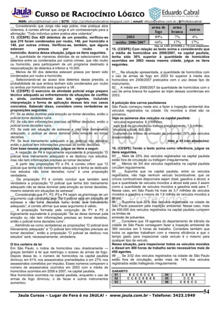 CURSO DE RACIOCÍNIO LÓGICO
MSN: ehcco@hotmail.com | SITE: http://profeduardocabral.blogspot.com | email: ehcco@yahoo.com.br | @Profeducabral

__ Considerando que Jorge não seja pobre, mas pratique atos
violentos, é correto afirmar que Jorge é um contraexemplo para a
afirmação: “Todo indivíduo pobre pratica atos violentos”.
13. (CESPE) Dos 420 detentos de um presídio, verificou-se
que 210 foram condenados por roubo, 140, por homicídio e
140, por outros crimes. Verificou-se, também, que alguns
estavam
presos
por
roubo
e
homicídio. Acerca dessa situação, julgue os itens seguintes.
__ A quantidade de maneiras distintas de se selecionarem dois
detentos entre os condenados por outros crimes, que não roubo
ou homicídio, para participarem de um programa destinado à
ressocialização de detentos é inferior a 10.000.
__ Menos de 60 dos detentos estavam presos por terem sido
condenados por roubo e homicídio.
__ Selecionando-se ao acaso dois detentos desse presídio, a
probabilidade de que ambos tenham sido condenados por roubo
ou ambos por homicídio será superior a 1⁄6 .
14. (CESPE) O exercício da atividade policial exige preparo
técnico adequado ao enfrentamento de situações de conflito
e, ainda, conhecimento das leis vigentes, incluindo
interpretação e forma de aplicação dessas leis nos casos
concretos. Sabendo disso, considere como verdadeiras as
proposições seguintes.
P1: Se se deixa dominar pela emoção ao tomar decisões, então o
policial toma decisões ruins.
P2: Se não tem informações precisas ao tomar decisões, então o
policial toma decisões ruins.
P3: Se está em situação de estresse e não teve treinamento
adequado, o policial se deixa dominar pela emoção ao tomar
decisões.
P4: Se teve treinamento adequado e se dedicou nos estudos,
então o policial tem informações precisas ao tomar decisões.
Com base nessas proposições, julgue os itens a seguir.
__ A negação de P4 é logicamente equivalente à proposição “O
policial teve treinamento adequado e se dedicou nos estudos,
mas não tem informações precisas ao tomar decisões”.
__ A partir das proposições P2 e P4, é correto inferir que “O
policial que tenha tido treinamento adequado e tenha se dedicado
nos estudos não toma decisões ruins” é uma proposição
verdadeira.
__ Da proposição P3 é correto concluir que também será
verdadeira a proposição “O policial que tenha tido treinamento
adequado não se deixa dominar pela emoção ao tomar decisões,
mesmo estando em situações de estresse”.
__ Considerando que P1, P2, P3 e P4 sejam as premissas de um
argumento cuja conclusão seja “Se o policial está em situação de
estresse e não toma decisões ruins, então teve treinamento
adequado”, é correto afirmar que esse argumento é válido.
__ A proposição formada pela conjunção de P1 e P2 é
logicamente equivalente à proposição “Se se deixa dominar pela
emoção ou não tem informações precisas ao tomar decisões,
então o policial toma decisões ruins”.
__ Admitindo-se como verdadeiras as proposições “O policial teve
treinamento adequado” e “O policial tem informações precisas ao
tomar decisões”, então a proposição “O policial se dedicou nos
estudos” será, necessariamente, verdadeira.
O tiro certeiro da lei
Em São Paulo, o índice de homicídios caiu drasticamente —
graças também à lei que restringiu o acesso às armas de fogo.
Depois dessa lei, o número de homicídios na capital paulista
diminuiu em 61% nos assassinatos premeditados e em 27% nos
assassinatos cometidos por impulso. Esses números comparam o
número de assassinatos ocorridos em 2003 com a média de
homicídios ocorridos em 2006 e 2007, na capital paulista.
Nos homicídios ocorridos na capital paulista, enquanto o uso de
armas de fogo diminuiu, o de facas e outros instrumentos
aumentou:

Veja, ed. 2.083, 22/10/2008, p. 110 (com adaptações).

15. (CESPE) Com relação ao texto acima e considerando que
a média de homicídios em 2006/2007, na capital paulista,
tenha sido 30% superior à quantidade de homicídios
ocorridos em 2003 nessa mesma cidade, julgue os itens
seguintes.
91__ Na situação apresentada, a quantidade de homicídios com
o uso de armas de fogo em 2003 foi superior à média dos
homicídios em 2006/2007 praticados com o uso desse tipo de
instrumento.
92__ A média em 2006/2007 da quantidade de homicídios com o
uso de arma branca foi superior ao triplo dessas ocorrências em
2003.
A poluição dos carros paulistanos
São Paulo começou neste ano a fazer a inspeção ambiental dos
veículos registrados na cidade. Os movidos a dísel são os
primeiros.
Veja os números dos veículos na capital paulista:
’ veículos registrados: 6,1 milhões;
’ está fora de circulação ou trafega irregularmente: 1,5 milhão;
’ movidos a dísel: 800.000;
’ cumprem os limites de emissão de poluentes: 20% dos veículos
inspecionados.
Idem, p. 63 (com adaptações).

16. (CESPE) Tendo o texto acima como referência, julgue os
itens seguintes.
93 __ Mais de 25% dos veículos registrados na capital paulista
estão fora de circulação ou trafegam irregularmente.
94 __ Menos de 3/4 dos veículos registrados na capital paulista
circulam regularmente.
95 __ Suponha que na capital paulista, entre os veículos
registrados, não haja nenhum veículo bicombustível, que os
únicos combustíveis disponíveis sejam dísel, gasolina e álcool, e
que a quantidade de veículos movidos a álcool está para 3 assim
como a quantidade de veículos movidos a gasolina está para 7.
Nesse caso, em São Paulo há mais de 3,7 milhões de veículos
movidos a gasolina e menos de 1,6 milhão de veículos movidos a
álcool.
96 __ Suponha que 32% dos veículos registrados na cidade de
São Paulo passaram pela inspeção ambiental. Nesse caso, mais
de 400.000 dos veículos registrados na capital paulista cumprem
os limites de
emissão de poluentes.
97 __ Considere que 18 agentes do departamento de trânsito da
cidade de São Paulo conseguem fazer a inspeção ambiental de
360 veículos em 5 horas de trabalho. Considere também que
todos os agentes trabalham com a mesma eficiência e que o
tempo gasto para inspecionar cada veículo é o mesmo para
qualquer tipo de veículo.
Nessa situação, para inspecionar todos os veículos movidos
a diesel em 400 horas de trabalho serão necessários mais de
450 agentes.
98 __ Se 3/32 dos veículos registrados na cidade de São Paulo
estão fora de circulação, então mais de 14% dos veículos
registrados estão trafegando irregularmente.
GABARITO
01
E C C E C C E
02
C C E C E E E E
03
C E E

04
05
06

C E E E
C C E
C E E C C

Jaula Cursos – Lugar de Fera é no JAULA! - www.jaula.com.br - Telefone: 3423.1949

54

 