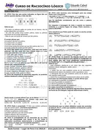 CURSO DE RACIOCÍNIO LÓGICO
MSN: ehcco@hotmail.com | SITE: http://profeduardocabral.blogspot.com | email: ehcco@yahoo.com.br | @Profeducabral

QUESTÕES FCC
01. (FCC) Três das seis portas indicadas na figura têm um
prêmio quando abertas, e três não têm.

06. (FCC) João escreveu uma mensagem para seu amigo
Pedro com a sequência:

que foi decifrada corretamente por ele como a palavra
MATEMÁTICA.

Sabe-se que:
- Se todos os prêmios estão em portas de cor branca, não há
portas adjacentes com prêmio;
- Se uma das portas cinza contém prêmio, todos os prêmios
encontram-se em portas adjacentes;
- Mais do que uma porta de número par têm prêmio.
É correto afirmar que:
a) a porta 5 não tem um prêmio.
b) a porta 4 tem um prêmio.
c) a porta 1 tem um prêmio.
d) as únicas portas de número par que têm prêmio são 2 e 4.
e) as três portas de número par têm prêmio.
02. (FCC) São dados cinco conjuntos, cada qual com quatro
palavras, três das quais têm uma relação entre si e uma
única que nada tem a ver com as outras:
X = {cão, gato, galo, cavalo}
Y = {Argentina, Bolívia, Brasil, Canadá}
Z = {abacaxi, limão, chocolate, morango}
T = {violino, flauta, harpa, guitarra}
U = {Aline, Maria, Alfredo, Denise}
Em X, Y, Z, T e U, as palavras que nada têm a ver com as
demais são, respectivamente:
A) galo, Canadá, chocolate, flauta e Alfredo.
B) galo, Bolívia, abacaxi, guitarra e Alfredo.
C) cão, Canadá, morango, flauta e Denise.
D) cavalo, Argentina, chocolate, harpa e Aline.
E) gato, Canadá, limão, guitarra e Maria.
03. (FCC) Na sequência de operações seguinte, os produtos
obtidos obedecem a determinado padrão.

Em resposta à mensagem de João, e usando os mesmos
símbolos e a mesma lógica do amigo, Pedro escreveu a
palavra DECIFREI.
Uma sequência que Pedro pode ter usado na escrita correta
dessa palavra é:

07. (FCC) Parte do material de limpeza usado em certa
Unidade do Tribunal Regional do Trabalho é armazenada em
uma estante que tem cinco prateleiras, sucessivamente
numeradas de 1 a 5, no sentido de cima para baixo.
Sabe-se que:
- cada prateleira destina-se a um único tipo dos seguintes
produtos: álcool, detergente, sabão, cera e
removedor;
- o sabão fica em uma prateleira acima da do removedor e
imediatamente abaixo da prateleira onde é guardada a cera;
- o detergente fica em uma prateleira acima da do álcool, mas
não naquela colada à dele;
- o álcool fica na prateleira imediatamente abaixo da do sabão.
Com base nas informações dadas, é correto afirmar que:
a) o detergente é guardado na prateleira 1.
b) a cera é guardada na prateleira 5.
c) o álcool é guardado na prateleira 3.
d) o removedor é guardado na prateleira 4.
e) o sabão é guardado na prateleira 2.
08. (FCC) A figura abaixo apresenta algumas letras dispostas
em forma de um triângulo, segundo determinado critério.

Assim sendo, é correto afirmar que, ao se efetuar 111 111 111
X 111 111 111, obtém-se um número cuja soma dos
algarismos está compreendida entre:
A) 85 e 100. B) 70 e 85. C) 55 e 70. D) 40 e 55. E) 25 e 40.
04. (FCC) Dada a proposição “É falso que existem pelicanos
que não comem peixe”, uma forma equivalente é:
a) Não existem pelicanos que comem peixe.
b) Todos os pelicanos comem peixe.
c) Existem pelicanos que não comem peixe.
d) Algum pelicano não come peixe.
Todos os pelicanos não comem peixe.
05. (FCC) A probabilidade de um associado de um clube
pagar sua mensalidade com atraso é de 5%. Entre 5
associados escolhidos aleatoriamente, a probabilidade de
pelo menos um pagar sua mensalidade atrasado é:
5
5
5
5
a) 1 – (0,95)
b) (0,95)
c) 4,75 . (0,95)
d) 5 . (0.95)
e) 1 – (0,05)

Considerando que na ordem alfabética usada são excluídas
as letras K, W e Y, a letra que substitui corretamente o ponto
de interrogação é:
(A) P (B) O
(C) N (D) M (E) L

Jaula Cursos – Lugar de Fera é no JAULA! - www.jaula.com.br - Telefone: 3423.1949

55

 