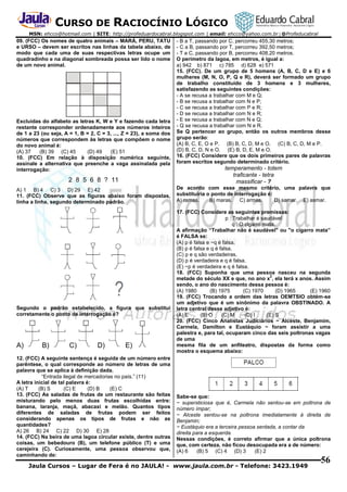 CURSO DE RACIOCÍNIO LÓGICO
MSN: ehcco@hotmail.com | SITE: http://profeduardocabral.blogspot.com | email: ehcco@yahoo.com.br | @Profeducabral

09. (FCC) Os nomes de quatro animais – MARÁ, PERU, TATU
e URSO – devem ser escritos nas linhas da tabela abaixo, de
modo que cada uma de suas respectivas letras ocupe um
quadradinho e na diagonal sombreada possa ser lido o nome
de um novo animal.

Excluídas do alfabeto as letras K, W e Y e fazendo cada letra
restante corresponder ordenadamente aos números inteiros
de 1 a 23 (ou seja, A = 1, B = 2, C = 3, ..., Z = 23), a soma dos
números que correspondem às letras que compõem o nome
do novo animal é:
(A) 37
(B) 39 (C) 45
(D) 49
(E) 51
10. (FCC) Em relação à disposição numérica seguinte,
assinale a alternativa que preenche a vaga assinalada pela
interrogação:

- B a T, passando por C, percorreu 455,30 metros;
- C a B, passando por T, percorreu 392,50 metros;
- T a C, passando por B, percorreu 408,20 metros.
O perímetro da lagoa, em metros, é igual a:
a) 942 b) 871 c) 785 d) 628 e) 571
15. (FCC). De um grupo de 5 homens (A, B, C, D e E) e 6
mulheres (M, N, O, P, Q e R), deverá ser formado um grupo
de trabalho constituído de 3 homens e 3 mulheres,
satisfazendo as seguintes condições:
- A se recusa a trabalhar com M e Q;
- B se recusa a trabalhar com N e P;
- C se recusa a trabalhar com P e R;
- D se recusa a trabalhar com N e R;
- E se recusa a trabalhar com N e Q;
- Q se recusa a trabalhar com N e R.
Se Q pertencer ao grupo, então os outros membros desse
grupo serão:
(A) B, C, E, O e P. (B) B, C, D, M e O. (C) B, C, D, M e P.
(D) B, C, D, N e O. (E) B, D, E, M e O.
16. (FCC) Considere que os dois primeiros pares de palavras
foram escritos segundo determinado critério.

2 8 5 6 8 ? 11

temperamento - totem
traficante - tetra
massificar - ?

A) 1 B) 4 C) 3 D) 29 E) 42
11. (FCC) Observe que as figuras abaixo foram dispostas,
linha a linha, segundo determinado padrão.

De acordo com esse mesmo critério, uma palavra que
substituiria o ponto de interrogação é:
A) ramas.
B) maras. C) armas.
D) samar. E) asmar.

Segundo o padrão estabelecido, a figura que substitui
corretamente o ponto de interrogação é?

A)

B)

C)

D)

E)

12. (FCC) A seguinte sentença é seguida de um número entre
parêntese, o qual corresponde ao número de letras de uma
palavra que se aplica à definição dada.
“Entrada ilegal de mercadorias no país.” (11)
A letra inicial de tal palavra é:
(A) T
(B) S
(C) E
(D) B
(E) C
13. (FCC) As saladas de frutas de um restaurante são feitas
misturando pelo menos duas frutas escolhidas entre:
banana, laranja, maçã, abacaxi e melão. Quantos tipos
diferentes de saladas de frutas podem ser feitos
considerando apenas os tipos de frutas e não as
quantidades?
A) 26 B) 24 C) 22 D) 30 E) 28
14. (FCC) Na beira de uma lagoa circular existe, dentre outras
coisas, um bebedouro (B), um telefone público (T) e uma
cerejeira (C). Curiosamente, uma pessoa observou que,
caminhando de:

17. (FCC) Considere as seguintes premissas:
p : Trabalhar é saudável
q : O cigarro mata.
A afirmação “Trabalhar não é saudável" ou "o cigarro mata”
é FALSA se:
(A) p é falsa e ~q é falsa.
(B) p é falsa e q é falsa.
(C) p e q são verdadeiras.
(D) p é verdadeira e q é falsa.
(E) ~p é verdadeira e q é falsa.
18. (FCC) Suponha que uma pessoa nasceu na segunda
2
metade do século XX e que, no ano x , ela terá x anos. Assim
sendo, o ano do nascimento dessa pessoa é:
(A) 1980
(B) 1975
(C) 1970
(D) 1965
(E) 1960
19. (FCC) Trocando a ordem das letras OEMTSIO obtém-se
um adjetivo que é um sinônimo da palavra OBSTINADO. A
letra central desse adjetivo é:
(A) E
(B) O
(C) M
(D) I
(E) S
20. (FCC) Cinco Analistas Judiciários − Alceste, Benjamim,
Carmela, Damilton e Eustáquio − foram assistir a uma
palestra e, para tal, ocuparam cinco das seis poltronas vagas
de uma
mesma fila de um anfiteatro, dispostas da forma como
mostra o esquema abaixo:

Sabe-se que:
− supersticiosa que é, Carmela não sentou-se em poltrona de
número ímpar;
− Alceste sentou-se na poltrona imediatamente à direita de
Benjamin;
− Eustáquio era a terceira pessoa sentada, a contar da
direita para a esquerda.
Nessas condições, é correto afirmar que a única poltrona
que, com certeza, não ficou desocupada era a de número:
(A) 6
(B) 5 (C) 4 (D) 3
(E) 2

Jaula Cursos – Lugar de Fera é no JAULA! - www.jaula.com.br - Telefone: 3423.1949

56

 