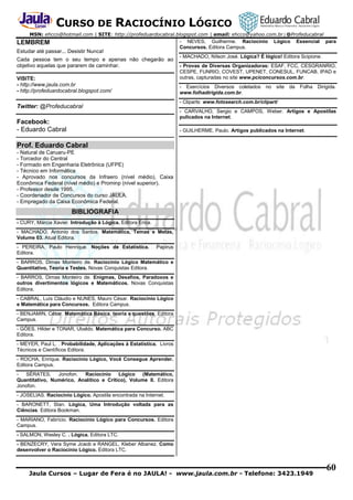 CURSO DE RACIOCÍNIO LÓGICO
MSN: ehcco@hotmail.com | SITE: http://profeduardocabral.blogspot.com | email: ehcco@yahoo.com.br | @Profeducabral

- NEVES, Guilherme. Raciocínio
Concursos. Editora Campus.

LEMBREM
Estudar até passar... Desistir Nunca!
Cada pessoa tem o seu tempo e apenas não chegarão ao
objetivo aquelas que pararem de caminhar.
VISITE:
- http://www.jaula.com.br
- http://profeduardocabral.blogspot.com/

Lógico

Essencial

para

- MACHADO, Nílson José. Lógica? É lógico! Editora Scipione.
- Provas de Diversas Organizadoras: ESAF, FCC, CESGRANRIO,
CESPE, FUNRIO, COVEST, UPENET, CONESUL, FUNCAB, IPAD e
outras, capturadas no site www.pciconcursos.com.br.
- Exercícios Diversos coletados
www.folhadirigida.com.br.

no site da

Folha Dirigida.

- Cliparts: www.fotosearch.com.br/clipart/

Twitter: @Profeducabral

- CARVALHO, Sergio e CAMPOS, Weber. Artigos e Apostilas
pulicados na Internet.

Facebook:
- Eduardo Cabral

- GUILHERME, Paulo. Artigos publicados na Internet.

Prof. Eduardo Cabral
- Natural de Caruaru-PE
- Torcedor do Central
- Formado em Engenharia Eletrônica (UFPE)
- Técnico em Informática
- Aprovado nos concursos da Infraero (nível médio), Caixa
Econômica Federal (nível médio) e Prominp (nível superior).
- Professor desde 1995.
- Coordenador de Concursos do curso JAULA.
- Empregado da Caixa Econômica Federal.

BIBLIOGRAFIA
- CURY, Márcia Xavier. Introdução à Lógica. Editora Erica.
- MACHADO, Antonio dos Santos. Matemática, Temas e Metas,
Volume 03. Atual Editora.
- PEREIRA, Paulo Henrique. Noções de Estatística.
Editora.

Papirus

- BARROS, Dimas Monteiro de. Raciocínio Lógico Matemático e
Quantitativo, Teoria e Testes. Novas Conquistas Editora.
- BARROS, Dimas Monteiro de. Enigmas, Desafios, Paradoxos e
outros divertimentos lógicos e Matemáticos. Novas Conquistas
Editora.
- CABRAL, Luís Cláudio e NUNES, Mauro César. Raciocínio Lógico
e Matemática para Concursos. Editora Campus.
- BENJAMIN, César. Matemática Básica, teoria e questões. Editora
Campus.
- GÓES, Hilder e TONAR, Ubaldo. Matemática para Concurso. ABC
Editora.
- MEYER, Paul L. . Probabilidade, Aplicações à Estatística. Livros
Técnicos e Científicos Editora.
- ROCHA, Enrique. Raciocínio Lógico, Você Consegue Aprender.
Editora Campus.
SÉRATES,
Jonofon.
Raciocínio
Lógico
(Matemático,
Quantitativo, Numérico, Analítico e Crítico), Volume II. Editora
Jonofon.
- JOSELIAS. Raciocínio Lógico. Apostila encontrada na Internet.
- BARONETT, Stan. Lógica, Uma Introdução voltada para as
Ciências. Editora Bookman.
- MARIANO, Fabrício. Raciocínio Lógico para Concursos. Editora
Campus.
- SALMON, Wesley C. . Lógica. Editora LTC.
- BENZECRY, Vera Syme Jcaob e RANGEL, Kleber Albanez. Como
desenvolver o Raciocínio Lógico. Editora LTC.

Jaula Cursos – Lugar de Fera é no JAULA! - www.jaula.com.br - Telefone: 3423.1949

60

 