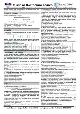 CURSO DE RACIOCÍNIO LÓGICO
MSN: ehcco@hotmail.com | SITE: http://profeduardocabral.blogspot.com | email: ehcco@yahoo.com.br | @Profeducabral

seguinte ocorrerá, mas há possibilidade da seguinte ocorrer, sem
que tenha ocorrido esta situação.

EXERCÍCIO EXEMPLO
Analise as afirmativas a seguir.
I - Para x > 3 é necessário x > 1.
II - Para x > 3 é suficiente x > 1.
III - Para 2x > 6 é necessário e suficiente x > 3.
É (São) verdadeira(s) a(s) afirmativa(s):
a) III, apenas. b) I e II, apenas. c) I e III, apenas.
d) II e III, apenas. e) I, II e III

ATENÇÃO
Cada um dos cartões seguintes tem de um lado um número e
do outro lado uma letra.

Alguém afirmou que todos os cartões que têm uma vogal
numa face têm um número par na outra. Para verificar se tal
afirmação é verdadeira:
a) é necessário virar todos os cartões.
b) é suficiente virar os dois primeiros cartões.
c) é suficiente virar os dois últimos cartões.
d) é suficiente virar os dois cartões do meio.
e) é suficiente virar o primeiro e o último cartão.

PROBLEMAS PROPOSTOS
01. Em uma empresa, o cargo de chefia só pode ser
preenchido por uma pessoa que seja pós-graduada em
administração de empresas. José ocupa um cargo de chefia,
mas João não. Partindo desse princípio, podemos afirmar
que:
a) José é pós-graduado em administração de empresas e João
também pode ser.
b) José é pós-graduado em administração de empresas, mas
João, não.
c) José é pós-graduado em administração de empresas e João
também.
d) José pode ser pós-graduado em administração de empresas,
mas João, não.
02. Todas as estrelas são dotadas de luz própria. Nenhum
planeta brilha com luz própria. Logo:
a) todos os planetas são estrelas.
b) nenhum planeta é estrela.
c) todas as estrelas são planetas.
d) todos os planetas são planetas.
e) todas as estrelas são estrelas.

ATENÇÃO
03. O seguinte enunciado é verdadeiro:
"Se uma mulher está grávida, então a substância gonadotrofina
coriônica está presente na sua urina."
Duas amigas, Fátima e Mariana, fizeram exames e constatouse que a substância gonadotrofina coriônica está presente
na urina de Fátima e não está presente na urina de Mariana.
Utilizando a proposição enunciada, os resultados dos
exames e o raciocínio lógico dedutivo:
a) Garante-se que Fátima está grávida e não se pode garantir
que Mariana está grávida;
b) Garante-se que Mariana não está grávida e não se pode
garantir que Fátima está grávida;
c) Garante-se que Mariana está grávida e que Fátima também
está grávida;

d) Garante-se que Fátima não está grávida e não se pode
garantir que Mariana está grávida;
e) Garante-se que Mariana não está grávida e que Fátima está
grávida.
04. Sabe-se que Beto beber é condição necessária para
Carmem cantar e condição suficiente para Denise dançar.
Sabe-se, também, que Denise dançar é condição necessária
e suficiente para Ana chorar. Assim, quando Carmem canta:
a) Beto não bebe ou Ana não chora.
b) Denise dança e Beto não bebe.
c) Denise não dança ou Ana não chora.
d) nem Beto bebe nem Denise dança.
e) Beto bebe e Ana chora.
05. Pedro, após visitar uma aldeia distante, afirmou: “Não é
verdade que todos os aldeões daquela aldeia não dormem a
sesta”. A condição necessária e suficiente para que a
afirmação de Pedro seja verdadeira é que seja verdadeira a
seguinte proposição:
a) No máximo um aldeão daquela aldeia não dorme a sesta.
b) Todos os aldeões daquela aldeia dormem a sesta.
c) Pelo menos um aldeão daquela aldeia dorme a sesta.
d) Nenhum aldeão daquela aldeia não dorme a sesta.
e) Nenhum aldeão daquela aldeia dorme a sesta.
06. (FGV) Considerando a afirmação: “Todo sapo vermelho é
venenoso”, é correto concluir que:
A) todo sapo venenoso é vermelho.
B) todo sapo que não é vermelho não é venenoso.
C) todo sapo que não é venenoso não é vermelho.
D) alguns sapos vermelhos não são venenosos.
E) alguns sapos que não são venenosos podem ser vermelhos.
07. Considerando que “Todo eletricista é bombeiro”, “Algum
bombeiro não é marceneiro” e “Nenhum encanador é
marceneiro”, é correto concluir logicamente que:
A) existe encanador eletricista.
B) existe eletricista marceneiro.
C) nem todo marceneiro é bombeiro.
D) nenhum bombeiro é encanador.
E) algum bombeiro é eletricista.
08. (FGV) Sobre um conjunto de vinte estetoscópios sabe-se
que:
I. pelo menos dois deles estão contaminados;
II. dados três quaisquer desses estetoscópios, pelo menos um
deles não está contaminado.
Sobre esse conjunto de vinte estetoscópios tem-se que:
A) exatamente dez estão contaminados.
B) pelo menos doze estão contaminados.
C) exatamente dezoito não estão contaminados.
D) no máximo dez não estão contaminados.
E) exatamente três estão contaminados.
09. Num famoso talk-show, o entrevistado faz a seguinte
afirmação: “Toda pessoa gorda não tem boa memória”. Ao que
o entrevistador contrapôs: “Eu tenho boa memória. Logo, não
sou gordo”. Supondo que a afirmação do entrevistado seja
verdadeira, a conclusão do entrevistador é:
A) falsa, pois o correto seria afirmar que, se ele não fosse gordo,
então teria uma boa memória.
B) falsa, pois o correto seria afirmar que, se ele não tem uma boa
memória, então ele tanto poderia ser gordo como não.
C) falsa, pois o correto seria afirmar que ele é gordo e, portanto,
não tem boa memória.
D) verdadeira, pois todo gordo tem boa memória.
E) verdadeira, pois, caso contrário, a afirmação do entrevistado
seria falsa.
10. (FCC) Sabe-se que existem pessoas desonestas e que
existem corruptos. Admitindo-se verdadeira a frase "Todos
os corruptos são desonestos”, é correto concluir que:
a) quem não é corrupto é honesto.
b) existem corruptos honestos.
c) alguns honestos podem ser corruptos.

Jaula Cursos – Lugar de Fera é no JAULA! - www.jaula.com.br - Telefone: 3423.1949

7

 