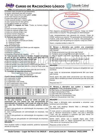 CURSO DE RACIOCÍNIO LÓGICO
MSN: ehcco@hotmail.com | SITE: http://profeduardocabral.blogspot.com | email: ehcco@yahoo.com.br | @Profeducabral

d) existem mais corruptos do que desonestos.
e) existem desonestos que são corruptos
11. Se “cada macaco fica no seu galho”, então:
a) tem mais macaco do que galho.
b) pode haver galho sem macaco.
c) dois macacos dividem o mesmo galho.
d) cada macaco fica em dois galhos.
e) dois galhos dividem um macaco.
12. (ESAF) A negação da frase “Todos os homens dirigem
bem” é:
a) todos os homens dirigem mal.
b) todas as mulheres dirigem bem.
c) todas as mulheres dirigem mal.
d) nenhum homem dirige bem.
e) existem homens que dirigem mal.
13. Partindo das premissas:
I - Todo advogado é sagaz.
II - Todo advogado é formado em Direito.
III - Roberval é sagaz.
IV - Sulamita é juíza.
Pode-se concluir que:
a) há pessoas formadas em Direito que são sagazes.
b) Roberval é advogado.
c) Sulamita é sagaz.
d) Roberval é promotor.
e) Sulamita e Roberval são casados.
14. Todo torcedor do time A é fanático. Existem torcedores
do time B que são fanáticos. Marcos torce pelo time A e
Paulo é fanático. Pode-se, então, afirmar que:
a) Marcos é fanático e Paulo torce pelo time A.
b) Marcos é fanático e Paulo torce pelo time B.
c) Marcos também torce pelo time B e Paulo torce pelo time A.
d) Marcos também torce pelo time B e o time de Paulo pode não
ser A nem B.
e) Marcos é fanático e o time de Paulo pode não ser A nem B.
15. Considere as seguintes premissas:
“Ana é organizada e linda, ou Ana é delicada”.
“Ana não é delicada”.
A partir dessas premissas, conclui-se que Ana:
A) é organizada ou linda.
B) é organizada e linda.
C) é organizada e não é linda.
D) não é organizada e não é linda.
E) não é organizada e é linda.
GABARITO
01
A
02
B
03
B
04
E

05
06
07
08

C
C
E
C

09
10
11
12

E
E
B
E

13
14
15

A
E
B

PROBLEMAS RESOLVIDOS

Pós-Graduação
Em Administração
Cargo de
Chefia
Pelo diagrama percebemos que o conjunto “Cargo de Chefia”
está contido no conjunto “Pós-graduação em Administração”.
Logo, necessariamente todo elemento do conjunto “Cargo de
Chefia” pertence ao conjunto “Pós-graduação em Administração”.
Todavia, pode existir elemento no conjunto “Pós-graduação em
Administração” que não pertença ao conjunto “Cargo de Chefia”.
Assim, a reposta correta é a letra “A”.
02. Marque a alternativa que contém uma proposição
equivalente a “É necessário que todos os caruaruenses torçam
pelo Central”.
a) “Existe caruaruense que não torce pelo Central”.
b) “Todos os caruaruenses não torcem pelo Central”.
c) “Não é verdade que existe caruaruense que não torce pelo
central”.
d) “Não é verdade que todo caruaruense torce pelo Central”.
e) “Nenhum caruaruense torce pelo Central”.
SOLUÇÃO
Quando afirmamos “É necessário” é porque é obrigatório tem que
acontecer.
Logo, todos os caruaruenses obrigatoriamente têm que torcer
pelo Central.
Sendo assim não pode existir caruaruense que não torça pelo
central, Não é verdade que existe caruaruense que não torce pelo
Central.
Resposta letra “C”
03. Marque a alternativa que contém a negação da
proposição “Todo Caruaruense é Feliz”.
a) Pelo menos um Caruaruense não é Feliz.
b) Algum Caruaruense é Feliz.
c) Todo Feliz não é Caruaruense.
d) Pelo menos um Caruaruense é Feliz.
e) Nenhum Caruaruense é não Feliz.

01. Em uma empresa, o cargo de chefia só pode ser
preenchido por uma pessoa que seja pós-graduada em
administração de empresas. José ocupa um cargo de chefia,
mas João não. Partindo desse princípio, podemos afirmar
que:
a) José é pós-graduado em administração de empresas e João
também pode ser.
b) José é pós-graduado em administração de empresas, mas
João, não.
c) José é pós-graduado em administração de empresas e João
também.
d) José pode ser pós-graduado em administração de empresas,
mas João, não.
SOLUÇÃO

SOLUÇÃO

Para visualizar melhor a relação existente, podemos representar
através de conjuntos:

Resposta correta na letra “A”.

Para negar a afirmação seria equivalente a encontrar uma
sentença que a torne falsa.
Ou seja, qual sentença deixaria falsa a afirmação “Todo
Caruaruense é Feliz”?
É muito comum o concurseiro responder o oposto a afirmação,
isto é: “Nenhum Caruaruense é Feliz”, mas para a afirmação
“Todo” não ser verdadeira é suficiente que pelo menos um
elemento não faça parte do conjunto.
Sendo assim, temos que a negação lógica para “Todo
Caruaruense é Feliz”, é: “Algum Caruaruense não é Feliz” ou
“Pelo menos um Caruaruense não é Feliz”.

Jaula Cursos – Lugar de Fera é no JAULA! - www.jaula.com.br - Telefone: 3423.1949

8

 