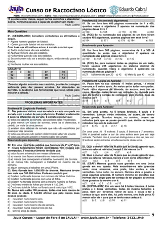 CURSO DE RACIOCÍNIO LÓGICO
MSN: ehcco@hotmail.com | SITE: http://profeduardocabral.blogspot.com | email: ehcco@yahoo.com.br | @Profeducabral

“É preciso correr riscos, seguir certos caminhos e abandonar
outros. Nenhuma pessoa é capaz de escolher sem medo”.
Paulo Coelho

Mais Questões
01. (CESGRANRIO) Considere verdadeiras as afirmativas a
seguir.
I - Alguns homens gostam de futebol.
II - Quem gosta de futebol vai aos estádios.
Com base nas afirmativas acima, é correto concluir que:
a) Todos os homens vão aos estádios.
b) Apenas homens vão aos estádios.
c) Há homens que não vão aos estádios.
d) Se um homem não vai a estádio algum, então ele não gosta de
futebol.
e) Nenhuma mulher vai aos estádios.
GABARITO
01
D
02
03

04
05
06

07
08
09

10
11
12

“Quando alguém encontra seu caminho, precisa ter coragem
suficiente para dar passos errados. As decepções as
derrotas, o desânimo são ferramentas que Deus utiliza para
mostrar a estrada.”
Paulo Coelho

PROBLEMAS IMPORTANTES
Problema 01 (Lógica do Pombal).
01. Dez pessoas visitam uma sorveteria e cada uma pede um
sorvete com o sabor de sua preferência. Existem exatamente
8 sabores diferentes de sorvete. É correto concluir que:
a) todos os sabores de sorvete, são pedidos pelas 10 pessoas.
b) pelo menos um sabor de sorvete, entre os 8 oferecidos, é
pedido por mais de uma pessoa
c) existem dois sabores de sorvete que não são escolhidos por
quaisquer das pessoas
d) todas as pessoas não pedem determinado sabor de sorvete
e) todas as pessoas pedem o mesmo sabor de sorvete
Resolvendo para Aprender
02. Em uma repartição pública que funciona de 2ª a 6ª feira,
11 novos funcionários foram contratados. Em relação aos
contratados, é necessariamente verdade que:
a) todos fazem aniversário em meses diferentes.
b) ao menos dois fazem aniversário no mesmo mês.
c) ao menos dois começaram a trabalhar no mesmo dia do mês.
d) ao menos três começaram a trabalhar no mesmo dia da
semana.
e) algum começou a trabalhar em uma 2ª feira.
03. Uma floresta tem 1.000.000 de árvores. Nenhuma árvore
tem mais que 300.000 folhas. Pode-se concluir que:
a) Existem na floresta árvores com número de folhas distintos.
b) Existem na floresta árvores com uma só folha.
c) Existem na floresta árvores com o mesmo número de folhas.
d) O número médio de folhas por árvore é 150.000.
e) O número total de folhas na floresta será maior que 1012.
04. Numa sala estão 100 pessoas, todas elas com menos de
80 anos de idade. É FALSO afirmar que pelo menos duas
dessas pessoas:
a) nasceram num mesmo ano.
b) nasceram num mesmo mês.
c) nasceram num mesmo dia da semana.
d) nasceram numa mesma hora do dia.
e) têm 50 anos de idade.

Problema 02 (encontrando algarismos)
01. Se um livro tem 400 páginas numeradas de 1 a 400,
quantas vezes o algarismo 2 aparece na numeração das
páginas desse livro ?
a) 160
b) 168
c) 170
d) 176
e)180
02. (FCC) Se na numeração das páginas de um livro foram
usados 405 algarismos, quantas páginas tem esse livro?
a) 164
b) 171
c) 176 d) 184
e) 181
Resolvendo para Aprender
03. Um livro tem 300 páginas, numeradas de 1 a 300. A
quantidade de vezes que o algarismo 2 aparece na
numeração das páginas desse livro é:
a) 160
b) 154 c) 150
d) 142
e) 140
04. (FCC) Se, para numerar todas as páginas de um texto,
forem usados 225 algarismos do sistema decimal de
numeração, quantas vezes o algarismo 3 aparecerá na
numeração dessas páginas?
a) 21 b) Menos do que 20 c) 42 d) Mais do que 43
e) 33
Problema 03 (Lógica do Azarado)
01. Paulo tem na sua cômoda 17 meias pretas, 11 meias
marrons e 9 meias azuis. As meias estão todas misturadas.
Paulo retira algumas da cômoda, no escuro, sem ver as
cores. Quantas meias devem ser retiradas da cômoda para
que ele tenha a certeza de conseguir, pelo menos, duas da
mesma cor?
a) 18
b) 9
c) 7
d) 4
e) 2
Resolvendo para Aprender
02. Em uma gaveta, há 6 lenços brancos, 8 azuis e 9
vermelhos. Lenços serão retirados, ao acaso, de dentro
dessa gaveta. Quantos lenços, no mínimo, devem ser
retirados para que se possa garantir que, dentre os lenços
retirados haja um de cada cor?
a) 11
b) 15
c) 16
d) 17
e) 18
Em uma urna, há 18 esferas: 5 azuis, 6 brancas e 7 amarelas.
Não é possível saber a cor de uma esfera sem que ela seja
retirada. Também não é possível distingui-las a não ser pela cor.
N esferas serão retiradas simultaneamente dessa urna.
03. Qual o menor valor de N para que se possa garantir que,
entre as esferas retiradas, haverá 2 da mesma cor?
a) 2
b) 3
c) 4
d) 7
e) 8
04. Qual o menor valor de N para que se possa garantir que,
entre as esferas retiradas, haverá 2 com cores diferentes?
a) 2
b) 3
c) 4
d) 7
e) 8
05. (ESAF) Hermes guarda suas gravatas em uma única
gaveta em seu quarto. Nela encontram-se sete gravatas
azuis, nove amarelas, uma preta, três verdes e três
vermelhas. Uma noite, no escuro, Hermes abre a gaveta e
pega algumas gravatas. O número mínimo de gravatas que
Hermes deve pegar para ter certeza de ter pegado ao menos
duas gravatas da mesma cor é:
a) 2
b) 4
c) 6
d) 8
e) 10
06. (CEPERJ/2012) Em um saco há 6 bolas brancas, 5 bolas
pretas e 4 bolas vermelhas, todas do mesmo tamanho e
peso. Sem ver, devemos retirar do saco n bolas e ter a
certeza de que, entre elas, há, pelo menos, uma bola preta. O
menor valor de n para que se tenha essa certeza é:
a) 5
b) 7
c) 9
d) 10
e) 11

Jaula Cursos – Lugar de Fera é no JAULA! - www.jaula.com.br - Telefone: 3423.1949

9

 