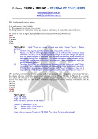 Professor ERICK Y. MIZUNO - CENTRAL DE CONCURSOS
www.math.iridium.com.br
erick@math.iridium.com.br
__________________________________________________________________________
35 Analise as afirmativas abaixo.
I - A parte sempre cabe no todo.
II - O inimigo do meu inimigo é meu amigo.
III - Um professor de matemática afirma que todos os professores de matemática são mentirosos.
Do ponto de vista da lógica, é(são) sempre verdadeira(s) somente a(s) afirmativa(s)
(A) I.
(B) I e II.
(C) I e III.
(D) II.
(E) III.
RESOLUÇÃO: Fácil! Vimos em nossa primeira aula sobre „Lógica Formal – Tabela
Verdade‟...
I) Verdade. Ora, a parte (do todo) sempre cabe em seu todo. Evidente. V
II) Falácia. É o tipo de sentença cuja conclusão não é perfeitamente embasada pelas
premissas. Ou seja, não é por que alguém é inimigo de seu pior inimigo que aquele
será seu amigo! Imagine se o Planeta Terra estivesse na iminência de ser invadido por
alienígenas devoradores de cérebros. Ora, esses alienígenas seriam inimigos de seu
inimigo (seu concorrente no concurso, por exemplo), mas, seguramente, seria seu
inimigo também. Sacou? F
III) Paradoxo. Wow! Falei em sala! Lembra-se dos exemplos que fizemos em sala? Vejam
novamente: “Um poeta cretense disse que todo poeta cretense é mentiroso”, ou ainda,
“A frase dentro destas aspas é falsa”. Lembraram? Pois é, „amiguinhos‟, isso não é
proposição! É uma falácia pois não conseguimos valorar estas sentenças em V ou F. F
36 Um homem entra numa livraria, compra um livro que custa 20 reais e paga com uma nota de 100 reais.
Sem troco, o livreiro vai até a banca de jornais e troca a nota de 100 por 10 notas de 10 reais. O comprador
leva o livro e 8 notas de 10 reais. Em seguida, entra o jornaleiro dizendo que a nota de 100 reais é falsa. O
livreiro troca a nota falsa por outra de 100, verdadeira. O prejuízo do livreiro, em reais, sem contar o valor do
livro, foi
(A) 200
(B) 180
(C) 100
(D) 80
(E) 20
RESOLUÇÃO:
Preço R$: 20,00
Paga R$: 100,00
Troco R$: 80,00 (8 notas de R$: 10,00)
Livreiro: 10 notas de R$: 10,00
Dá: 8 notas de R$: 10,00 de troco
Fica: 2 notas de R$: 10,00 .
Logo, o Livreiro teve um Prejuízo de R$: 80,00. Fora o livro. Portanto, alternativa D.
 