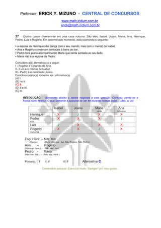 Professor ERICK Y. MIZUNO - CENTRAL DE CONCURSOS
www.math.iridium.com.br
erick@math.iridium.com.br
__________________________________________________________________________
37 Quatro casais divertem-se em uma casa noturna. São eles: Isabel, Joana, Maria, Ana, Henrique,
Pedro, Luís e Rogério. Em determinado momento, está ocorrendo o seguinte:
a esposa de Henrique não dança com o seu marido, mas com o marido de Isabel;
Ana e Rogério conversam sentados à beira do bar;
Pedro toca piano acompanhando Maria que canta sentada ao seu lado;
Maria não é a esposa de Pedro.
Considere a(s) afirmativa(s) a seguir.
I - Rogério é o marido de Ana.
II - Luís é o marido de Isabel.
III - Pedro é o marido de Joana.
Está(ão) correta(s) somente a(s) afirmativa(s)
(A) I.
(B) I e II.
(C) II.
(D) II e III.
(E) III.
RESOLUÇÃO: Apresento abaixo a tabela resposta a esta questão. Contudo, perde-se a
forma como resolvi. O que somente é possível de ser ter durante nossas aulas... Mas, ai vai:
Isabel Joana Maria
canta
Ana
conversa
Henrique X √ X X
Pedro
toca
X X X √
Luis √ X X X
Rogério
conversa
X X √ X
Esp. Henr. – Mar. Isa.
(Dança) (Henr. não mar. Isa. Não Rogério. Não Pedro)
Ana – Rogério
(Não esp. Henr.) - (Não Mar. Isa.)
Pedro - Maria
(Não mar. Isa.) – (Não esp. Henr.)
Portanto, I) F II) V III) F Alternativa C.
Comentário pessoal: Exercício muito “Swinger” pro meu gosto...
 