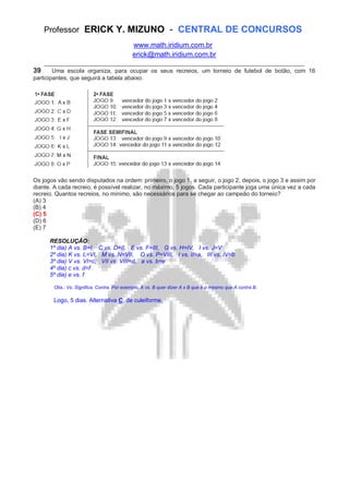 Professor ERICK Y. MIZUNO - CENTRAL DE CONCURSOS
www.math.iridium.com.br
erick@math.iridium.com.br
__________________________________________________________________________
39 Uma escola organiza, para ocupar os seus recreios, um torneio de futebol de botão, com 16
participantes, que seguirá a tabela abaixo.
Os jogos vão sendo disputados na ordem: primeiro, o jogo 1, a seguir, o jogo 2, depois, o jogo 3 e assim por
diante. A cada recreio, é possível realizar, no máximo, 5 jogos. Cada participante joga uma única vez a cada
recreio. Quantos recreios, no mínimo, são necessários para se chegar ao campeão do torneio?
(A) 3
(B) 4
(C) 5
(D) 6
(E) 7
RESOLUÇÃO:
1º dia) A vs. B=I, C vs. D=II, E vs. F=III, G vs. H=IV, I vs. J=V
2º dia) K vs. L=VI, M vs. N=VII, O vs. P=VIII, I vs. II=a, III vs. IV=b
3º dia) V vs. VI=c, VII vs. VIII=d, a vs. b=e
4º dia) c vs. d=f
5º dia) e vs. f
Obs.: Vs. Significa, Contra. Por exemplo, A vs. B quer dizer A x B que é o mesmo que A contra B.
Logo, 5 dias. Alternativa C, de culeiforme.
 