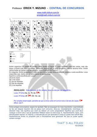 Professor ERICK Y. MIZUNO - CENTRAL DE CONCURSOS
www.math.iridium.com.br
erick@math.iridium.com.br
__________________________________________________________________________
André organizou 25 cartas de baralho como ilustra a Figura 1. Luiza escolheu uma das cartas, mas não
disse a André qual foi a escolhida. Disse-lhe apenas que a carta escolhida está na terceira linha. André
retirou todas as cartas e as reorganizou, como ilustrado na Figura 2.
Em seguida, André perguntou a Luiza em que linha, nessa nova arrumação, estava a carta escolhida. Luiza
respondeu que, desta vez, a carta estava na quarta linha.
Qual foi a carta escolhida por Luiza?
(A) 6 de copas
(B) 7 de copas
(C) Ás de espadas
(D) Rei de espadas
(E) 2 de espadas
RESOLUÇÃO: Exercício que de tão simples, dava a entender ser pegadinha...
Luiza: 3ª linha (K♠, 2♠, 7♥, A♠, 6♥)
Luiza: 4ª linha( J♥, 6♥, K♥, 10♦, J♠)
Por simples observação, percebe-se que a única carta em comum era o tal seis de copas, 6♥
Difícil, não?!
Caros amigos concurseiros, espero ter ajudado. Não se esqueçam do mais importante, o aprendizado
se faz por etapas! Quando não se passa num concurso, deve-se, imediatamente, recomeçar os
estudos! Veja, não significa que você vai refazer um curso preparatório! Significa que você deve
começar a rever tudo o que já aprendeu! Refazer todos os exercícios. E, importantíssimo, fazer, com
periodicidade mensal, no máximo, a manutenção do que aprendeu! E essa é a parte mais difícil! Mas,
mantenham-se firmes no propósito pois a recompensa será generosa! No que eu puder ajudar,
contem comigo!
THAT´S ALL FOLKS!
TIO ERICK
 