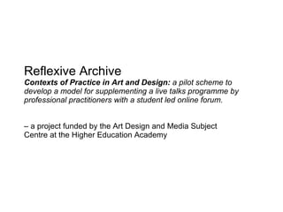 Reflexive Archive Contexts of Practice in Art and Design:  a pilot scheme to develop a model for supplementing a live talks programme by professional practitioners with a student led online forum. –  a project funded by the Art Design and Media Subject Centre at the Higher Education Academy 