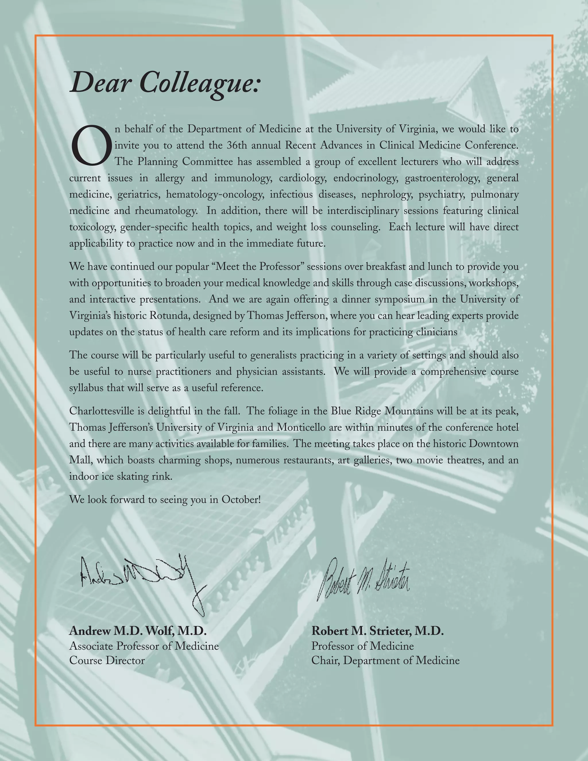 Dear Colleague:
           n behalf of the Department of Medicine at the University of Virginia, we would like to

O          invite you to attend the 36th annual Recent Advances in Clinical Medicine Conference.
           The Planning Committee has assembled a group of excellent lecturers who will address
current issues in allergy and immunology, cardiology, endocrinology, gastroenterology, general
medicine, geriatrics, hematology-oncology, infectious diseases, nephrology, psychiatry, pulmonary
medicine and rheumatology. In addition, there will be interdisciplinary sessions featuring clinical
toxicology, gender-specific health topics, and weight loss counseling. Each lecture will have direct
applicability to practice now and in the immediate future.

We have continued our popular “Meet the Professor” sessions over breakfast and lunch to provide you
with opportunities to broaden your medical knowledge and skills through case discussions, workshops,
and interactive presentations. And we are again offering a dinner symposium in the University of
Virginia’s historic Rotunda, designed by Thomas Jefferson, where you can hear leading experts provide
updates on the status of health care reform and its implications for practicing clinicians

The course will be particularly useful to generalists practicing in a variety of settings and should also
be useful to nurse practitioners and physician assistants. We will provide a comprehensive course
syllabus that will serve as a useful reference.

Charlottesville is delightful in the fall. The foliage in the Blue Ridge Mountains will be at its peak,
Thomas Jefferson’s University of Virginia and Monticello are within minutes of the conference hotel
and there are many activities available for families. The meeting takes place on the historic Downtown
Mall, which boasts charming shops, numerous restaurants, art galleries, two movie theatres, and an
indoor ice skating rink.

We look forward to seeing you in October!




Andrew M.D. Wolf, M.D.                                  Robert M. Strieter, M.D.
Associate Professor of Medicine                         Professor of Medicine
Course Director                                         Chair, Department of Medicine
 