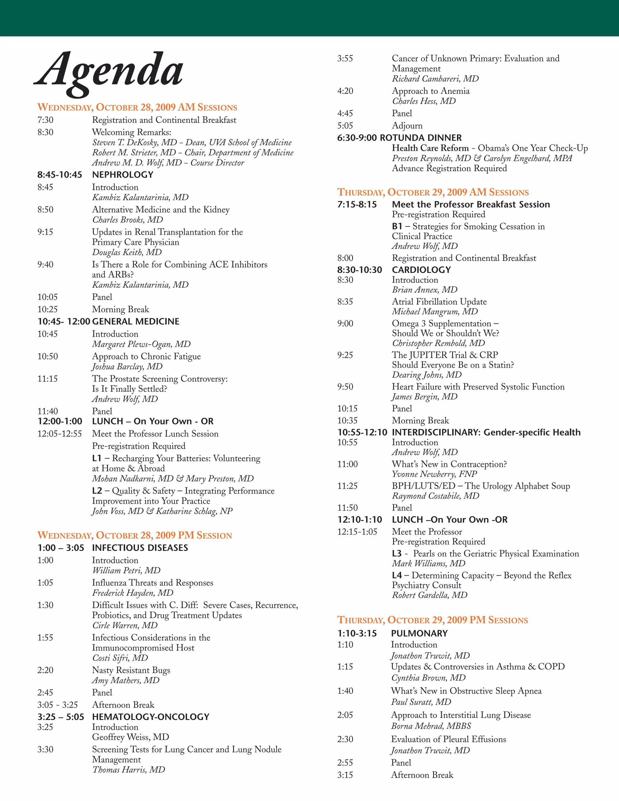 Agenda                                                                 3:55


                                                                       4:20
                                                                                   Cancer of Unknown Primary: Evaluation and
                                                                                   Management
                                                                                   Richard Cambareri, MD
                                                                                   Approach to Anemia
                                                                                   Charles Hess, MD
WEDNESDAY, OCTOBER 28, 2009 AM SESSIONS
                                                                       4:45        Panel
7:30         Registration and Continental Breakfast
                                                                       5:05        Adjourn
8:30         Welcoming Remarks:
             Steven T. DeKosky, MD - Dean, UVA School of Medicine      6:30-9:00 ROTUNDA DINNER
             Robert M. Strieter, MD - Chair, Department of Medicine                Health Care Reform - Obama’s One Year Check-Up
             Andrew M. D. Wolf, MD - Course Director                               Preston Reynolds, MD & Carolyn Engelhard, MPA
                                                                                   Advance Registration Required
8:45-10:45 NEPHROLOGY
8:45         Introduction
             Kambiz Kalantarinia, MD
                                                                       THURSDAY, OCTOBER 29, 2009 AM SESSIONS
                                                                       7:15-8:15   Meet the Professor Breakfast Session
8:50         Alternative Medicine and the Kidney
                                                                                   Pre-registration Required
             Charles Brooks, MD
                                                                                   B1 – Strategies for Smoking Cessation in
9:15         Updates in Renal Transplantation for the                              Clinical Practice
             Primary Care Physician                                                Andrew Wolf, MD
             Douglas Keith, MD
                                                                       8:00        Registration and Continental Breakfast
9:40         Is There a Role for Combining ACE Inhibitors
                                                                       8:30-10:30 CARDIOLOGY
             and ARBs?
                                                                       8:30        Introduction
             Kambiz Kalantarinia, MD
                                                                                   Brian Annex, MD
10:05        Panel
                                                                       8:35        Atrial Fibrillation Update
10:25        Morning Break                                                         Michael Mangrum, MD
10:45- 12:00 GENERAL MEDICINE                                          9:00        Omega 3 Supplementation –
10:45        Introduction                                                          Should We or Shouldn’t We?
             Margaret Plews-Ogan, MD                                               Christopher Rembold, MD
10:50        Approach to Chronic Fatigue                               9:25        The JUPITER Trial & CRP
             Joshua Barclay, MD                                                    Should Everyone Be on a Statin?
11:15        The Prostate Screening Controversy:                                   Dearing Johns, MD
             Is It Finally Settled?                                    9:50        Heart Failure with Preserved Systolic Function
             Andrew Wolf, MD                                                       James Bergin, MD
11:40        Panel                                                     10:15       Panel
12:00-1:00 LUNCH – On Your Own - OR                                    10:35       Morning Break
12:05-12:55 Meet the Professor Lunch Session                           10:55-12:10 INTERDISCIPLINARY: Gender-specific Health
             Pre-registration Required                                 10:55       Introduction
                                                                                   Andrew Wolf, MD
             L1 – Recharging Your Batteries: Volunteering
             at Home & Abroad                                          11:00       What’s New in Contraception?
             Mohan Nadkarni, MD & Mary Preston, MD                                 Yvonne Newberry, FNP
                                                                       11:25       BPH/LUTS/ED – The Urology Alphabet Soup
             L2 – Quality & Safety – Integrating Performance
                                                                                   Raymond Costabile, MD
             Improvement into Your Practice
             John Voss, MD & Katharine Schlag, NP                      11:50       Panel
                                                                       12:10-1:10 LUNCH –On Your Own -OR
WEDNESDAY, OCTOBER 28, 2009 PM SESSION                                 12:15-1:05  Meet the Professor
                                                                                   Pre-registration Required
1:00 – 3:05 INFECTIOUS DISEASES
                                                                                   L3 - Pearls on the Geriatric Physical Examination
1:00        Introduction                                                           Mark Williams, MD
            William Petri, MD
                                                                                   L4 – Determining Capacity – Beyond the Reflex
1:05        Influenza Threats and Responses                                        Psychiatry Consult
            Frederick Hayden, MD                                                   Robert Gardella, MD
1:30        Difficult Issues with C. Diff: Severe Cases, Recurrence,
            Probiotics, and Drug Treatment Updates
            Cirle Warren, MD
                                                                       THURSDAY, OCTOBER 29, 2009 PM SESSIONS
1:55        Infectious Considerations in the                           1:10-3:15    PULMONARY
            Immunocompromised Host                                     1:10         Introduction
            Costi Sifri, MD                                                         Jonathon Truwit, MD
2:20        Nasty Resistant Bugs                                       1:15         Updates & Controversies in Asthma & COPD
            Amy Mathers, MD                                                         Cynthia Brown, MD
2:45        Panel                                                      1:40         What’s New in Obstructive Sleep Apnea
3:05 - 3:25 Afternoon Break                                                         Paul Suratt, MD
3:25 – 5:05 HEMATOLOGY-ONCOLOGY                                        2:05         Approach to Interstitial Lung Disease
3:25        Introduction                                                            Borna Mehrad, MBBS
            Geoffrey Weiss, MD                                         2:30         Evaluation of Pleural Effusions
3:30        Screening Tests for Lung Cancer and Lung Nodule                         Jonathon Truwit, MD
            Management                                                 2:55         Panel
            Thomas Harris, MD
                                                                       3:15         Afternoon Break
 