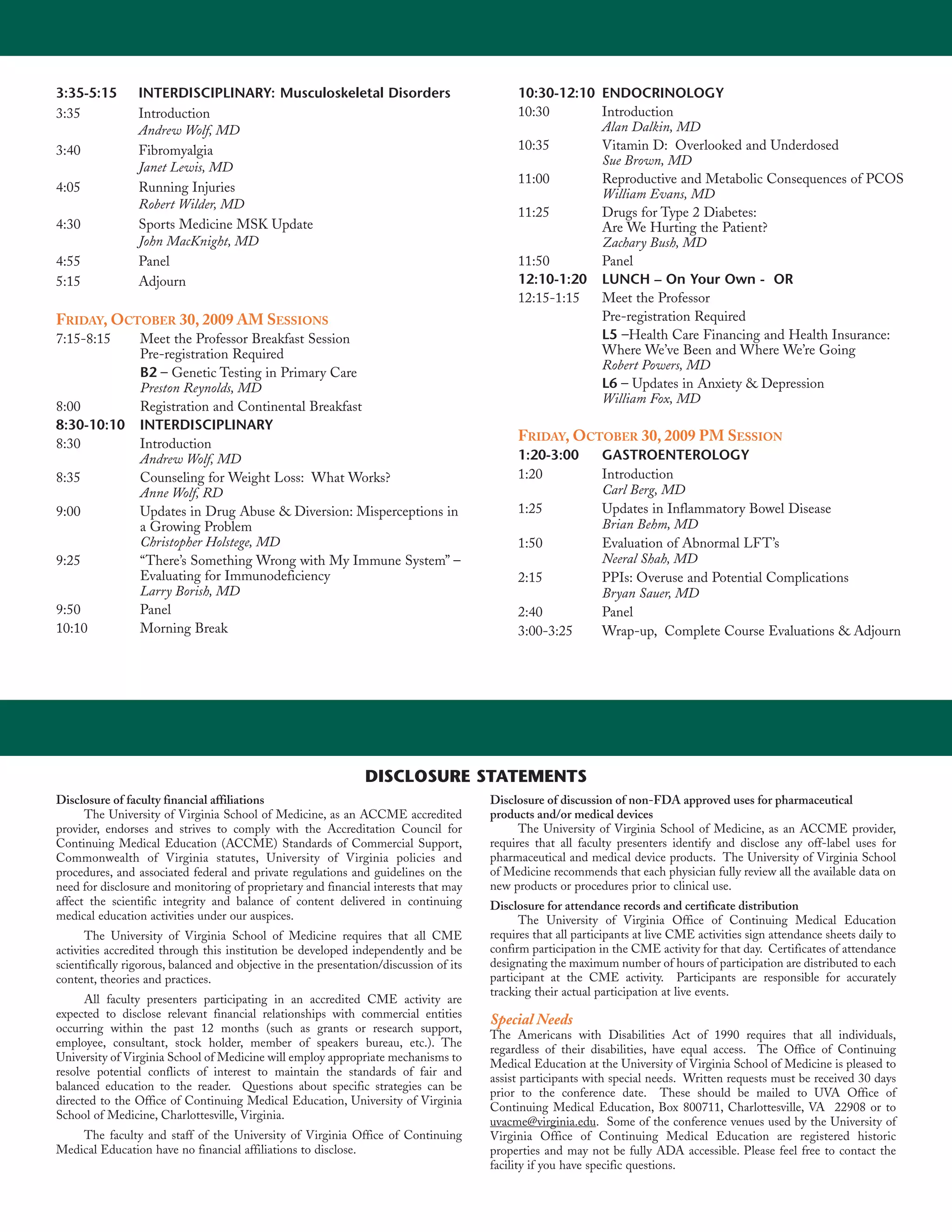 3:35-5:15        INTERDISCIPLINARY: Musculoskeletal Disorders                                10:30-12:10 ENDOCRINOLOGY
3:35             Introduction                                                                10:30       Introduction
                 Andrew Wolf, MD                                                                         Alan Dalkin, MD
3:40             Fibromyalgia                                                                10:35       Vitamin D: Overlooked and Underdosed
                 Janet Lewis, MD                                                                         Sue Brown, MD
                                                                                             11:00       Reproductive and Metabolic Consequences of PCOS
4:05             Running Injuries                                                                        William Evans, MD
                 Robert Wilder, MD
                                                                                             11:25       Drugs for Type 2 Diabetes:
4:30             Sports Medicine MSK Update                                                              Are We Hurting the Patient?
                 John MacKnight, MD                                                                      Zachary Bush, MD
4:55             Panel                                                                       11:50       Panel
5:15             Adjourn                                                                     12:10-1:20 LUNCH – On Your Own - OR
                                                                                             12:15-1:15  Meet the Professor
FRIDAY, OCTOBER 30, 2009 AM SESSIONS                                                                     Pre-registration Required
7:15-8:15        Meet the Professor Breakfast Session                                                    L5 –Health Care Financing and Health Insurance:
                 Pre-registration Required                                                               Where We’ve Been and Where We’re Going
                                                                                                         Robert Powers, MD
                 B2 – Genetic Testing in Primary Care
                 Preston Reynolds, MD                                                                    L6 – Updates in Anxiety & Depression
                                                                                                         William Fox, MD
8:00             Registration and Continental Breakfast
8:30-10:10       INTERDISCIPLINARY
8:30             Introduction
                                                                                             FRIDAY, OCTOBER 30, 2009 PM SESSION
                 Andrew Wolf, MD                                                             1:20-3:00         GASTROENTEROLOGY
8:35             Counseling for Weight Loss: What Works?                                     1:20              Introduction
                 Anne Wolf, RD                                                                                 Carl Berg, MD
9:00             Updates in Drug Abuse & Diversion: Misperceptions in                        1:25              Updates in Inflammatory Bowel Disease
                 a Growing Problem                                                                             Brian Behm, MD
                 Christopher Holstege, MD                                                    1:50              Evaluation of Abnormal LFT’s
9:25             “There’s Something Wrong with My Immune System” –                                             Neeral Shah, MD
                 Evaluating for Immunodeficiency                                             2:15              PPIs: Overuse and Potential Complications
                 Larry Borish, MD                                                                              Bryan Sauer, MD
9:50             Panel                                                                       2:40              Panel
10:10            Morning Break                                                               3:00-3:25         Wrap-up, Complete Course Evaluations & Adjourn




                                                                DISCLOSURE STATEMENTS
Disclosure of faculty financial affiliations                                            Disclosure of discussion of non-FDA approved uses for pharmaceutical
      The University of Virginia School of Medicine, as an ACCME accredited             products and/or medical devices
provider, endorses and strives to comply with the Accreditation Council for                   The University of Virginia School of Medicine, as an ACCME provider,
Continuing Medical Education (ACCME) Standards of Commercial Support,                   requires that all faculty presenters identify and disclose any off-label uses for
Commonwealth of Virginia statutes, University of Virginia policies and                  pharmaceutical and medical device products. The University of Virginia School
procedures, and associated federal and private regulations and guidelines on the        of Medicine recommends that each physician fully review all the available data on
need for disclosure and monitoring of proprietary and financial interests that may      new products or procedures prior to clinical use.
affect the scientific integrity and balance of content delivered in continuing          Disclosure for attendance records and certificate distribution
medical education activities under our auspices.                                              The University of Virginia Office of Continuing Medical Education
      The University of Virginia School of Medicine requires that all CME               requires that all participants at live CME activities sign attendance sheets daily to
activities accredited through this institution be developed independently and be        confirm participation in the CME activity for that day. Certificates of attendance
scientifically rigorous, balanced and objective in the presentation/discussion of its   designating the maximum number of hours of participation are distributed to each
content, theories and practices.                                                        participant at the CME activity. Participants are responsible for accurately
                                                                                        tracking their actual participation at live events.
      All faculty presenters participating in an accredited CME activity are
expected to disclose relevant financial relationships with commercial entities
                                                                                        Special Needs
occurring within the past 12 months (such as grants or research support,
                                                                                        The Americans with Disabilities Act of 1990 requires that all individuals,
employee, consultant, stock holder, member of speakers bureau, etc.). The
                                                                                        regardless of their disabilities, have equal access. The Office of Continuing
University of Virginia School of Medicine will employ appropriate mechanisms to
                                                                                        Medical Education at the University of Virginia School of Medicine is pleased to
resolve potential conflicts of interest to maintain the standards of fair and
                                                                                        assist participants with special needs. Written requests must be received 30 days
balanced education to the reader. Questions about specific strategies can be
                                                                                        prior to the conference date. These should be mailed to UVA Office of
directed to the Office of Continuing Medical Education, University of Virginia
                                                                                        Continuing Medical Education, Box 800711, Charlottesville, VA 22908 or to
School of Medicine, Charlottesville, Virginia.
                                                                                        uvacme@virginia.edu. Some of the conference venues used by the University of
    The faculty and staff of the University of Virginia Office of Continuing            Virginia Office of Continuing Medical Education are registered historic
Medical Education have no financial affiliations to disclose.                           properties and may not be fully ADA accessible. Please feel free to contact the
                                                                                        facility if you have specific questions.
 