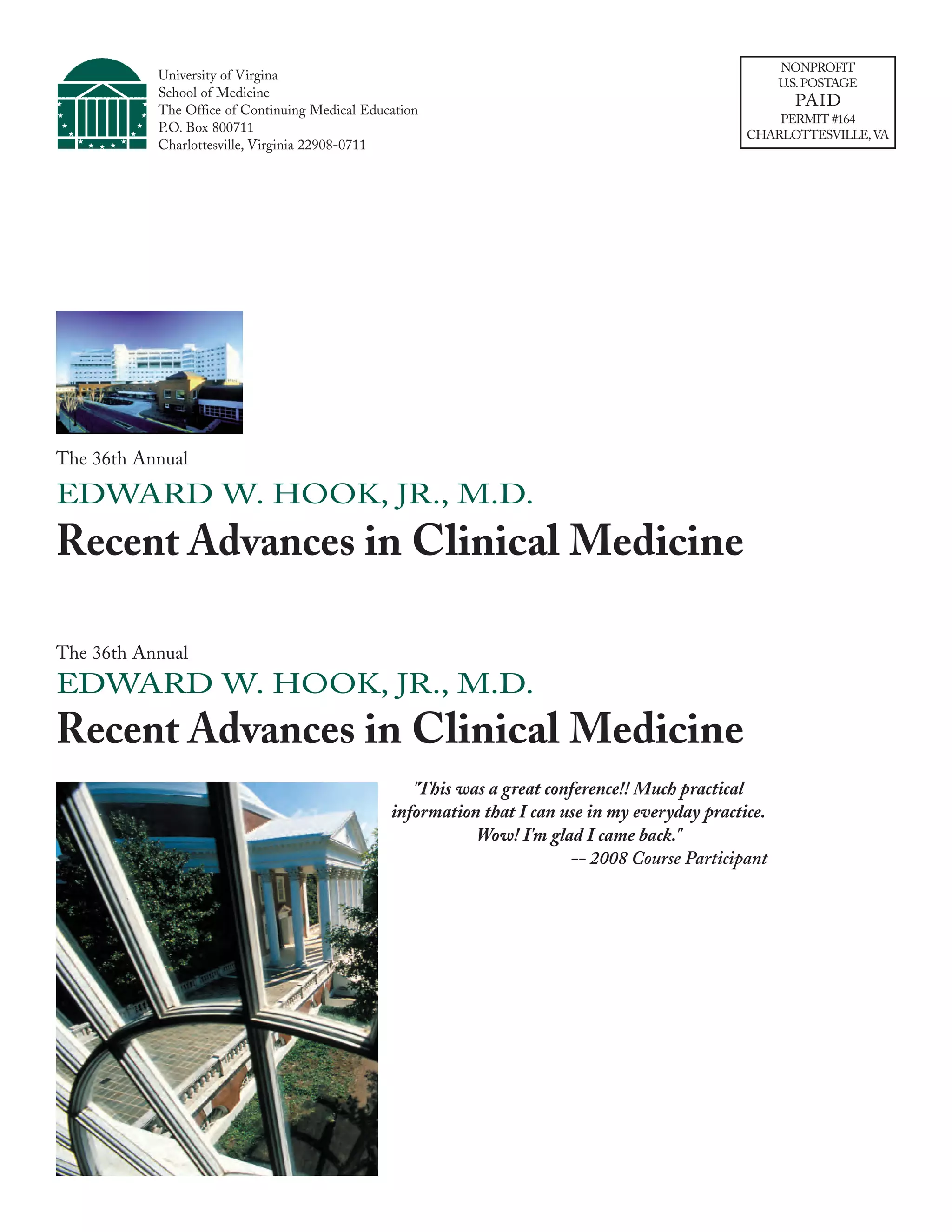 NONPROFIT
           University of Virgina
                                                                                                      U.S. POSTAGE
           School of Medicine
                                                                                                        PAID
           The Office of Continuing Medical Education
                                                                                                    PERMIT #164
           P.O. Box 800711                                                                      CHARLOTTESVILLE, VA
           Charlottesville, Virginia 22908-0711




The 36th Annual

EDWARD W. HOOK, JR., M.D.
Recent Advances in Clinical Medicine

The 36th Annual
EDWARD W. HOOK, JR., M.D.
Recent Advances in Clinical Medicine
                                                   "This was a great conference!! Much practical
                                                information that I can use in my everyday practice.
                                                           Wow! I'm glad I came back."
                                                                        -- 2008 Course Participant
 