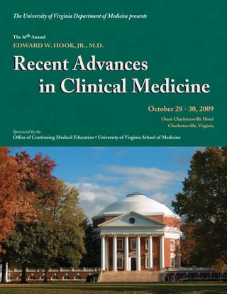 The University of Virginia Department of Medicine presents


The 36th Annual
EDWARD W. HOOK, JR., M.D.



Recent Advances
  in Clinical Medicine
                                                                  October 28 - 30, 2009
                                                                        Omni Charlottesville Hotel
                                                                          Charlottesville, Virginia
Sponsored by the
Office of Continuing Medical Education • University of Virginia School of Medicine
 