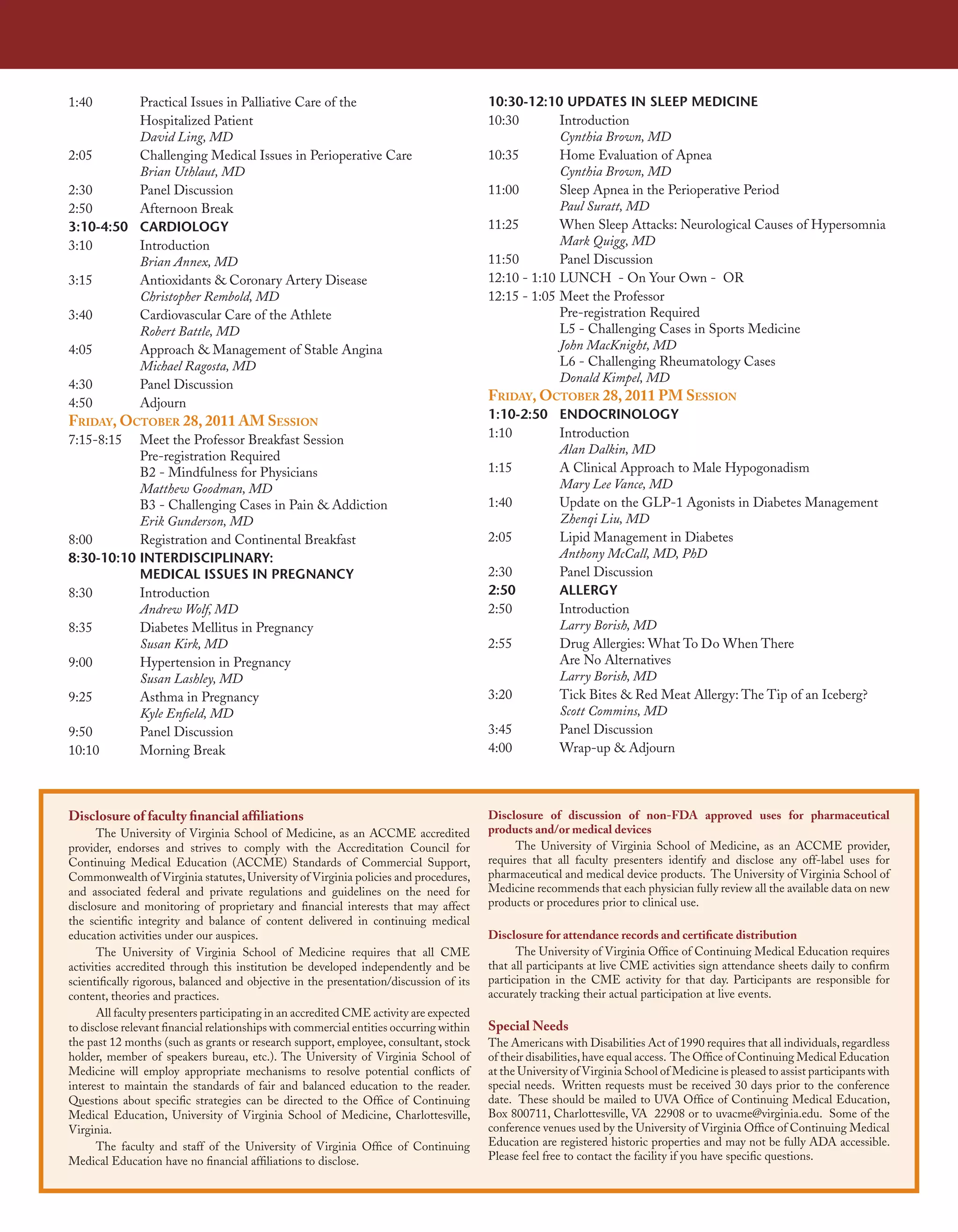 1:40      Practical Issues in Palliative Care of the                                     10:30-12:10 UPDATES IN SLEEP MEDICINE
          Hospitalized Patient                                                           10:30        Introduction
          David Ling, MD                                                                              Cynthia Brown, MD
2:05      Challenging Medical Issues in Perioperative Care                               10:35        Home Evaluation of Apnea
          Brian Uthlaut, MD                                                                           Cynthia Brown, MD
2:30      Panel Discussion                                                               11:00        Sleep Apnea in the Perioperative Period
2:50      Afternoon Break                                                                             Paul Suratt, MD
3:10-4:50 CARDIOLOGY                                                                     11:25        When Sleep Attacks: Neurological Causes of Hypersomnia
3:10      Introduction                                                                                Mark Quigg, MD
          Brian Annex, MD                                                                11:50        Panel Discussion
3:15      Antioxidants & Coronary Artery Disease                                         12:10 - 1:10 LUNCH - On Your Own - OR
          Christopher Rembold, MD                                                        12:15 - 1:05 Meet the Professor
3:40      Cardiovascular Care of the Athlete                                                          Pre-registration Required
          Robert Battle, MD                                                                           L5 - Challenging Cases in Sports Medicine
4:05      Approach & Management of Stable Angina                                                      John MacKnight, MD
          Michael Ragosta, MD                                                                         L6 - Challenging Rheumatology Cases
4:30      Panel Discussion                                                                            Donald Kimpel, MD
4:50      Adjourn
                                                                                         Friday, OctOber 28, 2011 PM sessiOn
                                                                                         1:10-2:50 ENDOCRINOLOGY
Friday, OctOber 28, 2011 aM sessiOn
                                                                                         1:10      Introduction
7:15-8:15  Meet the Professor Breakfast Session
                                                                                                   Alan Dalkin, MD
           Pre-registration Required
           B2 - Mindfulness for Physicians                                               1:15      A Clinical Approach to Male Hypogonadism
           Matthew Goodman, MD                                                                     Mary Lee Vance, MD
           B3 - Challenging Cases in Pain & Addiction                                    1:40      Update on the GLP-1 Agonists in Diabetes Management
           Erik Gunderson, MD                                                                      Zhenqi Liu, MD
8:00       Registration and Continental Breakfast                                        2:05      Lipid Management in Diabetes
8:30-10:10 INTERDISCIPLINARY:                                                                      Anthony McCall, MD, PhD
           MEDICAL ISSUES IN PREGNANCY                                                   2:30      Panel Discussion
8:30       Introduction                                                                  2:50      ALLERGY
           Andrew Wolf, MD                                                               2:50      Introduction
8:35       Diabetes Mellitus in Pregnancy                                                          Larry Borish, MD
           Susan Kirk, MD                                                                2:55      Drug Allergies: What To Do When There
9:00       Hypertension in Pregnancy                                                               Are No Alternatives
           Susan Lashley, MD                                                                       Larry Borish, MD
9:25       Asthma in Pregnancy                                                           3:20      Tick Bites & Red Meat Allergy: The Tip of an Iceberg?
           Kyle Enfield, MD                                                                        Scott Commins, MD
9:50       Panel Discussion                                                              3:45      Panel Discussion
10:10      Morning Break                                                                 4:00      Wrap-up & Adjourn



Disclosure of faculty financial affiliations                                             Disclosure of discussion of non-FDA approved uses for pharmaceutical
      The University of Virginia School of Medicine, as an ACCME accredited              products and/or medical devices
provider, endorses and strives to comply with the Accreditation Council for                    The University of Virginia School of Medicine, as an ACCME provider,
Continuing Medical Education (ACCME) Standards of Commercial Support,                    requires that all faculty presenters identify and disclose any off-label uses for
Commonwealth of Virginia statutes, University of Virginia policies and procedures,       pharmaceutical and medical device products. The University of Virginia School of
and associated federal and private regulations and guidelines on the need for            Medicine recommends that each physician fully review all the available data on new
disclosure and monitoring of proprietary and financial interests that may affect         products or procedures prior to clinical use.
the scientific integrity and balance of content delivered in continuing medical
education activities under our auspices.                                                 Disclosure for attendance records and certificate distribution
      The University of Virginia School of Medicine requires that all CME                      The University of Virginia Office of Continuing Medical Education requires
activities accredited through this institution be developed independently and be         that all participants at live CME activities sign attendance sheets daily to confirm
scientifically rigorous, balanced and objective in the presentation/discussion of its    participation in the CME activity for that day. Participants are responsible for
content, theories and practices.                                                         accurately tracking their actual participation at live events.
      All faculty presenters participating in an accredited CME activity are expected
to disclose relevant financial relationships with commercial entities occurring within   Special Needs
the past 12 months (such as grants or research support, employee, consultant, stock      The Americans with Disabilities Act of 1990 requires that all individuals, regardless
holder, member of speakers bureau, etc.). The University of Virginia School of           of their disabilities, have equal access. The Office of Continuing Medical Education
Medicine will employ appropriate mechanisms to resolve potential conflicts of            at the University of Virginia School of Medicine is pleased to assist participants with
interest to maintain the standards of fair and balanced education to the reader.         special needs. Written requests must be received 30 days prior to the conference
Questions about specific strategies can be directed to the Office of Continuing          date. These should be mailed to UVA Office of Continuing Medical Education,
Medical Education, University of Virginia School of Medicine, Charlottesville,           Box 800711, Charlottesville, VA 22908 or to uvacme@virginia.edu. Some of the
Virginia.                                                                                conference venues used by the University of Virginia Office of Continuing Medical
      The faculty and staff of the University of Virginia Office of Continuing           Education are registered historic properties and may not be fully ADA accessible.
Medical Education have no financial affiliations to disclose.                            Please feel free to contact the facility if you have specific questions.
 