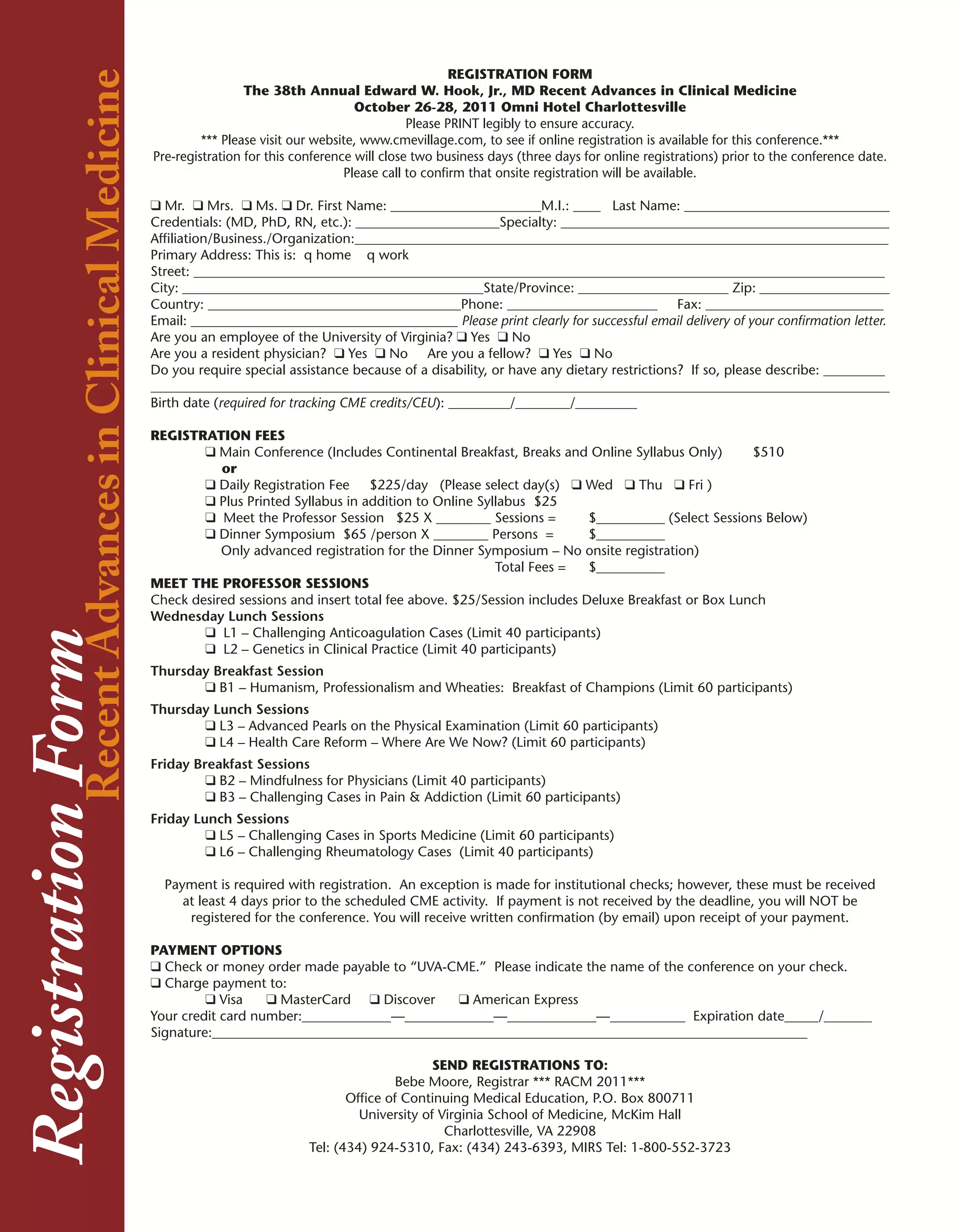 RegistrationRecent Advances in Clinical Medicine                                                          REGISTRATION FORM
                                                                    The 38th Annual Edward W. Hook, Jr., MD Recent Advances in Clinical Medicine
                                                                                        October 26-28, 2011 Omni Hotel Charlottesville
                                                                                                  Please PRINT legibly to ensure accuracy.
                                                            *** Please visit our website, www.cmevillage.com, to see if online registration is available for this conference.***
                                                   Pre-registration for this conference will close two business days (three days for online registrations) prior to the conference date.
                                                                                      Please call to confirm that onsite registration will be available.

                                                   q	Mr. q	Mrs. q	Ms. q	Dr. First Name: ______________________M.I.: ____ Last Name: ______________________________
                                                   Credentials: (MD, PhD, RN, etc.): _____________________Specialty: ________________________________________________
                                                   Affiliation/Business./Organization:______________________________________________________________________________
                                                   Primary Address: This is: q home q work
                                                   Street: _____________________________________________________________________________________________________
                                                   City: ____________________________________________State/Province: ______________________ Zip: ___________________
                                                   Country: _____________________________________Phone: ______________________ Fax: __________________________
                                                   Email: _______________________________________ Please print clearly for successful email delivery of your confirmation letter.
                                                   Are you an employee of the University of Virginia? q	Yes q	No
                                                   Are you a resident physician? q	Yes q	No Are you a fellow? q	Yes q	No
                                                   Do you require special assistance because of a disability, or have any dietary restrictions? If so, please describe: _________
                                                   ____________________________________________________________________________________________________________
                                                   Birth date (required for tracking CME credits/CEU): _________/________/_________

                                                   REGISTRATION FEES
                                                           q	Main Conference (Includes Continental Breakfast, Breaks and Online Syllabus Only)        $510
                                                              or
                                                           q	Daily Registration Fee $225/day (Please select day(s) q Wed q Thu q Fri )
                                                           q	Plus Printed Syllabus in addition to Online Syllabus $25
                                                           q	 Meet the Professor Session $25 X ________ Sessions =          $__________ (Select Sessions Below)
                                                           q	Dinner Symposium $65 /person X ________ Persons =              $__________
                                                              Only advanced registration for the Dinner Symposium – No onsite registration)
                                                                                                             Total Fees =   $__________
                                                   MEET THE PROFESSOR SESSIONS
                                                   Check desired sessions and insert total fee above. $25/Session includes Deluxe Breakfast or Box Lunch
                                                   Wednesday Lunch Sessions
                                                           q	 L1 – Challenging Anticoagulation Cases (Limit 40 participants)
            Form




                                                           q	 L2 – Genetics in Clinical Practice (Limit 40 participants)
                                                   Thursday Breakfast Session
                                                          q	B1 – Humanism, Professionalism and Wheaties: Breakfast of Champions (Limit 60 participants)
                                                   Thursday Lunch Sessions
                                                          q	L3 – Advanced Pearls on the Physical Examination (Limit 60 participants)
                                                          q	L4 – Health Care Reform – Where Are We Now? (Limit 60 participants)
                                                   Friday Breakfast Sessions
                                                            q	B2 – Mindfulness for Physicians (Limit 40 participants)
                                                            q	B3 – Challenging Cases in Pain & Addiction (Limit 60 participants)
                                                   Friday Lunch Sessions
                                                            q	L5 – Challenging Cases in Sports Medicine (Limit 60 participants)
                                                            q	L6 – Challenging Rheumatology Cases (Limit 40 participants)

                                                     Payment is required with registration. An exception is made for institutional checks; however, these must be received
                                                        at least 4 days prior to the scheduled CME activity. If payment is not received by the deadline, you will NOT be
                                                         registered for the conference. You will receive written confirmation (by email) upon receipt of your payment.

                                                   PAYMENT OPTIONS
                                                   q	Check or money order made payable to “UVA-CME.” Please indicate the name of the conference on your check.
                                                   q	Charge payment to:
                                                            q	Visa    q	MasterCard q	Discover    q	American Express
                                                   Your credit card number:_____________—_____________—_____________—___________ Expiration date_____/_______
                                                   Signature:_______________________________________________________________________________________

                                                                                                     SEND REGISTRATIONS TO:
                                                                                               Bebe Moore, Registrar *** RACM 2011***
                                                                                      Office of Continuing Medical Education, P.O. Box 800711
                                                                                        University of Virginia School of Medicine, McKim Hall
                                                                                                       Charlottesville, VA 22908
                                                                               Tel: (434) 924-5310, Fax: (434) 243-6393, MIRS Tel: 1-800-552-3723
 