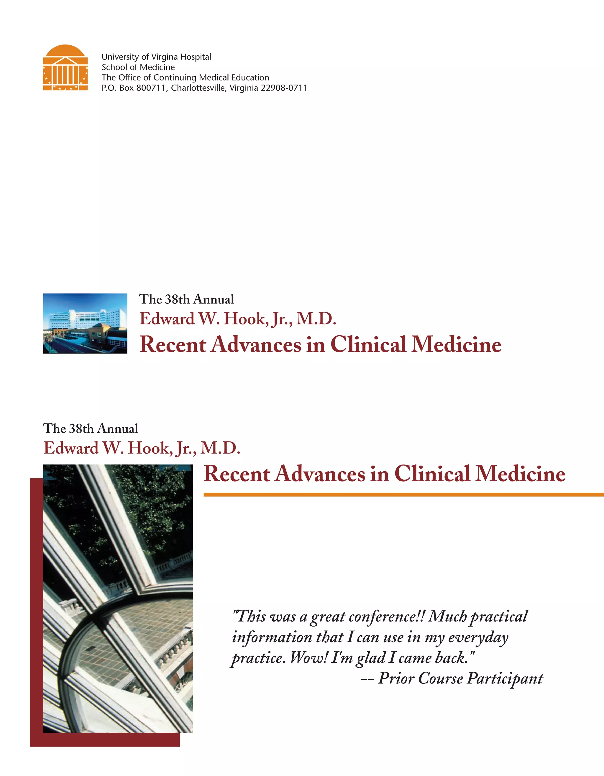 University of Virgina Hospital
         School of Medicine
         The Office of Continuing Medical Education
         P.O. Box 800711, Charlottesville, Virginia 22908-0711




                  The 38th Annual
                  Edward W. Hook, Jr., M.D.
                  Recent Advances in Clinical Medicine


The 38th Annual
Edward W. Hook, Jr., M.D.
                                   Recent Advances in Clinical Medicine




                                          "This was a great conference!! Much practical
                                          information that I can use in my everyday
                                          practice. Wow! I'm glad I came back."
                                                              -- Prior Course Participant
 