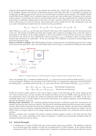 Using the aforementioned equations, one can calculate the sensible (Qs,r), latent (Ql,r), and total cooling load (Qt,r)
of the buildings. Because the load due to illuminated surfaces varies with solar time, it is advisable to compute the
cooling loads at different solar periods and use the maximum load to estimate system capacity. The building’s Room
Sensible Heat Factor (RSHF) can be calculated using the sensible and total cooling loads. Estimation of the system’s
cooling capacity: To determine the system’s needed cooling capacity, take into consideration the sensible and latent
loads owing to ventilation, leakage losses in the return air ducts, and heat added due to the return air fan (if any).
Load on the system as a result of vented air: The by-pass factor of the cooling coil is X. The cooling load on the coil
as a result of sensible heat transfer from the vented air is then provided by:
Qs, vent = ṁvent (1 − X) · cp,m (T0 − Ti) = V̇vent ρ0(1 − X) · cp,m (T0 − Ti) (23)
where Where mvent and vvent are the mass and volumetric flow rates of the ventilated air and X is the by-pass factor
of the coil. The amount of sensible and latent heat transfer rates caused by air leakage from or into the system is
determined by the efficacy of the sealing supplied, as well as the condition of the external and return air. Because
the load due to the return air duct, including the return air fan (Qreturn duct), is unknown a priori, an initial value is
assumed and calculations are undertaken. At the end, this figure 12 is adjusted to account for actual leakage losses
and return fan power usage.
Load on coil due to leakage: The following figure 12 shows a typical summer air conditioning system with a cooling
coil of none-zero by-pass factor. Now, the total sensible load on the coil (Qs,c) is calculated by adding the total sensible
Figure 12: A typical summer air conditioning system having a cooling coil with a by-pass factor of none
load on the building (Qs,r), ventilation sensible load (Qs,vent), and return air duct and fan sensible load (Qs,retrunduct)
as seen in Equation. Similarly, the total latent load on the coil (Ql,c) is calculated by adding the total latent load on
the building (Ql.r), ventilation latent load (Ql,vent), and return air duct and fan latent load (Ql,retrunduct), that is:
Qs,c = Qs,r + Qs, vent + Qs, return duct Total Sensible Cooling Load
Q1,C = QI,J + Q1, vent + Q1 Ireturn duct Total Latent Cooling Load
(24)
Finally the required cooling capacity of the system which is equal to the total load on the coil by adding up the
two. From the given data, one may calculate the sensible heat factor for the coil (CSHF), draw the process line on
the psychrometric chart, and obtain the needed coil Apparatus Dew Point Temperature (coil ADP). In the end, a
reasonable safety factor is usually utilized to account for uncertainties in occupants, equipment, external infiltration,
external circumstances, and so on.
Heating Load calculation: For evaluating building heating demands, traditional steady-state circumstances are
assumed, and interior heat sources are ignored. The process for calculating heating load thus becomes pretty straight-
forward. Only sensible and latent heat losses from building walls, roof, ground, windows, and doors due to infiltration
and ventilation must be estimated. Equations identical to those used for cooling load estimates are utilized, but the
CLTD values are simply replaced by the design temperature differential between the conditioned interior and the
outdoors.
Because a constant state is assumed, the system’s necessary heating capacity is equal to the entire heat loss from
the building. As a result, depending on the unique circumstance, a suitable and economically justified strategy for
estimating heating loads must be chosen.
4.3 Solved Example
1. A building has a U-value of 0.5W/m2
K and a total exposed surface area of 384m2
. The building is subjected
to an external load (only sensible) of 2 kW and an internal load of 1.2 kW (sensible). If the required internal
temperature is 25o
C, state whether a cooling system is required or a heating system is required when the external
19
 