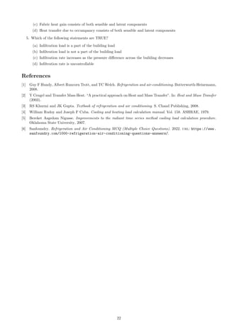 (c) Fabric heat gain consists of both sensible and latent components
(d) Heat transfer due to occumpancy consists of both sensible and latent components
5. Which of the following statements are TRUE?
(a) Infiltration load is a part of the building load
(b) Infiltration load is not a part of the building load
(c) Infiltration rate increases as the pressure difference across the building decreases
(d) Infiltration rate is uncontrollable
References
[1] Guy F Hundy, Albert Runcorn Trott, and TC Welch. Refrigeration and air-conditioning. Butterworth-Heinemann,
2008.
[2] Y Cengel and Transfer Mass Heat. “A practical approach on Heat and Mass Transfer”. In: Heat and Mass Transfer
(2003).
[3] RS Khurmi and JK Gupta. Textbook of refrigeration and air conditioning. S. Chand Publishing, 2008.
[4] William Rudoy and Joseph F Cuba. Cooling and heating load calculation manual. Vol. 158. ASHRAE, 1979.
[5] Bereket Asgedom Nigusse. Improvements to the radiant time series method cooling load calculation procedure.
Oklahoma State University, 2007.
[6] Sanfoundry. Refrigeration and Air Conditioning MCQ (Multiple Choice Questions). 2022. url: https://www.
sanfoundry.com/1000-refrigeration-air-conditioning-questions-answers/.
22
 